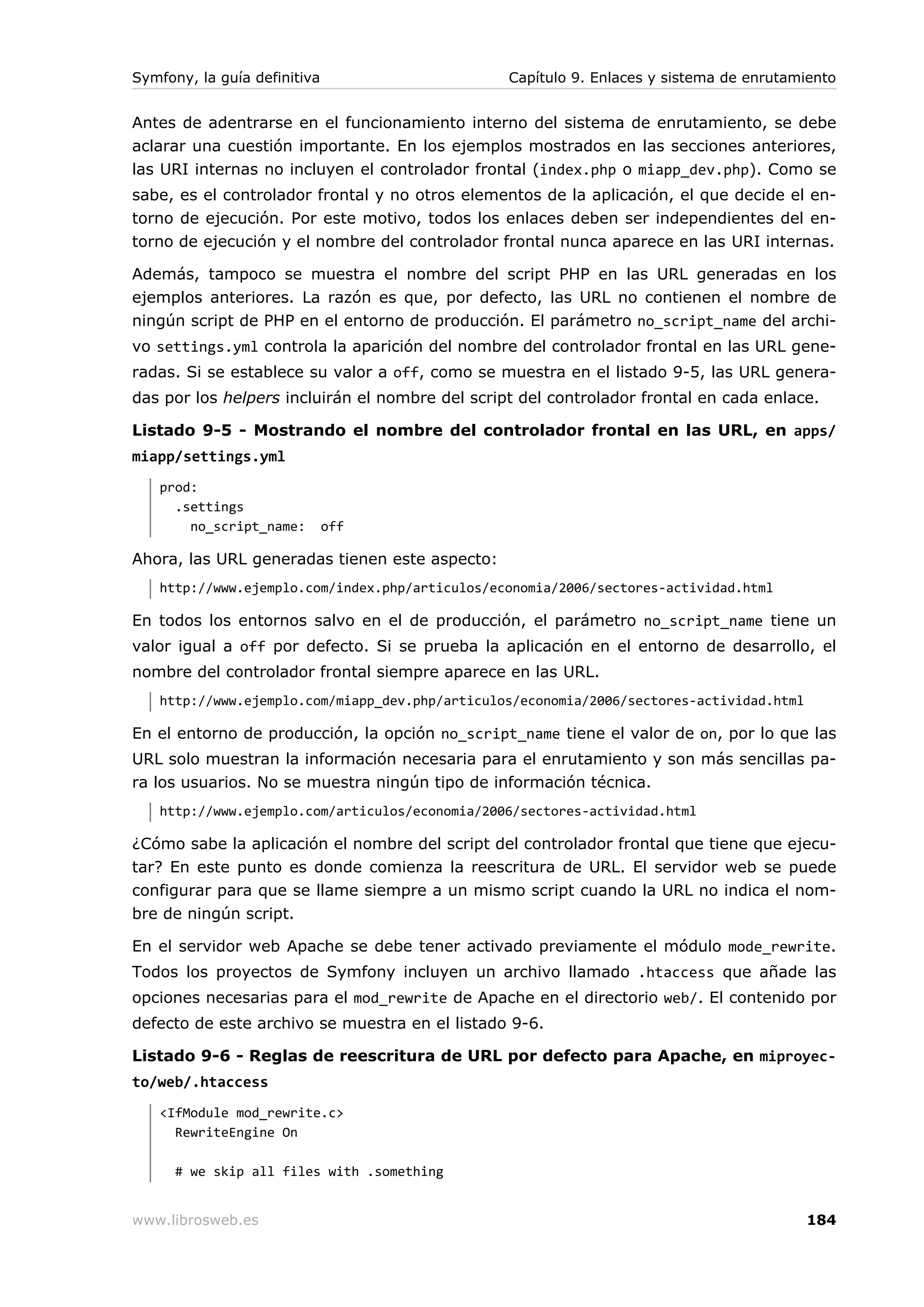 Symfony, la guía definitiva                      Capítulo 9. Enlaces y sistema de enrutamiento


Antes de adentrarse en el funcionamiento interno del sistema de enrutamiento, se debe
aclarar una cuestión importante. En los ejemplos mostrados en las secciones anteriores,
las URI internas no incluyen el controlador frontal (index.php o miapp_dev.php). Como se
sabe, es el controlador frontal y no otros elementos de la aplicación, el que decide el en-
torno de ejecución. Por este motivo, todos los enlaces deben ser independientes del en-
torno de ejecución y el nombre del controlador frontal nunca aparece en las URI internas.

Además, tampoco se muestra el nombre del script PHP en las URL generadas en los
ejemplos anteriores. La razón es que, por defecto, las URL no contienen el nombre de
ningún script de PHP en el entorno de producción. El parámetro no_script_name del archi-
vo settings.yml controla la aparición del nombre del controlador frontal en las URL gene-
radas. Si se establece su valor a off, como se muestra en el listado 9-5, las URL genera-
das por los helpers incluirán el nombre del script del controlador frontal en cada enlace.

Listado 9-5 - Mostrando el nombre del controlador frontal en las URL, en apps/
miapp/settings.yml
   prod:
     .settings
       no_script_name:        off

Ahora, las URL generadas tienen este aspecto:
   http://www.ejemplo.com/index.php/articulos/economia/2006/sectores-actividad.html

En todos los entornos salvo en el de producción, el parámetro no_script_name tiene un
valor igual a off por defecto. Si se prueba la aplicación en el entorno de desarrollo, el
nombre del controlador frontal siempre aparece en las URL.
   http://www.ejemplo.com/miapp_dev.php/articulos/economia/2006/sectores-actividad.html

En el entorno de producción, la opción no_script_name tiene el valor de on, por lo que las
URL solo muestran la información necesaria para el enrutamiento y son más sencillas pa-
ra los usuarios. No se muestra ningún tipo de información técnica.
   http://www.ejemplo.com/articulos/economia/2006/sectores-actividad.html

¿Cómo sabe la aplicación el nombre del script del controlador frontal que tiene que ejecu-
tar? En este punto es donde comienza la reescritura de URL. El servidor web se puede
configurar para que se llame siempre a un mismo script cuando la URL no indica el nom-
bre de ningún script.

En el servidor web Apache se debe tener activado previamente el módulo mode_rewrite.
Todos los proyectos de Symfony incluyen un archivo llamado .htaccess que añade las
opciones necesarias para el mod_rewrite de Apache en el directorio web/. El contenido por
defecto de este archivo se muestra en el listado 9-6.

Listado 9-6 - Reglas de reescritura de URL por defecto para Apache, en miproyec-
to/web/.htaccess
   <IfModule mod_rewrite.c>
     RewriteEngine On

      # we skip all files with .something


www.librosweb.es                                                                          184
 