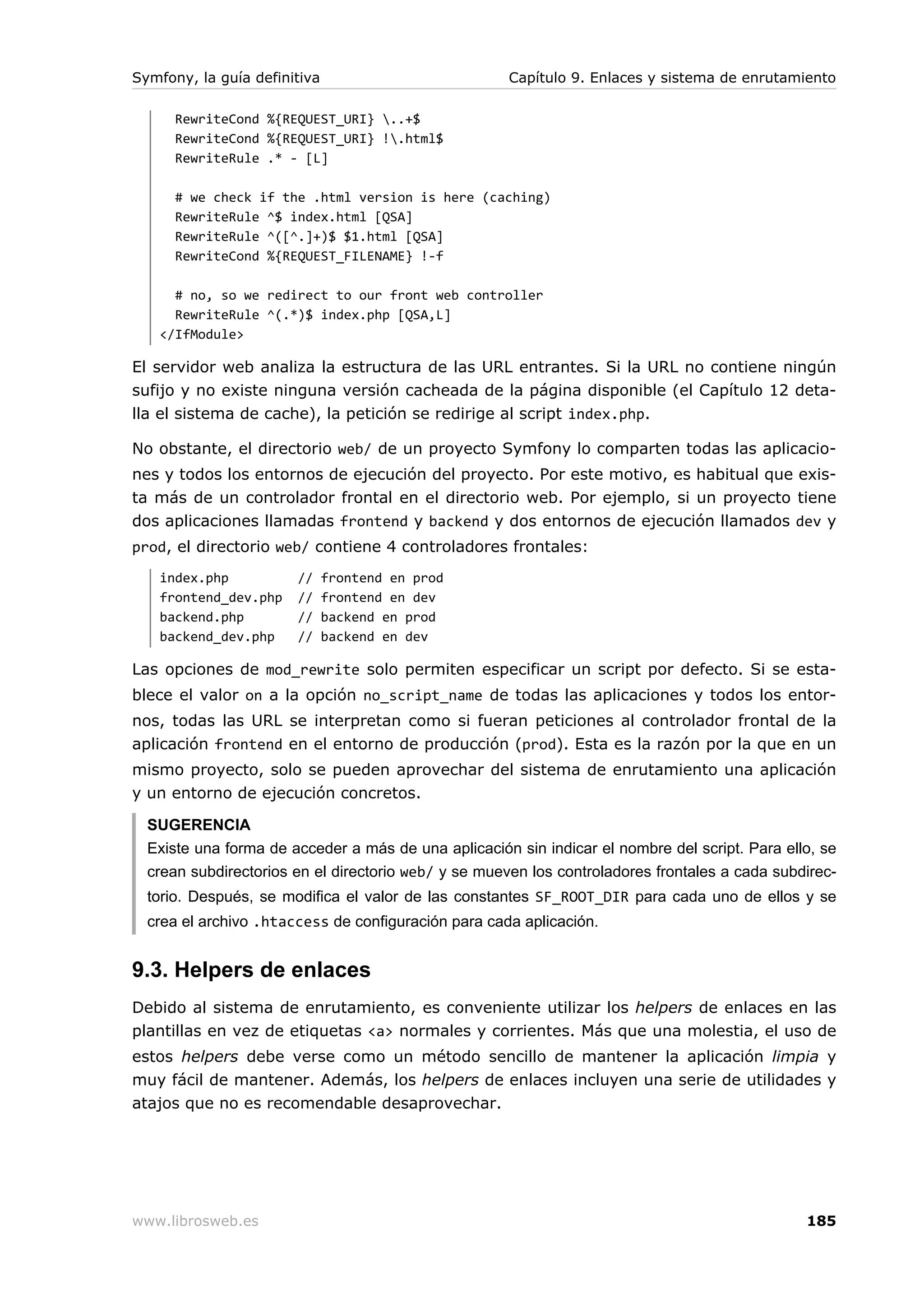 Symfony, la guía definitiva                          Capítulo 9. Enlaces y sistema de enrutamiento

      RewriteCond %{REQUEST_URI} ..+$
      RewriteCond %{REQUEST_URI} !.html$
      RewriteRule .* - [L]

      # we check if the .html version is here (caching)
      RewriteRule ^$ index.html [QSA]
      RewriteRule ^([^.]+)$ $1.html [QSA]
      RewriteCond %{REQUEST_FILENAME} !-f

     # no, so we redirect to our front web controller
     RewriteRule ^(.*)$ index.php [QSA,L]
   </IfModule>

El servidor web analiza la estructura de las URL entrantes. Si la URL no contiene ningún
sufijo y no existe ninguna versión cacheada de la página disponible (el Capítulo 12 deta-
lla el sistema de cache), la petición se redirige al script index.php.

No obstante, el directorio web/ de un proyecto Symfony lo comparten todas las aplicacio-
nes y todos los entornos de ejecución del proyecto. Por este motivo, es habitual que exis-
ta más de un controlador frontal en el directorio web. Por ejemplo, si un proyecto tiene
dos aplicaciones llamadas frontend y backend y dos entornos de ejecución llamados dev y
prod, el directorio web/ contiene 4 controladores frontales:
   index.php           //     frontend en prod
   frontend_dev.php    //     frontend en dev
   backend.php         //     backend en prod
   backend_dev.php     //     backend en dev

Las opciones de mod_rewrite solo permiten especificar un script por defecto. Si se esta-
blece el valor on a la opción no_script_name de todas las aplicaciones y todos los entor-
nos, todas las URL se interpretan como si fueran peticiones al controlador frontal de la
aplicación frontend en el entorno de producción (prod). Esta es la razón por la que en un
mismo proyecto, solo se pueden aprovechar del sistema de enrutamiento una aplicación
y un entorno de ejecución concretos.

  SUGERENCIA
  Existe una forma de acceder a más de una aplicación sin indicar el nombre del script. Para ello, se
  crean subdirectorios en el directorio web/ y se mueven los controladores frontales a cada subdirec-
  torio. Después, se modifica el valor de las constantes SF_ROOT_DIR para cada uno de ellos y se
  crea el archivo .htaccess de configuración para cada aplicación.


9.3. Helpers de enlaces
Debido al sistema de enrutamiento, es conveniente utilizar los helpers de enlaces en las
plantillas en vez de etiquetas <a> normales y corrientes. Más que una molestia, el uso de
estos helpers debe verse como un método sencillo de mantener la aplicación limpia y
muy fácil de mantener. Además, los helpers de enlaces incluyen una serie de utilidades y
atajos que no es recomendable desaprovechar.




www.librosweb.es                                                                                185
 
