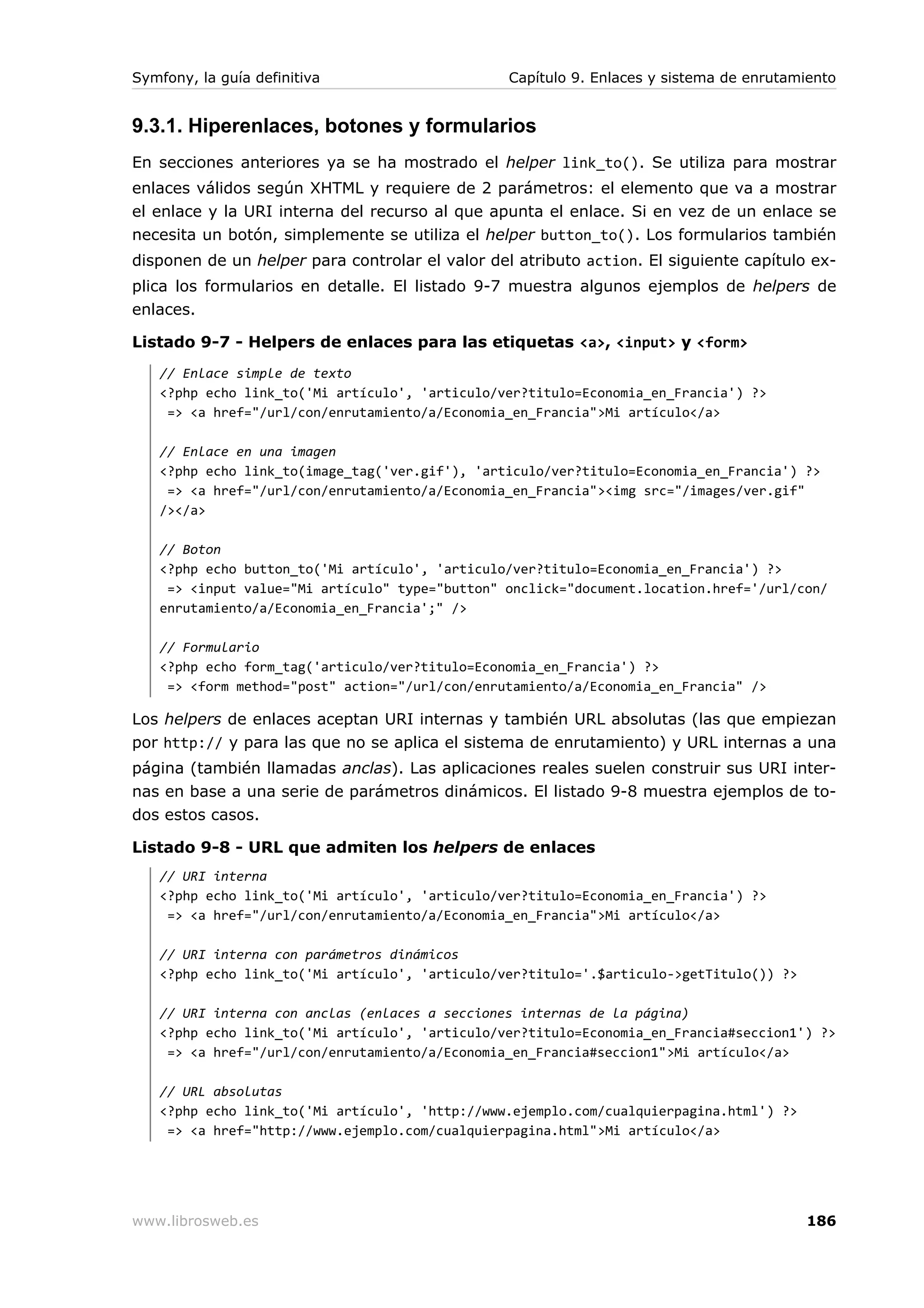 Symfony, la guía definitiva                      Capítulo 9. Enlaces y sistema de enrutamiento


9.3.1. Hiperenlaces, botones y formularios
En secciones anteriores ya se ha mostrado el helper link_to(). Se utiliza para mostrar
enlaces válidos según XHTML y requiere de 2 parámetros: el elemento que va a mostrar
el enlace y la URI interna del recurso al que apunta el enlace. Si en vez de un enlace se
necesita un botón, simplemente se utiliza el helper button_to(). Los formularios también
disponen de un helper para controlar el valor del atributo action. El siguiente capítulo ex-
plica los formularios en detalle. El listado 9-7 muestra algunos ejemplos de helpers de
enlaces.

Listado 9-7 - Helpers de enlaces para las etiquetas <a>, <input> y <form>
   // Enlace simple de texto
   <?php echo link_to('Mi artículo', 'articulo/ver?titulo=Economia_en_Francia') ?>
    => <a href="/url/con/enrutamiento/a/Economia_en_Francia">Mi artículo</a>

   // Enlace en una imagen
   <?php echo link_to(image_tag('ver.gif'), 'articulo/ver?titulo=Economia_en_Francia') ?>
    => <a href="/url/con/enrutamiento/a/Economia_en_Francia"><img src="/images/ver.gif"
   /></a>

   // Boton
   <?php echo button_to('Mi artículo', 'articulo/ver?titulo=Economia_en_Francia') ?>
    => <input value="Mi artículo" type="button" onclick="document.location.href='/url/con/
   enrutamiento/a/Economia_en_Francia';" />

   // Formulario
   <?php echo form_tag('articulo/ver?titulo=Economia_en_Francia') ?>
    => <form method="post" action="/url/con/enrutamiento/a/Economia_en_Francia" />

Los helpers de enlaces aceptan URI internas y también URL absolutas (las que empiezan
por http:// y para las que no se aplica el sistema de enrutamiento) y URL internas a una
página (también llamadas anclas). Las aplicaciones reales suelen construir sus URI inter-
nas en base a una serie de parámetros dinámicos. El listado 9-8 muestra ejemplos de to-
dos estos casos.

Listado 9-8 - URL que admiten los helpers de enlaces
   // URI interna
   <?php echo link_to('Mi artículo', 'articulo/ver?titulo=Economia_en_Francia') ?>
    => <a href="/url/con/enrutamiento/a/Economia_en_Francia">Mi artículo</a>

   // URI interna con parámetros dinámicos
   <?php echo link_to('Mi artículo', 'articulo/ver?titulo='.$articulo->getTitulo()) ?>

   // URI interna con anclas (enlaces a secciones internas de la página)
   <?php echo link_to('Mi artículo', 'articulo/ver?titulo=Economia_en_Francia#seccion1') ?>
    => <a href="/url/con/enrutamiento/a/Economia_en_Francia#seccion1">Mi artículo</a>

   // URL absolutas
   <?php echo link_to('Mi artículo', 'http://www.ejemplo.com/cualquierpagina.html') ?>
    => <a href="http://www.ejemplo.com/cualquierpagina.html">Mi artículo</a>




www.librosweb.es                                                                         186
 