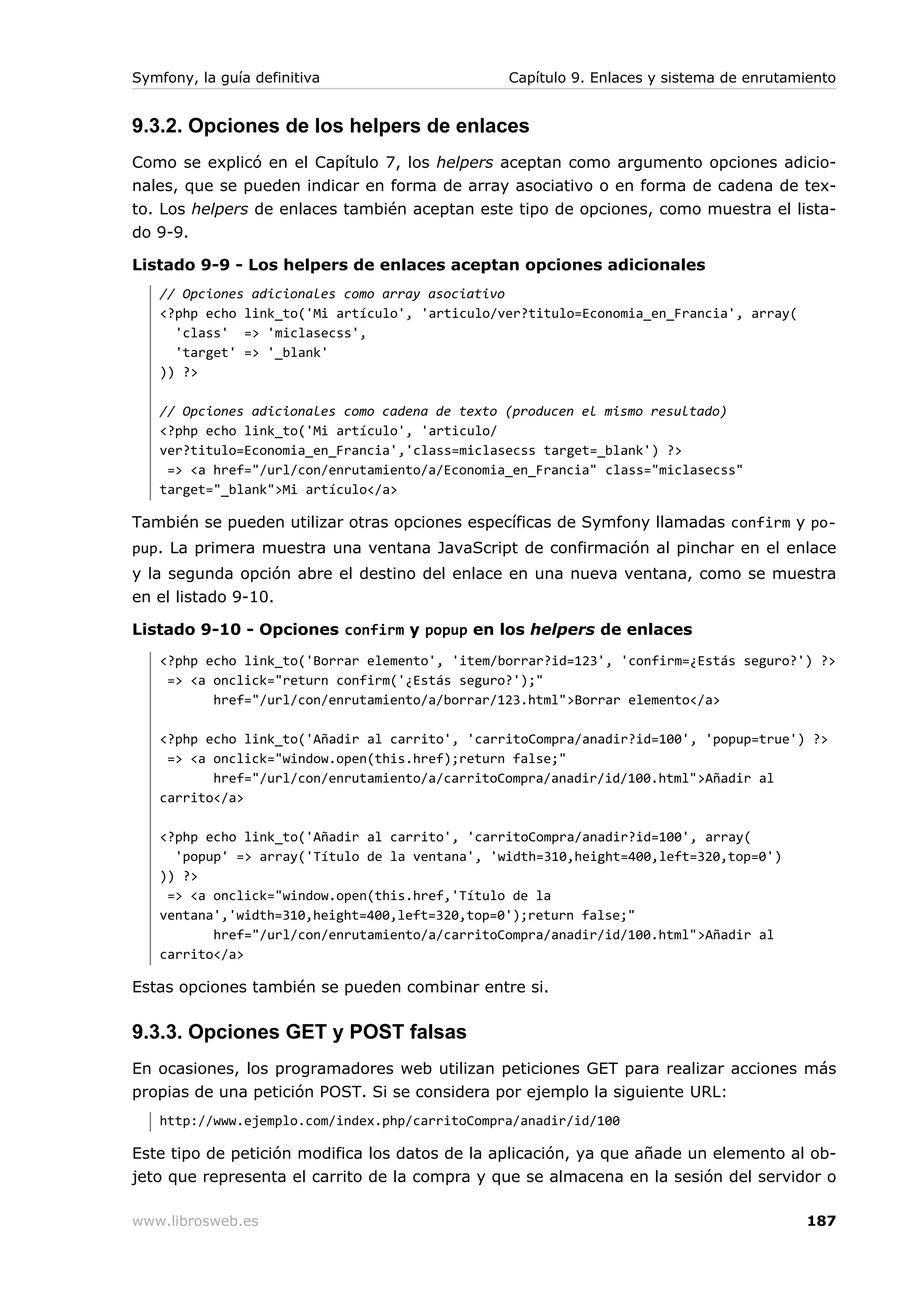 Symfony, la guía definitiva                     Capítulo 9. Enlaces y sistema de enrutamiento


9.3.2. Opciones de los helpers de enlaces
Como se explicó en el Capítulo 7, los helpers aceptan como argumento opciones adicio-
nales, que se pueden indicar en forma de array asociativo o en forma de cadena de tex-
to. Los helpers de enlaces también aceptan este tipo de opciones, como muestra el lista-
do 9-9.

Listado 9-9 - Los helpers de enlaces aceptan opciones adicionales
   // Opciones adicionales como array asociativo
   <?php echo link_to('Mi artículo', 'articulo/ver?titulo=Economia_en_Francia', array(
     'class' => 'miclasecss',
     'target' => '_blank'
   )) ?>

   // Opciones adicionales como cadena de texto (producen el mismo resultado)
   <?php echo link_to('Mi artículo', 'articulo/
   ver?titulo=Economia_en_Francia','class=miclasecss target=_blank') ?>
    => <a href="/url/con/enrutamiento/a/Economia_en_Francia" class="miclasecss"
   target="_blank">Mi artículo</a>

También se pueden utilizar otras opciones específicas de Symfony llamadas confirm y po-
pup. La primera muestra una ventana JavaScript de confirmación al pinchar en el enlace
y la segunda opción abre el destino del enlace en una nueva ventana, como se muestra
en el listado 9-10.

Listado 9-10 - Opciones confirm y popup en los helpers de enlaces
   <?php echo link_to('Borrar elemento', 'item/borrar?id=123', 'confirm=¿Estás seguro?') ?>
    => <a onclick="return confirm('¿Estás seguro?');"
          href="/url/con/enrutamiento/a/borrar/123.html">Borrar elemento</a>

   <?php echo link_to('Añadir al carrito', 'carritoCompra/anadir?id=100', 'popup=true') ?>
    => <a onclick="window.open(this.href);return false;"
          href="/url/con/enrutamiento/a/carritoCompra/anadir/id/100.html">Añadir al
   carrito</a>

   <?php echo link_to('Añadir al carrito', 'carritoCompra/anadir?id=100', array(
     'popup' => array('Título de la ventana', 'width=310,height=400,left=320,top=0')
   )) ?>
    => <a onclick="window.open(this.href,'Título de la
   ventana','width=310,height=400,left=320,top=0');return false;"
          href="/url/con/enrutamiento/a/carritoCompra/anadir/id/100.html">Añadir al
   carrito</a>

Estas opciones también se pueden combinar entre si.

9.3.3. Opciones GET y POST falsas
En ocasiones, los programadores web utilizan peticiones GET para realizar acciones más
propias de una petición POST. Si se considera por ejemplo la siguiente URL:
   http://www.ejemplo.com/index.php/carritoCompra/anadir/id/100

Este tipo de petición modifica los datos de la aplicación, ya que añade un elemento al ob-
jeto que representa el carrito de la compra y que se almacena en la sesión del servidor o

www.librosweb.es                                                                         187
 