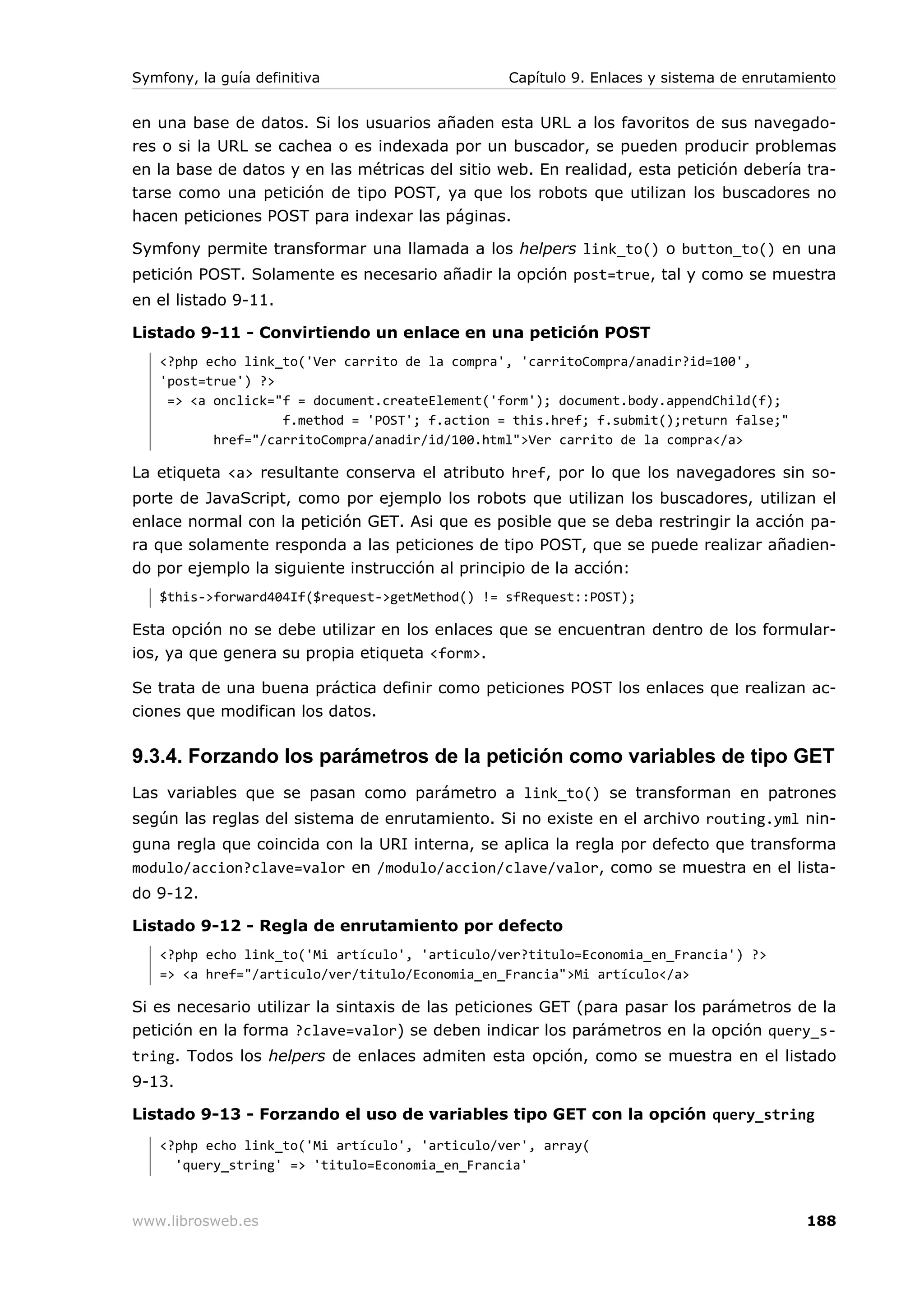 Symfony, la guía definitiva                      Capítulo 9. Enlaces y sistema de enrutamiento


en una base de datos. Si los usuarios añaden esta URL a los favoritos de sus navegado-
res o si la URL se cachea o es indexada por un buscador, se pueden producir problemas
en la base de datos y en las métricas del sitio web. En realidad, esta petición debería tra-
tarse como una petición de tipo POST, ya que los robots que utilizan los buscadores no
hacen peticiones POST para indexar las páginas.

Symfony permite transformar una llamada a los helpers link_to() o button_to() en una
petición POST. Solamente es necesario añadir la opción post=true, tal y como se muestra
en el listado 9-11.

Listado 9-11 - Convirtiendo un enlace en una petición POST
   <?php echo link_to('Ver carrito de la compra', 'carritoCompra/anadir?id=100',
   'post=true') ?>
    => <a onclick="f = document.createElement('form'); document.body.appendChild(f);
                   f.method = 'POST'; f.action = this.href; f.submit();return false;"
          href="/carritoCompra/anadir/id/100.html">Ver carrito de la compra</a>

La etiqueta <a> resultante conserva el atributo href, por lo que los navegadores sin so-
porte de JavaScript, como por ejemplo los robots que utilizan los buscadores, utilizan el
enlace normal con la petición GET. Asi que es posible que se deba restringir la acción pa-
ra que solamente responda a las peticiones de tipo POST, que se puede realizar añadien-
do por ejemplo la siguiente instrucción al principio de la acción:
   $this->forward404If($request->getMethod() != sfRequest::POST);

Esta opción no se debe utilizar en los enlaces que se encuentran dentro de los formular-
ios, ya que genera su propia etiqueta <form>.

Se trata de una buena práctica definir como peticiones POST los enlaces que realizan ac-
ciones que modifican los datos.

9.3.4. Forzando los parámetros de la petición como variables de tipo GET
Las variables que se pasan como parámetro a link_to() se transforman en patrones
según las reglas del sistema de enrutamiento. Si no existe en el archivo routing.yml nin-
guna regla que coincida con la URI interna, se aplica la regla por defecto que transforma
modulo/accion?clave=valor en /modulo/accion/clave/valor, como se muestra en el lista-
do 9-12.

Listado 9-12 - Regla de enrutamiento por defecto
   <?php echo link_to('Mi artículo', 'articulo/ver?titulo=Economia_en_Francia') ?>
   => <a href="/articulo/ver/titulo/Economia_en_Francia">Mi artículo</a>

Si es necesario utilizar la sintaxis de las peticiones GET (para pasar los parámetros de la
petición en la forma ?clave=valor) se deben indicar los parámetros en la opción query_s-
tring. Todos los helpers de enlaces admiten esta opción, como se muestra en el listado
9-13.

Listado 9-13 - Forzando el uso de variables tipo GET con la opción query_string
   <?php echo link_to('Mi artículo', 'articulo/ver', array(
     'query_string' => 'titulo=Economia_en_Francia'



www.librosweb.es                                                                         188
 