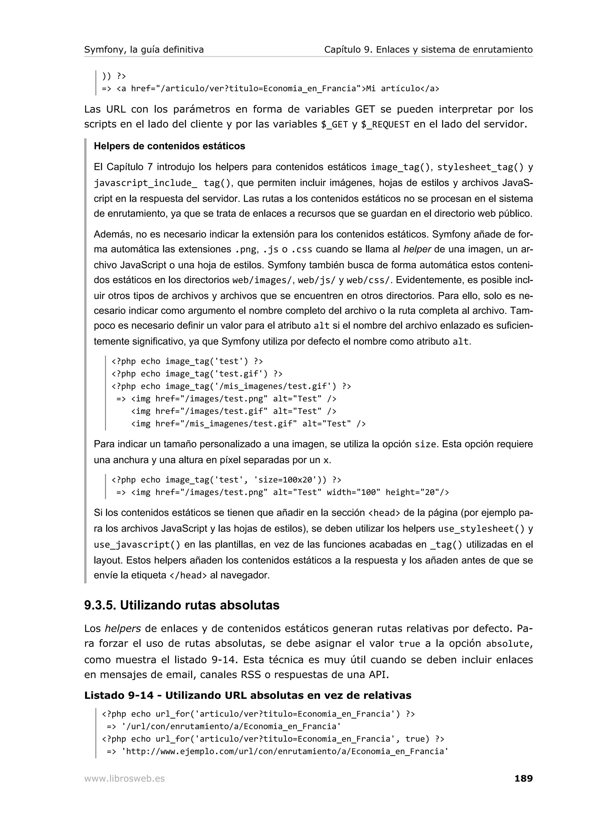 Symfony, la guía definitiva                            Capítulo 9. Enlaces y sistema de enrutamiento

   )) ?>
   => <a href="/articulo/ver?titulo=Economia_en_Francia">Mi artículo</a>

Las URL con los parámetros en forma de variables GET se pueden interpretar por los
scripts en el lado del cliente y por las variables $_GET y $_REQUEST en el lado del servidor.

  Helpers de contenidos estáticos

  El Capítulo 7 introdujo los helpers para contenidos estáticos image_tag(), stylesheet_tag() y
  javascript_include_ tag(), que permiten incluir imágenes, hojas de estilos y archivos JavaS-
  cript en la respuesta del servidor. Las rutas a los contenidos estáticos no se procesan en el sistema
  de enrutamiento, ya que se trata de enlaces a recursos que se guardan en el directorio web público.

  Además, no es necesario indicar la extensión para los contenidos estáticos. Symfony añade de for-
  ma automática las extensiones .png, .js o .css cuando se llama al helper de una imagen, un ar-
  chivo JavaScript o una hoja de estilos. Symfony también busca de forma automática estos conteni-
  dos estáticos en los directorios web/images/, web/js/ y web/css/. Evidentemente, es posible incl-
  uir otros tipos de archivos y archivos que se encuentren en otros directorios. Para ello, solo es ne-
  cesario indicar como argumento el nombre completo del archivo o la ruta completa al archivo. Tam-
  poco es necesario definir un valor para el atributo alt si el nombre del archivo enlazado es suficien-
  temente significativo, ya que Symfony utiliza por defecto el nombre como atributo alt.
      <?php echo image_tag('test') ?>
      <?php echo image_tag('test.gif') ?>
      <?php echo image_tag('/mis_imagenes/test.gif') ?>
       => <img href="/images/test.png" alt="Test" />
          <img href="/images/test.gif" alt="Test" />
          <img href="/mis_imagenes/test.gif" alt="Test" />

  Para indicar un tamaño personalizado a una imagen, se utiliza la opción size. Esta opción requiere
  una anchura y una altura en píxel separadas por un x.
      <?php echo image_tag('test', 'size=100x20')) ?>
       => <img href="/images/test.png" alt="Test" width="100" height="20"/>

  Si los contenidos estáticos se tienen que añadir en la sección <head> de la página (por ejemplo pa-
  ra los archivos JavaScript y las hojas de estilos), se deben utilizar los helpers use_stylesheet() y
  use_javascript() en las plantillas, en vez de las funciones acabadas en _tag() utilizadas en el
  layout. Estos helpers añaden los contenidos estáticos a la respuesta y los añaden antes de que se
  envíe la etiqueta </head> al navegador.


9.3.5. Utilizando rutas absolutas
Los helpers de enlaces y de contenidos estáticos generan rutas relativas por defecto. Pa-
ra forzar el uso de rutas absolutas, se debe asignar el valor true a la opción absolute,
como muestra el listado 9-14. Esta técnica es muy útil cuando se deben incluir enlaces
en mensajes de email, canales RSS o respuestas de una API.

Listado 9-14 - Utilizando URL absolutas en vez de relativas
   <?php echo url_for('articulo/ver?titulo=Economia_en_Francia') ?>
    => '/url/con/enrutamiento/a/Economia_en_Francia'
   <?php echo url_for('articulo/ver?titulo=Economia_en_Francia', true) ?>
    => 'http://www.ejemplo.com/url/con/enrutamiento/a/Economia_en_Francia'


www.librosweb.es                                                                                   189
 