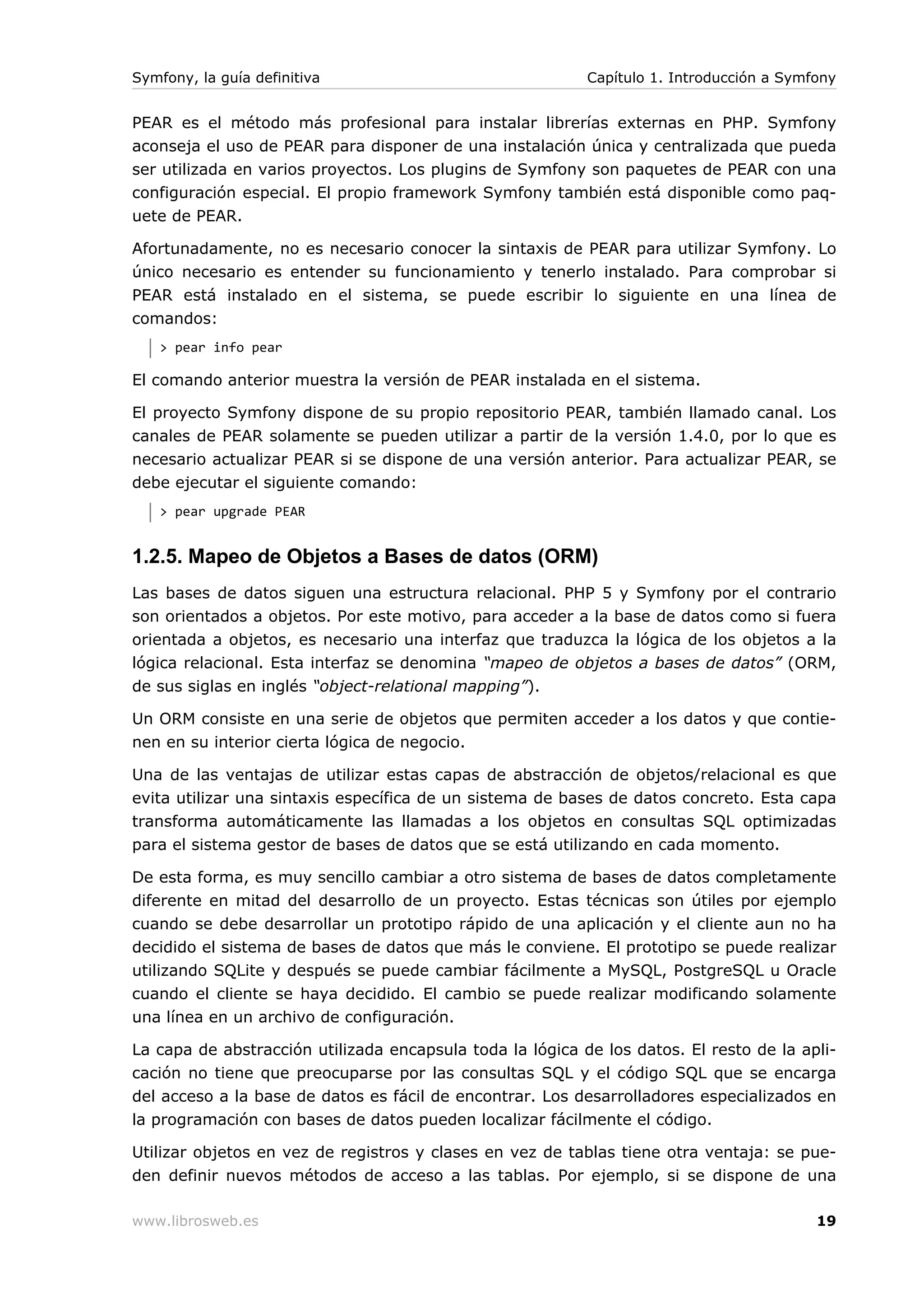 Symfony, la guía definitiva                                Capítulo 1. Introducción a Symfony


PEAR es el método más profesional para instalar librerías externas en PHP. Symfony
aconseja el uso de PEAR para disponer de una instalación única y centralizada que pueda
ser utilizada en varios proyectos. Los plugins de Symfony son paquetes de PEAR con una
configuración especial. El propio framework Symfony también está disponible como paq-
uete de PEAR.

Afortunadamente, no es necesario conocer la sintaxis de PEAR para utilizar Symfony. Lo
único necesario es entender su funcionamiento y tenerlo instalado. Para comprobar si
PEAR está instalado en el sistema, se puede escribir lo siguiente en una línea de
comandos:
   > pear info pear

El comando anterior muestra la versión de PEAR instalada en el sistema.

El proyecto Symfony dispone de su propio repositorio PEAR, también llamado canal. Los
canales de PEAR solamente se pueden utilizar a partir de la versión 1.4.0, por lo que es
necesario actualizar PEAR si se dispone de una versión anterior. Para actualizar PEAR, se
debe ejecutar el siguiente comando:
   > pear upgrade PEAR


1.2.5. Mapeo de Objetos a Bases de datos (ORM)
Las bases de datos siguen una estructura relacional. PHP 5 y Symfony por el contrario
son orientados a objetos. Por este motivo, para acceder a la base de datos como si fuera
orientada a objetos, es necesario una interfaz que traduzca la lógica de los objetos a la
lógica relacional. Esta interfaz se denomina “mapeo de objetos a bases de datos” (ORM,
de sus siglas en inglés “object-relational mapping”).

Un ORM consiste en una serie de objetos que permiten acceder a los datos y que contie-
nen en su interior cierta lógica de negocio.

Una de las ventajas de utilizar estas capas de abstracción de objetos/relacional es que
evita utilizar una sintaxis específica de un sistema de bases de datos concreto. Esta capa
transforma automáticamente las llamadas a los objetos en consultas SQL optimizadas
para el sistema gestor de bases de datos que se está utilizando en cada momento.

De esta forma, es muy sencillo cambiar a otro sistema de bases de datos completamente
diferente en mitad del desarrollo de un proyecto. Estas técnicas son útiles por ejemplo
cuando se debe desarrollar un prototipo rápido de una aplicación y el cliente aun no ha
decidido el sistema de bases de datos que más le conviene. El prototipo se puede realizar
utilizando SQLite y después se puede cambiar fácilmente a MySQL, PostgreSQL u Oracle
cuando el cliente se haya decidido. El cambio se puede realizar modificando solamente
una línea en un archivo de configuración.

La capa de abstracción utilizada encapsula toda la lógica de los datos. El resto de la apli-
cación no tiene que preocuparse por las consultas SQL y el código SQL que se encarga
del acceso a la base de datos es fácil de encontrar. Los desarrolladores especializados en
la programación con bases de datos pueden localizar fácilmente el código.

Utilizar objetos en vez de registros y clases en vez de tablas tiene otra ventaja: se pue-
den definir nuevos métodos de acceso a las tablas. Por ejemplo, si se dispone de una

www.librosweb.es                                                                          19
 