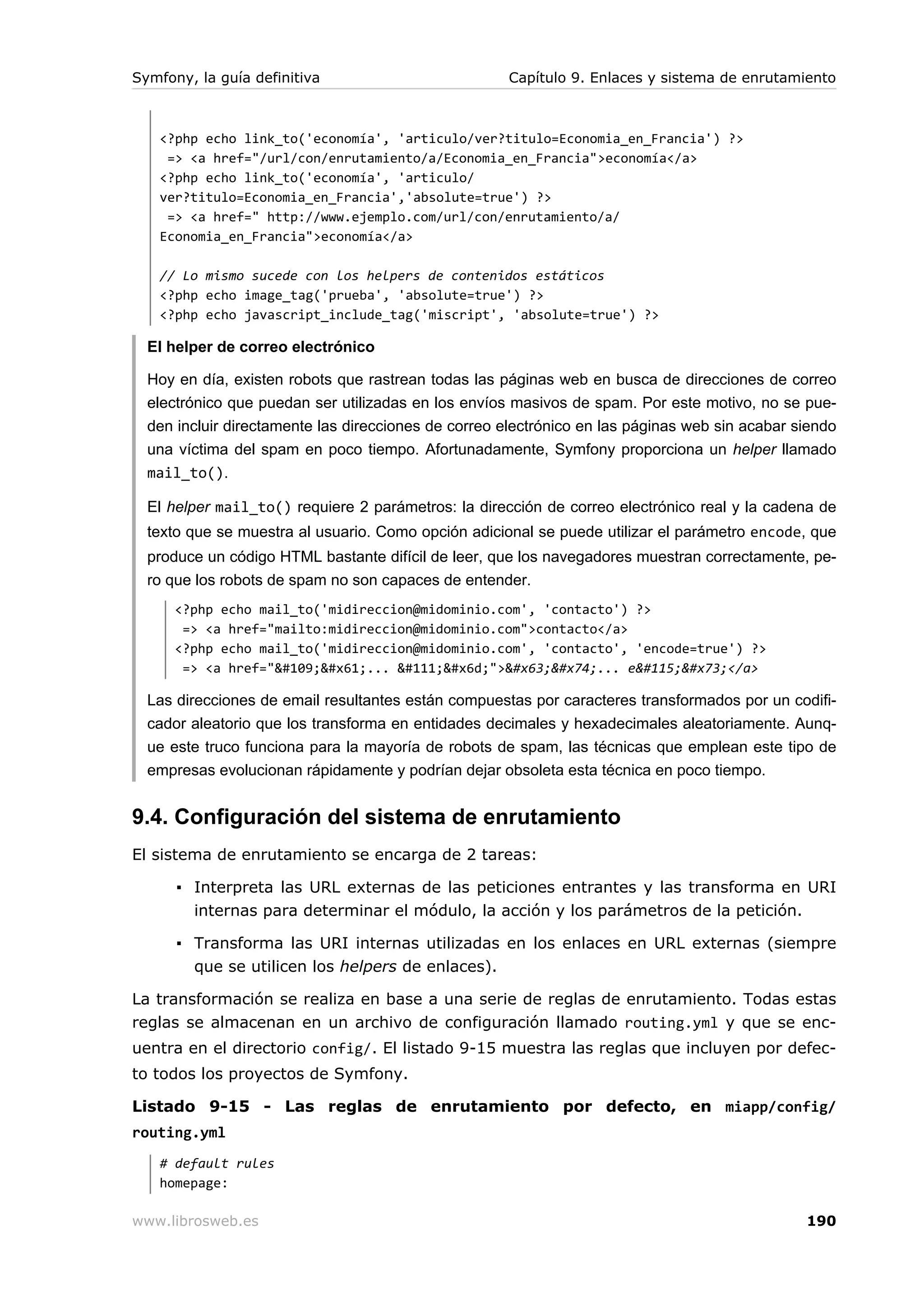 Symfony, la guía definitiva                          Capítulo 9. Enlaces y sistema de enrutamiento



   <?php echo link_to('economía', 'articulo/ver?titulo=Economia_en_Francia') ?>
    => <a href="/url/con/enrutamiento/a/Economia_en_Francia">economía</a>
   <?php echo link_to('economía', 'articulo/
   ver?titulo=Economia_en_Francia','absolute=true') ?>
    => <a href=" http://www.ejemplo.com/url/con/enrutamiento/a/
   Economia_en_Francia">economía</a>

   // Lo mismo sucede con los helpers de contenidos estáticos
   <?php echo image_tag('prueba', 'absolute=true') ?>
   <?php echo javascript_include_tag('miscript', 'absolute=true') ?>

  El helper de correo electrónico

  Hoy en día, existen robots que rastrean todas las páginas web en busca de direcciones de correo
  electrónico que puedan ser utilizadas en los envíos masivos de spam. Por este motivo, no se pue-
  den incluir directamente las direcciones de correo electrónico en las páginas web sin acabar siendo
  una víctima del spam en poco tiempo. Afortunadamente, Symfony proporciona un helper llamado
  mail_to().

  El helper mail_to() requiere 2 parámetros: la dirección de correo electrónico real y la cadena de
  texto que se muestra al usuario. Como opción adicional se puede utilizar el parámetro encode, que
  produce un código HTML bastante difícil de leer, que los navegadores muestran correctamente, pe-
  ro que los robots de spam no son capaces de entender.
      <?php echo mail_to('midireccion@midominio.com', 'contacto') ?>
       => <a href="mailto:midireccion@midominio.com">contacto</a>
      <?php echo mail_to('midireccion@midominio.com', 'contacto', 'encode=true') ?>
       => <a href="ma... om">ct... ess</a>

  Las direcciones de email resultantes están compuestas por caracteres transformados por un codifi-
  cador aleatorio que los transforma en entidades decimales y hexadecimales aleatoriamente. Aunq-
  ue este truco funciona para la mayoría de robots de spam, las técnicas que emplean este tipo de
  empresas evolucionan rápidamente y podrían dejar obsoleta esta técnica en poco tiempo.


9.4. Configuración del sistema de enrutamiento
El sistema de enrutamiento se encarga de 2 tareas:

      ▪ Interpreta las URL externas de las peticiones entrantes y las transforma en URI
        internas para determinar el módulo, la acción y los parámetros de la petición.

      ▪ Transforma las URI internas utilizadas en los enlaces en URL externas (siempre
        que se utilicen los helpers de enlaces).

La transformación se realiza en base a una serie de reglas de enrutamiento. Todas estas
reglas se almacenan en un archivo de configuración llamado routing.yml y que se enc-
uentra en el directorio config/. El listado 9-15 muestra las reglas que incluyen por defec-
to todos los proyectos de Symfony.

Listado 9-15 - Las reglas de enrutamiento por defecto, en miapp/config/
routing.yml
   # default rules
   homepage:

www.librosweb.es                                                                                190
 