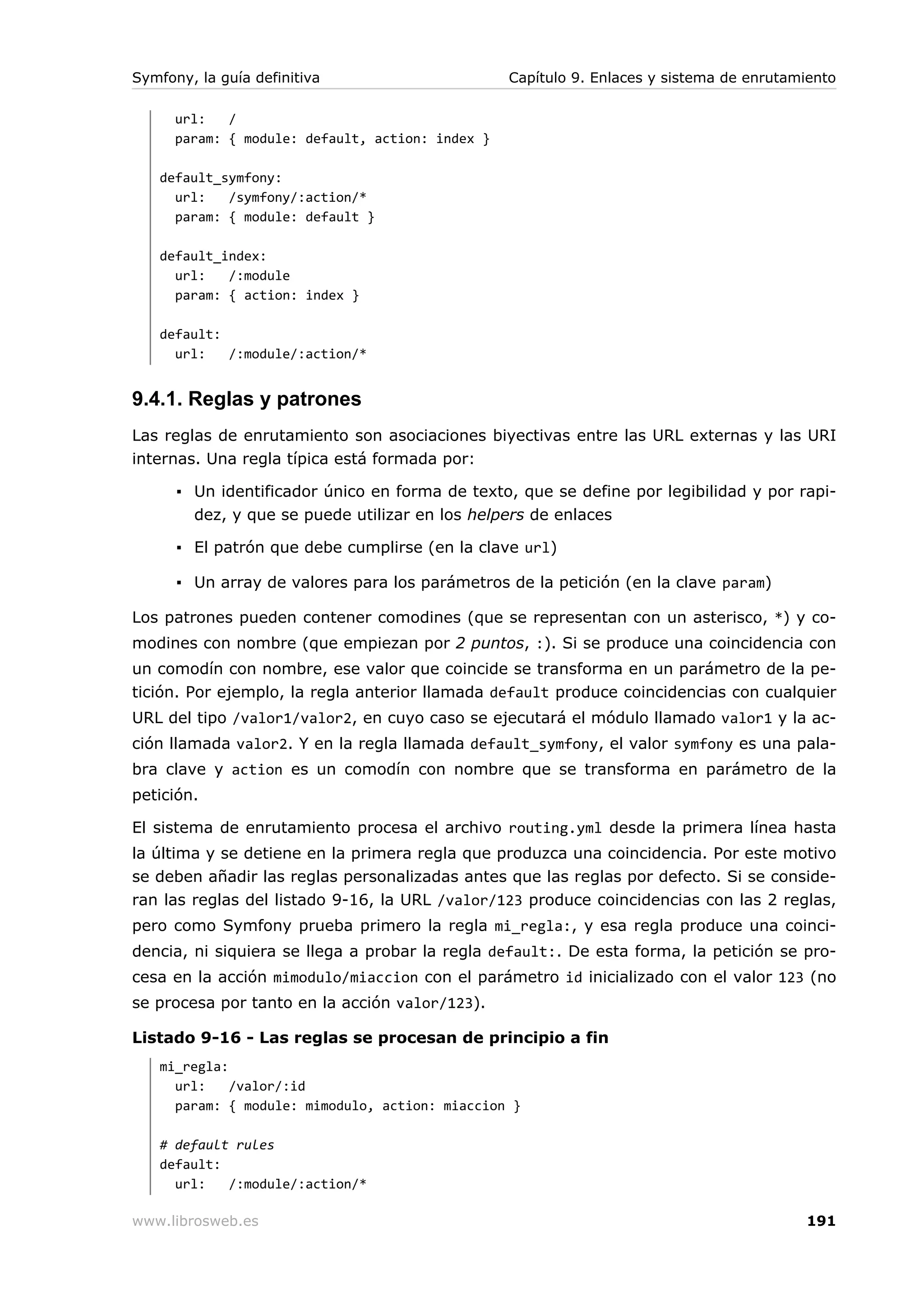 Symfony, la guía definitiva                       Capítulo 9. Enlaces y sistema de enrutamiento

      url:   /
      param: { module: default, action: index }

   default_symfony:
     url:   /symfony/:action/*
     param: { module: default }

   default_index:
     url:   /:module
     param: { action: index }

   default:
     url:   /:module/:action/*


9.4.1. Reglas y patrones
Las reglas de enrutamiento son asociaciones biyectivas entre las URL externas y las URI
internas. Una regla típica está formada por:

      ▪ Un identificador único en forma de texto, que se define por legibilidad y por rapi-
        dez, y que se puede utilizar en los helpers de enlaces

      ▪ El patrón que debe cumplirse (en la clave url)

      ▪ Un array de valores para los parámetros de la petición (en la clave param)

Los patrones pueden contener comodines (que se representan con un asterisco, *) y co-
modines con nombre (que empiezan por 2 puntos, :). Si se produce una coincidencia con
un comodín con nombre, ese valor que coincide se transforma en un parámetro de la pe-
tición. Por ejemplo, la regla anterior llamada default produce coincidencias con cualquier
URL del tipo /valor1/valor2, en cuyo caso se ejecutará el módulo llamado valor1 y la ac-
ción llamada valor2. Y en la regla llamada default_symfony, el valor symfony es una pala-
bra clave y action es un comodín con nombre que se transforma en parámetro de la
petición.

El sistema de enrutamiento procesa el archivo routing.yml desde la primera línea hasta
la última y se detiene en la primera regla que produzca una coincidencia. Por este motivo
se deben añadir las reglas personalizadas antes que las reglas por defecto. Si se conside-
ran las reglas del listado 9-16, la URL /valor/123 produce coincidencias con las 2 reglas,
pero como Symfony prueba primero la regla mi_regla:, y esa regla produce una coinci-
dencia, ni siquiera se llega a probar la regla default:. De esta forma, la petición se pro-
cesa en la acción mimodulo/miaccion con el parámetro id inicializado con el valor 123 (no
se procesa por tanto en la acción valor/123).

Listado 9-16 - Las reglas se procesan de principio a fin
   mi_regla:
     url:    /valor/:id
     param: { module: mimodulo, action: miaccion }

   # default rules
   default:
     url:   /:module/:action/*

www.librosweb.es                                                                          191
 
