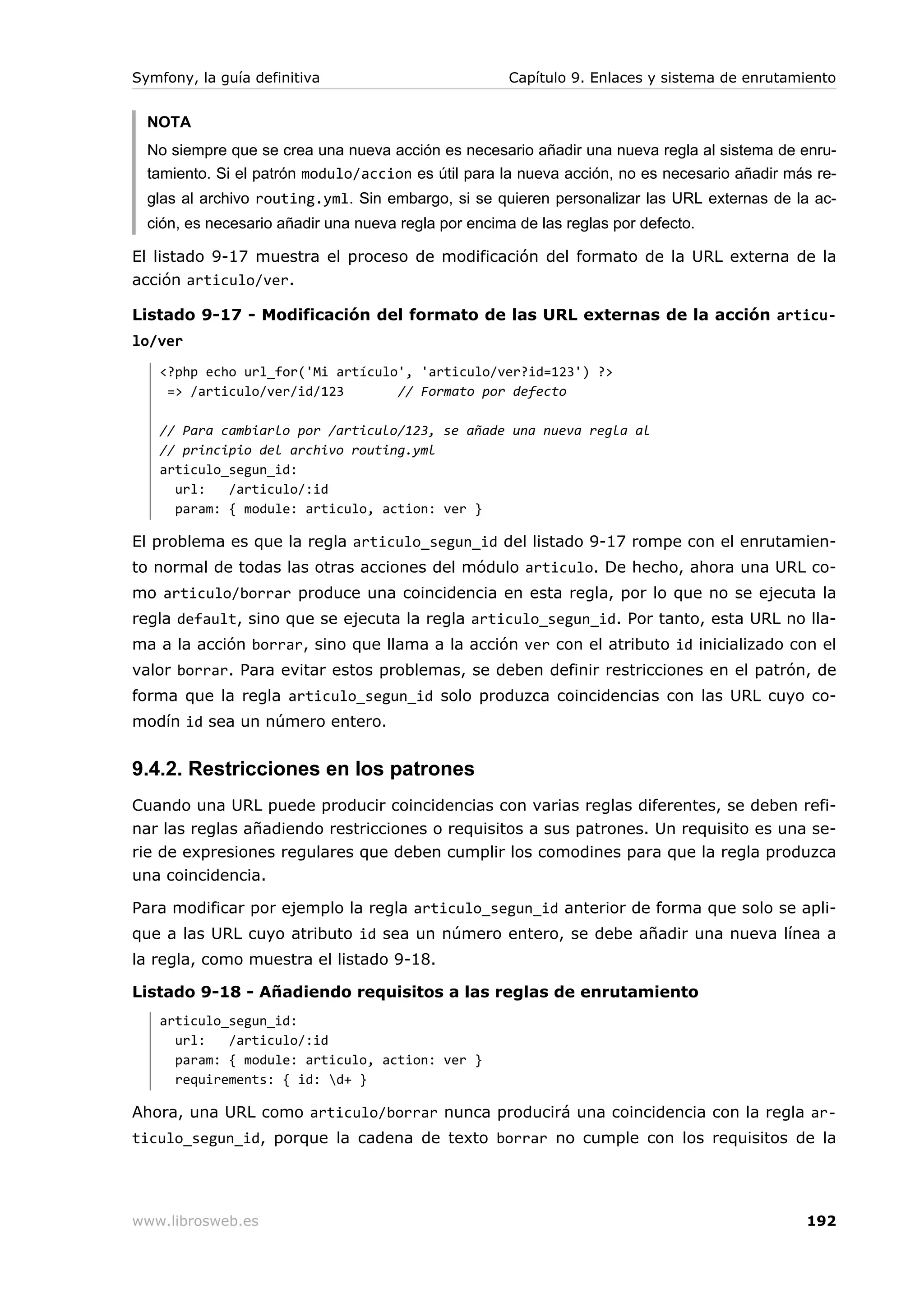 Symfony, la guía definitiva                           Capítulo 9. Enlaces y sistema de enrutamiento


  NOTA
  No siempre que se crea una nueva acción es necesario añadir una nueva regla al sistema de enru-
  tamiento. Si el patrón modulo/accion es útil para la nueva acción, no es necesario añadir más re-
  glas al archivo routing.yml. Sin embargo, si se quieren personalizar las URL externas de la ac-
  ción, es necesario añadir una nueva regla por encima de las reglas por defecto.

El listado 9-17 muestra el proceso de modificación del formato de la URL externa de la
acción articulo/ver.

Listado 9-17 - Modificación del formato de las URL externas de la acción articu-
lo/ver
   <?php echo url_for('Mi artículo', 'articulo/ver?id=123') ?>
    => /articulo/ver/id/123       // Formato por defecto

   // Para cambiarlo por /articulo/123, se añade una nueva regla al
   // principio del archivo routing.yml
   articulo_segun_id:
     url:   /articulo/:id
     param: { module: articulo, action: ver }

El problema es que la regla articulo_segun_id del listado 9-17 rompe con el enrutamien-
to normal de todas las otras acciones del módulo articulo. De hecho, ahora una URL co-
mo articulo/borrar produce una coincidencia en esta regla, por lo que no se ejecuta la
regla default, sino que se ejecuta la regla articulo_segun_id. Por tanto, esta URL no lla-
ma a la acción borrar, sino que llama a la acción ver con el atributo id inicializado con el
valor borrar. Para evitar estos problemas, se deben definir restricciones en el patrón, de
forma que la regla articulo_segun_id solo produzca coincidencias con las URL cuyo co-
modín id sea un número entero.


9.4.2. Restricciones en los patrones
Cuando una URL puede producir coincidencias con varias reglas diferentes, se deben refi-
nar las reglas añadiendo restricciones o requisitos a sus patrones. Un requisito es una se-
rie de expresiones regulares que deben cumplir los comodines para que la regla produzca
una coincidencia.

Para modificar por ejemplo la regla articulo_segun_id anterior de forma que solo se apli-
que a las URL cuyo atributo id sea un número entero, se debe añadir una nueva línea a
la regla, como muestra el listado 9-18.

Listado 9-18 - Añadiendo requisitos a las reglas de enrutamiento
   articulo_segun_id:
     url:   /articulo/:id
     param: { module: articulo, action: ver }
     requirements: { id: d+ }

Ahora, una URL como articulo/borrar nunca producirá una coincidencia con la regla ar-
ticulo_segun_id, porque la cadena de texto borrar no cumple con los requisitos de la




www.librosweb.es                                                                              192
 