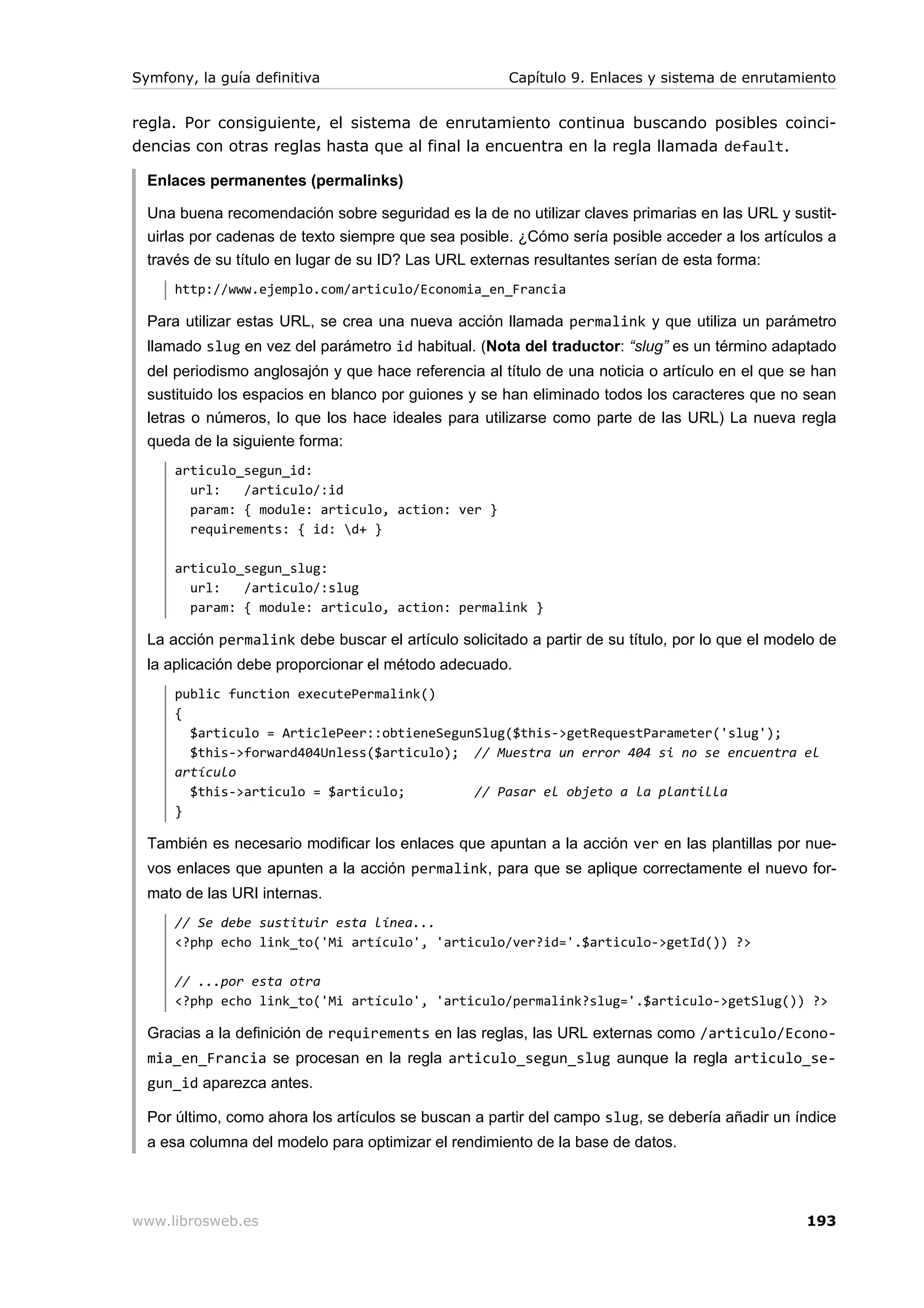 Symfony, la guía definitiva                           Capítulo 9. Enlaces y sistema de enrutamiento


regla. Por consiguiente, el sistema de enrutamiento continua buscando posibles coinci-
dencias con otras reglas hasta que al final la encuentra en la regla llamada default.

  Enlaces permanentes (permalinks)

  Una buena recomendación sobre seguridad es la de no utilizar claves primarias en las URL y sustit-
  uirlas por cadenas de texto siempre que sea posible. ¿Cómo sería posible acceder a los artículos a
  través de su título en lugar de su ID? Las URL externas resultantes serían de esta forma:
      http://www.ejemplo.com/articulo/Economia_en_Francia

  Para utilizar estas URL, se crea una nueva acción llamada permalink y que utiliza un parámetro
  llamado slug en vez del parámetro id habitual. (Nota del traductor: “slug” es un término adaptado
  del periodismo anglosajón y que hace referencia al título de una noticia o artículo en el que se han
  sustituido los espacios en blanco por guiones y se han eliminado todos los caracteres que no sean
  letras o números, lo que los hace ideales para utilizarse como parte de las URL) La nueva regla
  queda de la siguiente forma:
      articulo_segun_id:
        url:   /articulo/:id
        param: { module: articulo, action: ver }
        requirements: { id: d+ }

      articulo_segun_slug:
        url:   /articulo/:slug
        param: { module: articulo, action: permalink }

  La acción permalink debe buscar el artículo solicitado a partir de su título, por lo que el modelo de
  la aplicación debe proporcionar el método adecuado.
      public function executePermalink()
      {
        $articulo = ArticlePeer::obtieneSegunSlug($this->getRequestParameter('slug');
        $this->forward404Unless($articulo); // Muestra un error 404 si no se encuentra el
      artículo
        $this->articulo = $articulo;         // Pasar el objeto a la plantilla
      }

  También es necesario modificar los enlaces que apuntan a la acción ver en las plantillas por nue-
  vos enlaces que apunten a la acción permalink, para que se aplique correctamente el nuevo for-
  mato de las URI internas.
      // Se debe sustituir esta línea...
      <?php echo link_to('Mi artículo', 'articulo/ver?id='.$articulo->getId()) ?>

      // ...por esta otra
      <?php echo link_to('Mi artículo', 'articulo/permalink?slug='.$articulo->getSlug()) ?>

  Gracias a la definición de requirements en las reglas, las URL externas como /articulo/Econo-
  mia_en_Francia se procesan en la regla articulo_segun_slug aunque la regla articulo_se-
  gun_id aparezca antes.

  Por último, como ahora los artículos se buscan a partir del campo slug, se debería añadir un índice
  a esa columna del modelo para optimizar el rendimiento de la base de datos.




www.librosweb.es                                                                                  193
 
