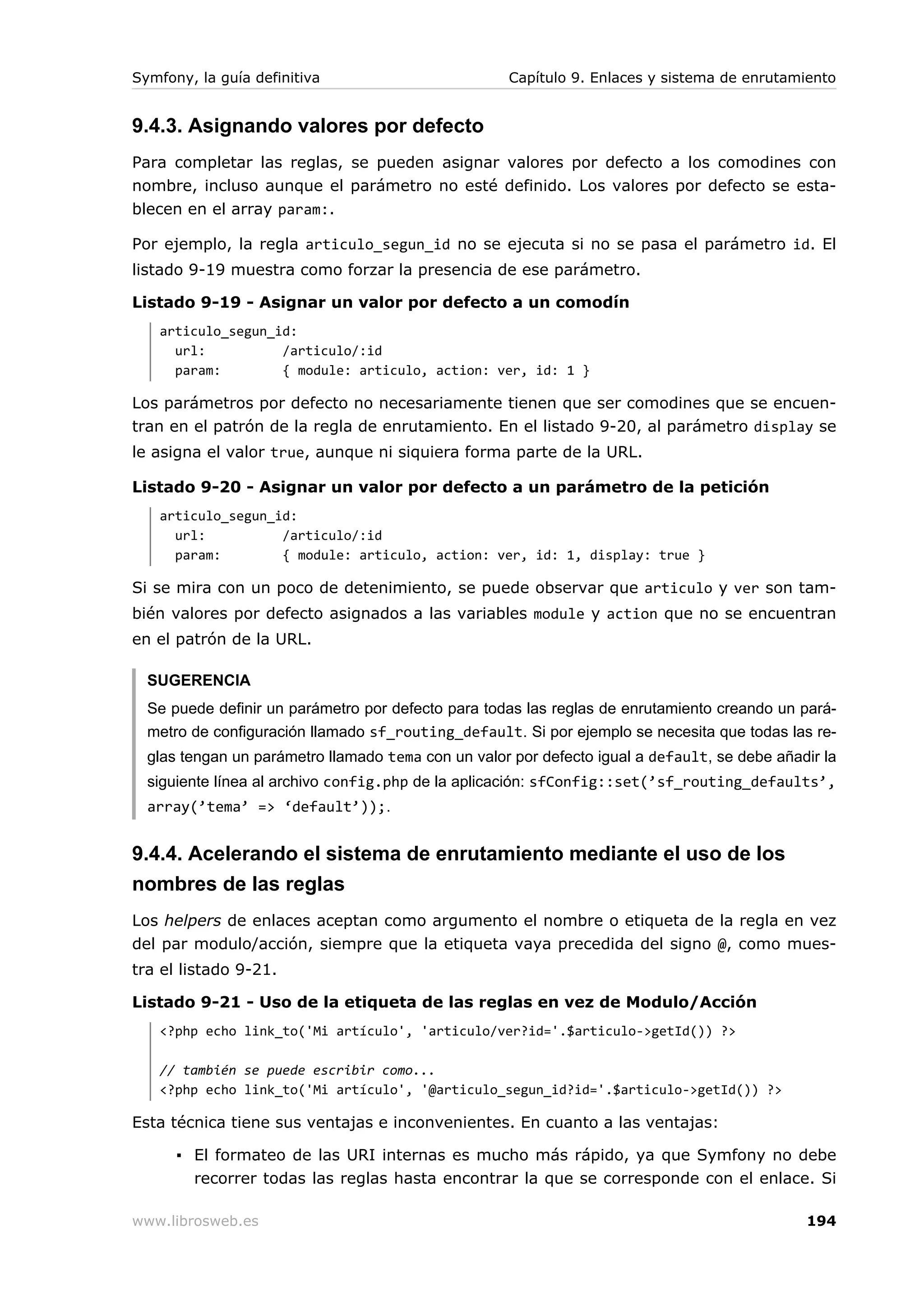 Symfony, la guía definitiva                         Capítulo 9. Enlaces y sistema de enrutamiento


9.4.3. Asignando valores por defecto
Para completar las reglas, se pueden asignar valores por defecto a los comodines con
nombre, incluso aunque el parámetro no esté definido. Los valores por defecto se esta-
blecen en el array param:.

Por ejemplo, la regla articulo_segun_id no se ejecuta si no se pasa el parámetro id. El
listado 9-19 muestra como forzar la presencia de ese parámetro.

Listado 9-19 - Asignar un valor por defecto a un comodín
   articulo_segun_id:
     url:          /articulo/:id
     param:        { module: articulo, action: ver, id: 1 }

Los parámetros por defecto no necesariamente tienen que ser comodines que se encuen-
tran en el patrón de la regla de enrutamiento. En el listado 9-20, al parámetro display se
le asigna el valor true, aunque ni siquiera forma parte de la URL.

Listado 9-20 - Asignar un valor por defecto a un parámetro de la petición
   articulo_segun_id:
     url:          /articulo/:id
     param:        { module: articulo, action: ver, id: 1, display: true }

Si se mira con un poco de detenimiento, se puede observar que articulo y ver son tam-
bién valores por defecto asignados a las variables module y action que no se encuentran
en el patrón de la URL.

  SUGERENCIA
  Se puede definir un parámetro por defecto para todas las reglas de enrutamiento creando un pará-
  metro de configuración llamado sf_routing_default. Si por ejemplo se necesita que todas las re-
  glas tengan un parámetro llamado tema con un valor por defecto igual a default, se debe añadir la
  siguiente línea al archivo config.php de la aplicación: sfConfig::set(’sf_routing_defaults’,
  array(’tema’ => ‘default’));.


9.4.4. Acelerando el sistema de enrutamiento mediante el uso de los
nombres de las reglas
Los helpers de enlaces aceptan como argumento el nombre o etiqueta de la regla en vez
del par modulo/acción, siempre que la etiqueta vaya precedida del signo @, como mues-
tra el listado 9-21.

Listado 9-21 - Uso de la etiqueta de las reglas en vez de Modulo/Acción
   <?php echo link_to('Mi artículo', 'articulo/ver?id='.$articulo->getId()) ?>

   // también se puede escribir como...
   <?php echo link_to('Mi artículo', '@articulo_segun_id?id='.$articulo->getId()) ?>

Esta técnica tiene sus ventajas e inconvenientes. En cuanto a las ventajas:

      ▪ El formateo de las URI internas es mucho más rápido, ya que Symfony no debe
        recorrer todas las reglas hasta encontrar la que se corresponde con el enlace. Si

www.librosweb.es                                                                              194
 