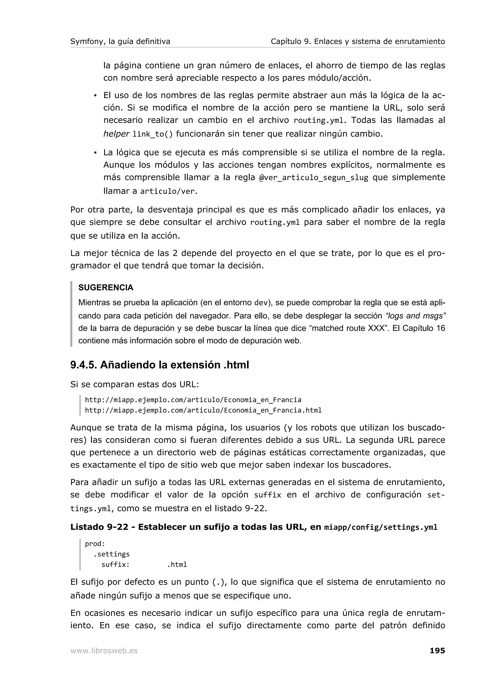 Symfony, la guía definitiva                          Capítulo 9. Enlaces y sistema de enrutamiento


        la página contiene un gran número de enlaces, el ahorro de tiempo de las reglas
        con nombre será apreciable respecto a los pares módulo/acción.

      ▪ El uso de los nombres de las reglas permite abstraer aun más la lógica de la ac-
        ción. Si se modifica el nombre de la acción pero se mantiene la URL, solo será
        necesario realizar un cambio en el archivo routing.yml. Todas las llamadas al
        helper link_to() funcionarán sin tener que realizar ningún cambio.

      ▪ La lógica que se ejecuta es más comprensible si se utiliza el nombre de la regla.
        Aunque los módulos y las acciones tengan nombres explícitos, normalmente es
        más comprensible llamar a la regla @ver_articulo_segun_slug que simplemente
        llamar a articulo/ver.

Por otra parte, la desventaja principal es que es más complicado añadir los enlaces, ya
que siempre se debe consultar el archivo routing.yml para saber el nombre de la regla
que se utiliza en la acción.

La mejor técnica de las 2 depende del proyecto en el que se trate, por lo que es el pro-
gramador el que tendrá que tomar la decisión.

  SUGERENCIA
  Mientras se prueba la aplicación (en el entorno dev), se puede comprobar la regla que se está apli-
  cando para cada petición del navegador. Para ello, se debe desplegar la sección “logs and msgs”
  de la barra de depuración y se debe buscar la línea que dice “matched route XXX”. El Capítulo 16
  contiene más información sobre el modo de depuración web.


9.4.5. Añadiendo la extensión .html
Si se comparan estas dos URL:
   http://miapp.ejemplo.com/articulo/Economia_en_Francia
   http://miapp.ejemplo.com/articulo/Economia_en_Francia.html

Aunque se trata de la misma página, los usuarios (y los robots que utilizan los buscado-
res) las consideran como si fueran diferentes debido a sus URL. La segunda URL parece
que pertenece a un directorio web de páginas estáticas correctamente organizadas, que
es exactamente el tipo de sitio web que mejor saben indexar los buscadores.

Para añadir un sufijo a todas las URL externas generadas en el sistema de enrutamiento,
se debe modificar el valor de la opción suffix en el archivo de configuración set-
tings.yml, como se muestra en el listado 9-22.

Listado 9-22 - Establecer un sufijo a todas las URL, en miapp/config/settings.yml
   prod:
     .settings
       suffix:            .html

El sufijo por defecto es un punto (.), lo que significa que el sistema de enrutamiento no
añade ningún sufijo a menos que se especifique uno.

En ocasiones es necesario indicar un sufijo específico para una única regla de enrutam-
iento. En ese caso, se indica el sufijo directamente como parte del patrón definido


www.librosweb.es                                                                                195
 