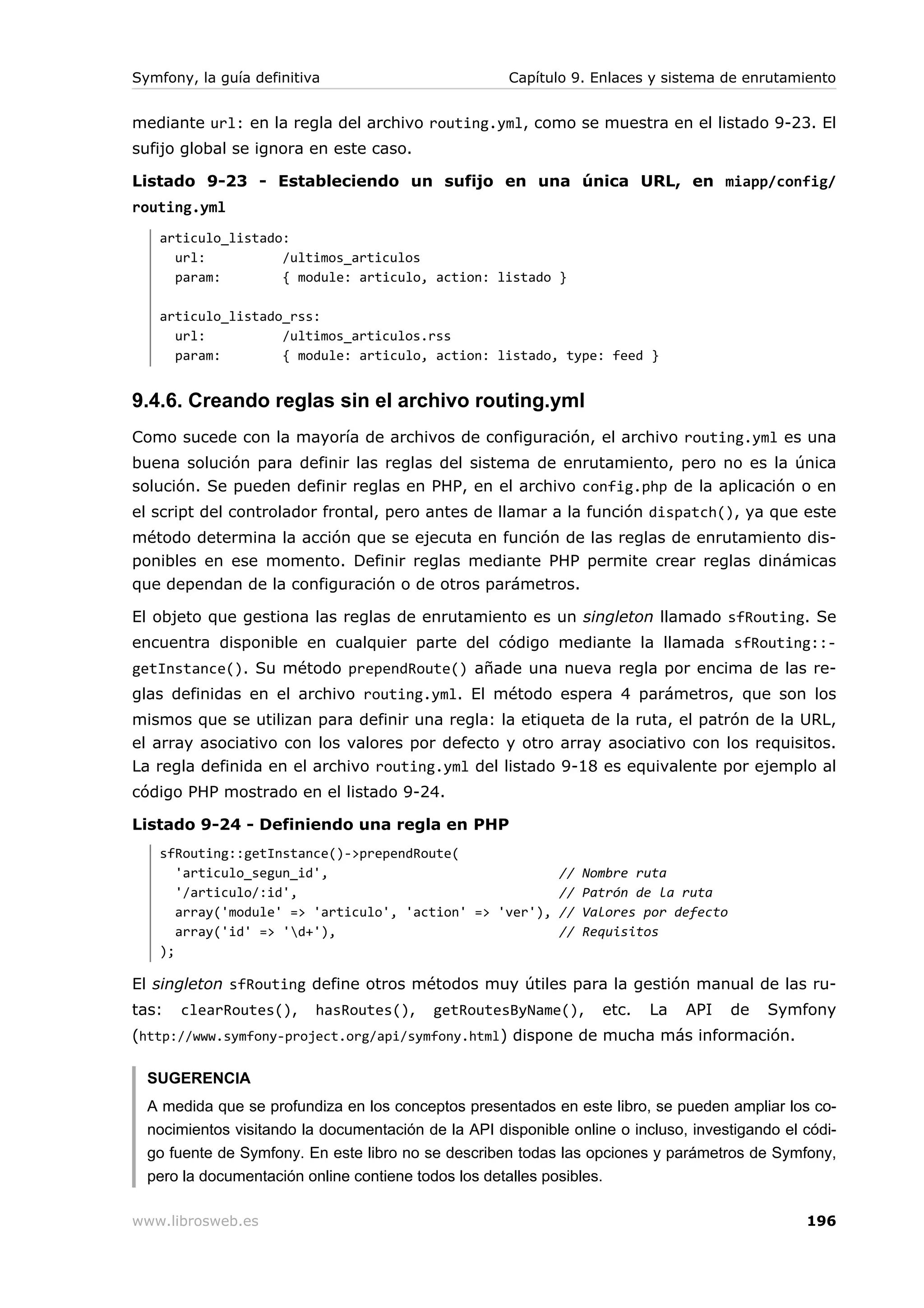 Symfony, la guía definitiva                          Capítulo 9. Enlaces y sistema de enrutamiento


mediante url: en la regla del archivo routing.yml, como se muestra en el listado 9-23. El
sufijo global se ignora en este caso.

Listado 9-23 - Estableciendo un sufijo en una única URL, en miapp/config/
routing.yml
   articulo_listado:
     url:          /ultimos_articulos
     param:        { module: articulo, action: listado }

   articulo_listado_rss:
     url:          /ultimos_articulos.rss
     param:        { module: articulo, action: listado, type: feed }


9.4.6. Creando reglas sin el archivo routing.yml
Como sucede con la mayoría de archivos de configuración, el archivo routing.yml es una
buena solución para definir las reglas del sistema de enrutamiento, pero no es la única
solución. Se pueden definir reglas en PHP, en el archivo config.php de la aplicación o en
el script del controlador frontal, pero antes de llamar a la función dispatch(), ya que este
método determina la acción que se ejecuta en función de las reglas de enrutamiento dis-
ponibles en ese momento. Definir reglas mediante PHP permite crear reglas dinámicas
que dependan de la configuración o de otros parámetros.

El objeto que gestiona las reglas de enrutamiento es un singleton llamado sfRouting. Se
encuentra disponible en cualquier parte del código mediante la llamada sfRouting::-
getInstance(). Su método prependRoute() añade una nueva regla por encima de las re-
glas definidas en el archivo routing.yml. El método espera 4 parámetros, que son los
mismos que se utilizan para definir una regla: la etiqueta de la ruta, el patrón de la URL,
el array asociativo con los valores por defecto y otro array asociativo con los requisitos.
La regla definida en el archivo routing.yml del listado 9-18 es equivalente por ejemplo al
código PHP mostrado en el listado 9-24.

Listado 9-24 - Definiendo una regla en PHP
   sfRouting::getInstance()->prependRoute(
      'articulo_segun_id',                              //      Nombre ruta
      '/articulo/:id',                                  //      Patrón de la ruta
      array('module' => 'articulo', 'action' => 'ver'), //      Valores por defecto
      array('id' => 'd+'),                             //      Requisitos
   );

El singleton sfRouting define otros métodos muy útiles para la gestión manual de las ru-
tas:   clearRoutes(),     hasRoutes(),     getRoutesByName(),      etc.   La   API    de   Symfony
(http://www.symfony-project.org/api/symfony.html ) dispone de mucha más información.

  SUGERENCIA
  A medida que se profundiza en los conceptos presentados en este libro, se pueden ampliar los co-
  nocimientos visitando la documentación de la API disponible online o incluso, investigando el códi-
  go fuente de Symfony. En este libro no se describen todas las opciones y parámetros de Symfony,
  pero la documentación online contiene todos los detalles posibles.

www.librosweb.es                                                                                196
 