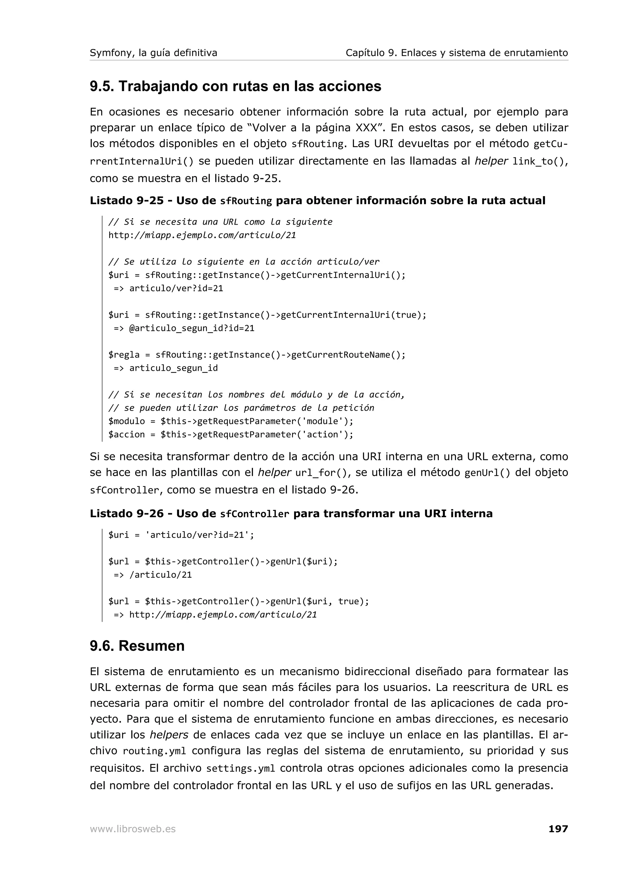 Symfony, la guía definitiva                       Capítulo 9. Enlaces y sistema de enrutamiento


9.5. Trabajando con rutas en las acciones
En ocasiones es necesario obtener información sobre la ruta actual, por ejemplo para
preparar un enlace típico de “Volver a la página XXX”. En estos casos, se deben utilizar
los métodos disponibles en el objeto sfRouting. Las URI devueltas por el método getCu-
rrentInternalUri() se pueden utilizar directamente en las llamadas al helper link_to(),
como se muestra en el listado 9-25.

Listado 9-25 - Uso de sfRouting para obtener información sobre la ruta actual
   // Si se necesita una URL como la siguiente
   http://miapp.ejemplo.com/articulo/21

   // Se utiliza lo siguiente en la acción articulo/ver
   $uri = sfRouting::getInstance()->getCurrentInternalUri();
    => articulo/ver?id=21

   $uri = sfRouting::getInstance()->getCurrentInternalUri(true);
    => @articulo_segun_id?id=21

   $regla = sfRouting::getInstance()->getCurrentRouteName();
    => articulo_segun_id

   // Si se necesitan los nombres del módulo y de la acción,
   // se pueden utilizar los parámetros de la petición
   $modulo = $this->getRequestParameter('module');
   $accion = $this->getRequestParameter('action');

Si se necesita transformar dentro de la acción una URI interna en una URL externa, como
se hace en las plantillas con el helper url_for(), se utiliza el método genUrl() del objeto
sfController, como se muestra en el listado 9-26.

Listado 9-26 - Uso de sfController para transformar una URI interna
   $uri = 'articulo/ver?id=21';

   $url = $this->getController()->genUrl($uri);
    => /articulo/21

   $url = $this->getController()->genUrl($uri, true);
    => http://miapp.ejemplo.com/articulo/21


9.6. Resumen
El sistema de enrutamiento es un mecanismo bidireccional diseñado para formatear las
URL externas de forma que sean más fáciles para los usuarios. La reescritura de URL es
necesaria para omitir el nombre del controlador frontal de las aplicaciones de cada pro-
yecto. Para que el sistema de enrutamiento funcione en ambas direcciones, es necesario
utilizar los helpers de enlaces cada vez que se incluye un enlace en las plantillas. El ar-
chivo routing.yml configura las reglas del sistema de enrutamiento, su prioridad y sus
requisitos. El archivo settings.yml controla otras opciones adicionales como la presencia
del nombre del controlador frontal en las URL y el uso de sufijos en las URL generadas.



www.librosweb.es                                                                          197
 