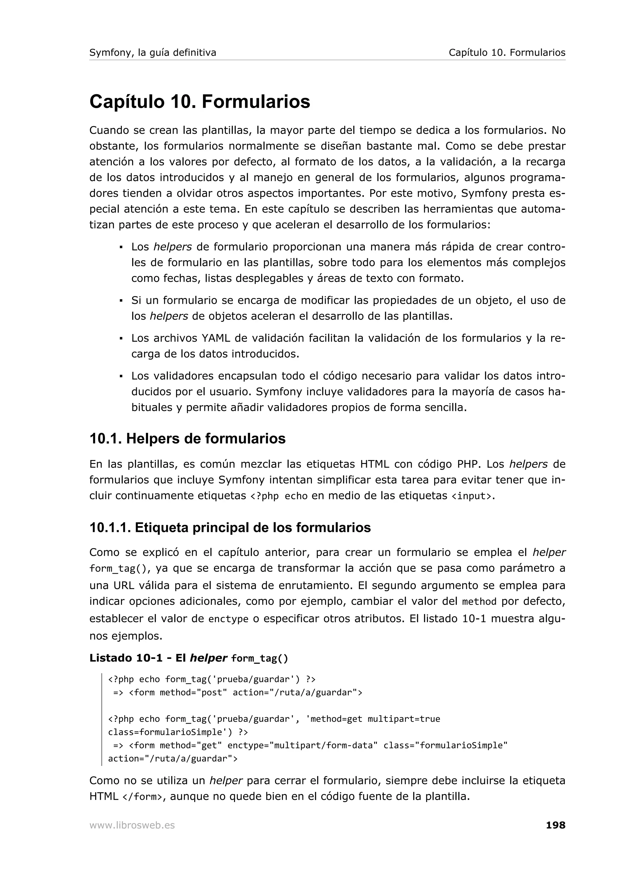 Symfony, la guía definitiva                                         Capítulo 10. Formularios




Capítulo 10. Formularios
Cuando se crean las plantillas, la mayor parte del tiempo se dedica a los formularios. No
obstante, los formularios normalmente se diseñan bastante mal. Como se debe prestar
atención a los valores por defecto, al formato de los datos, a la validación, a la recarga
de los datos introducidos y al manejo en general de los formularios, algunos programa-
dores tienden a olvidar otros aspectos importantes. Por este motivo, Symfony presta es-
pecial atención a este tema. En este capítulo se describen las herramientas que automa-
tizan partes de este proceso y que aceleran el desarrollo de los formularios:

      ▪ Los helpers de formulario proporcionan una manera más rápida de crear contro-
        les de formulario en las plantillas, sobre todo para los elementos más complejos
        como fechas, listas desplegables y áreas de texto con formato.

      ▪ Si un formulario se encarga de modificar las propiedades de un objeto, el uso de
        los helpers de objetos aceleran el desarrollo de las plantillas.

      ▪ Los archivos YAML de validación facilitan la validación de los formularios y la re-
        carga de los datos introducidos.

      ▪ Los validadores encapsulan todo el código necesario para validar los datos intro-
        ducidos por el usuario. Symfony incluye validadores para la mayoría de casos ha-
        bituales y permite añadir validadores propios de forma sencilla.


10.1. Helpers de formularios
En las plantillas, es común mezclar las etiquetas HTML con código PHP. Los helpers de
formularios que incluye Symfony intentan simplificar esta tarea para evitar tener que in-
cluir continuamente etiquetas <?php echo en medio de las etiquetas <input>.


10.1.1. Etiqueta principal de los formularios
Como se explicó en el capítulo anterior, para crear un formulario se emplea el helper
form_tag(), ya que se encarga de transformar la acción que se pasa como parámetro a
una URL válida para el sistema de enrutamiento. El segundo argumento se emplea para
indicar opciones adicionales, como por ejemplo, cambiar el valor del method por defecto,
establecer el valor de enctype o especificar otros atributos. El listado 10-1 muestra algu-
nos ejemplos.

Listado 10-1 - El helper form_tag()
   <?php echo form_tag('prueba/guardar') ?>
    => <form method="post" action="/ruta/a/guardar">

   <?php echo form_tag('prueba/guardar', 'method=get multipart=true
   class=formularioSimple') ?>
    => <form method="get" enctype="multipart/form-data" class="formularioSimple"
   action="/ruta/a/guardar">

Como no se utiliza un helper para cerrar el formulario, siempre debe incluirse la etiqueta
HTML </form>, aunque no quede bien en el código fuente de la plantilla.

www.librosweb.es                                                                       198
 