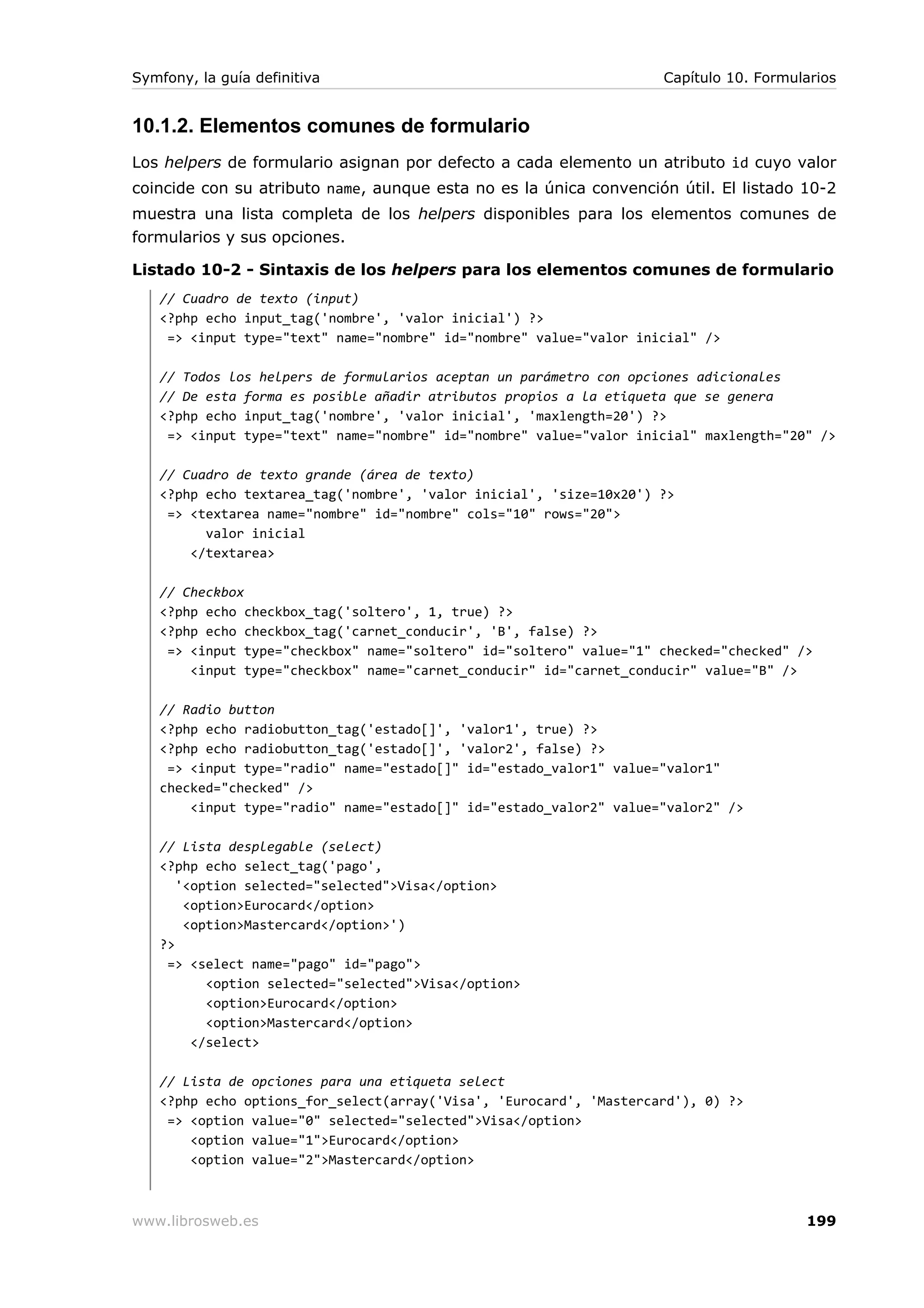 Symfony, la guía definitiva                                         Capítulo 10. Formularios


10.1.2. Elementos comunes de formulario
Los helpers de formulario asignan por defecto a cada elemento un atributo id cuyo valor
coincide con su atributo name, aunque esta no es la única convención útil. El listado 10-2
muestra una lista completa de los helpers disponibles para los elementos comunes de
formularios y sus opciones.

Listado 10-2 - Sintaxis de los helpers para los elementos comunes de formulario
   // Cuadro de texto (input)
   <?php echo input_tag('nombre', 'valor inicial') ?>
    => <input type="text" name="nombre" id="nombre" value="valor inicial" />

   // Todos los helpers de formularios aceptan un parámetro con opciones adicionales
   // De esta forma es posible añadir atributos propios a la etiqueta que se genera
   <?php echo input_tag('nombre', 'valor inicial', 'maxlength=20') ?>
    => <input type="text" name="nombre" id="nombre" value="valor inicial" maxlength="20" />

   // Cuadro de texto grande (área de texto)
   <?php echo textarea_tag('nombre', 'valor inicial', 'size=10x20') ?>
    => <textarea name="nombre" id="nombre" cols="10" rows="20">
         valor inicial
       </textarea>

   // Checkbox
   <?php echo checkbox_tag('soltero', 1, true) ?>
   <?php echo checkbox_tag('carnet_conducir', 'B', false) ?>
    => <input type="checkbox" name="soltero" id="soltero" value="1" checked="checked" />
       <input type="checkbox" name="carnet_conducir" id="carnet_conducir" value="B" />

   // Radio button
   <?php echo radiobutton_tag('estado[]', 'valor1', true) ?>
   <?php echo radiobutton_tag('estado[]', 'valor2', false) ?>
    => <input type="radio" name="estado[]" id="estado_valor1" value="valor1"
   checked="checked" />
       <input type="radio" name="estado[]" id="estado_valor2" value="valor2" />

   // Lista desplegable (select)
   <?php echo select_tag('pago',
      '<option selected="selected">Visa</option>
       <option>Eurocard</option>
       <option>Mastercard</option>')
   ?>
    => <select name="pago" id="pago">
          <option selected="selected">Visa</option>
          <option>Eurocard</option>
          <option>Mastercard</option>
        </select>

   // Lista de opciones para una etiqueta select
   <?php echo options_for_select(array('Visa', 'Eurocard', 'Mastercard'), 0) ?>
    => <option value="0" selected="selected">Visa</option>
       <option value="1">Eurocard</option>
       <option value="2">Mastercard</option>



www.librosweb.es                                                                       199
 