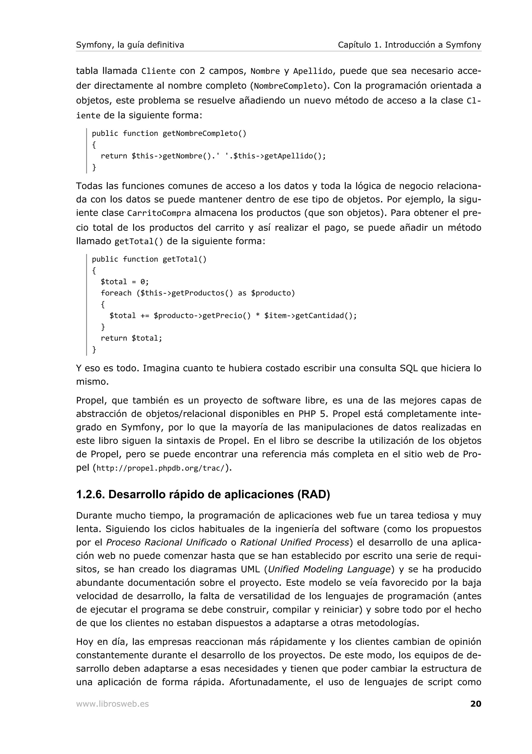 Symfony, la guía definitiva                                 Capítulo 1. Introducción a Symfony


tabla llamada Cliente con 2 campos, Nombre y Apellido, puede que sea necesario acce-
der directamente al nombre completo (NombreCompleto). Con la programación orientada a
objetos, este problema se resuelve añadiendo un nuevo método de acceso a la clase Cl-
iente de la siguiente forma:
   public function getNombreCompleto()
   {
     return $this->getNombre().' '.$this->getApellido();
   }

Todas las funciones comunes de acceso a los datos y toda la lógica de negocio relaciona-
da con los datos se puede mantener dentro de ese tipo de objetos. Por ejemplo, la sigu-
iente clase CarritoCompra almacena los productos (que son objetos). Para obtener el pre-
cio total de los productos del carrito y así realizar el pago, se puede añadir un método
llamado getTotal() de la siguiente forma:
   public function getTotal()
   {
     $total = 0;
     foreach ($this->getProductos() as $producto)
     {
       $total += $producto->getPrecio() * $item->getCantidad();
     }
     return $total;
   }

Y eso es todo. Imagina cuanto te hubiera costado escribir una consulta SQL que hiciera lo
mismo.

Propel, que también es un proyecto de software libre, es una de las mejores capas de
abstracción de objetos/relacional disponibles en PHP 5. Propel está completamente inte-
grado en Symfony, por lo que la mayoría de las manipulaciones de datos realizadas en
este libro siguen la sintaxis de Propel. En el libro se describe la utilización de los objetos
de Propel, pero se puede encontrar una referencia más completa en el sitio web de Pro-
pel (http://propel.phpdb.org/trac/).


1.2.6. Desarrollo rápido de aplicaciones (RAD)
Durante mucho tiempo, la programación de aplicaciones web fue un tarea tediosa y muy
lenta. Siguiendo los ciclos habituales de la ingeniería del software (como los propuestos
por el Proceso Racional Unificado o Rational Unified Process) el desarrollo de una aplica-
ción web no puede comenzar hasta que se han establecido por escrito una serie de requi-
sitos, se han creado los diagramas UML (Unified Modeling Language) y se ha producido
abundante documentación sobre el proyecto. Este modelo se veía favorecido por la baja
velocidad de desarrollo, la falta de versatilidad de los lenguajes de programación (antes
de ejecutar el programa se debe construir, compilar y reiniciar) y sobre todo por el hecho
de que los clientes no estaban dispuestos a adaptarse a otras metodologías.

Hoy en día, las empresas reaccionan más rápidamente y los clientes cambian de opinión
constantemente durante el desarrollo de los proyectos. De este modo, los equipos de de-
sarrollo deben adaptarse a esas necesidades y tienen que poder cambiar la estructura de
una aplicación de forma rápida. Afortunadamente, el uso de lenguajes de script como

www.librosweb.es                                                                           20
 