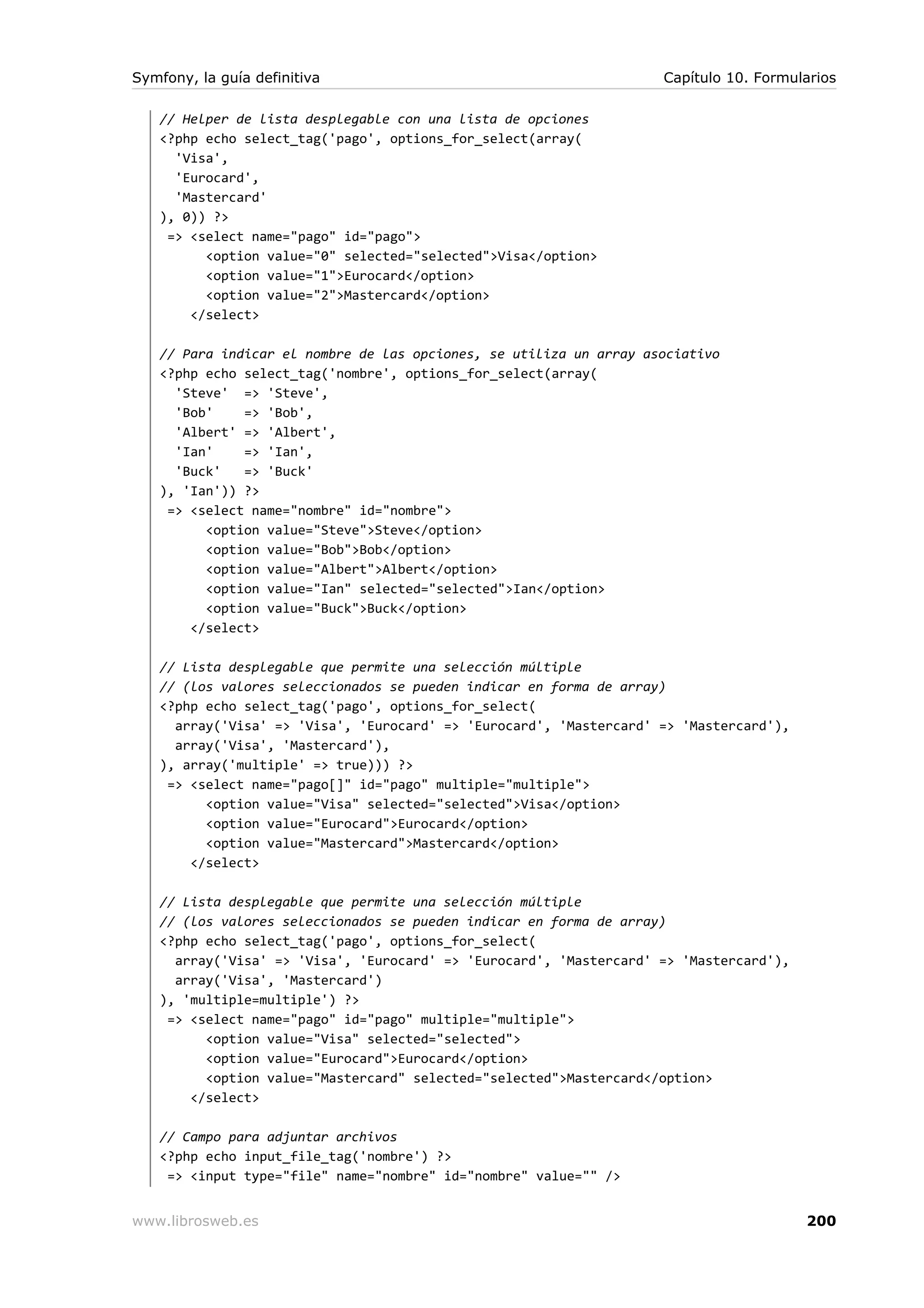 Symfony, la guía definitiva                                         Capítulo 10. Formularios

   // Helper de lista desplegable con una lista de opciones
   <?php echo select_tag('pago', options_for_select(array(
     'Visa',
     'Eurocard',
     'Mastercard'
   ), 0)) ?>
    => <select name="pago" id="pago">
         <option value="0" selected="selected">Visa</option>
         <option value="1">Eurocard</option>
         <option value="2">Mastercard</option>
       </select>

   // Para indicar el nombre de las opciones, se utiliza un array asociativo
   <?php echo select_tag('nombre', options_for_select(array(
     'Steve' => 'Steve',
     'Bob'    => 'Bob',
     'Albert' => 'Albert',
     'Ian'    => 'Ian',
     'Buck'   => 'Buck'
   ), 'Ian')) ?>
    => <select name="nombre" id="nombre">
         <option value="Steve">Steve</option>
         <option value="Bob">Bob</option>
         <option value="Albert">Albert</option>
         <option value="Ian" selected="selected">Ian</option>
         <option value="Buck">Buck</option>
       </select>

   // Lista desplegable que permite una selección múltiple
   // (los valores seleccionados se pueden indicar en forma de array)
   <?php echo select_tag('pago', options_for_select(
     array('Visa' => 'Visa', 'Eurocard' => 'Eurocard', 'Mastercard' => 'Mastercard'),
     array('Visa', 'Mastercard'),
   ), array('multiple' => true))) ?>
    => <select name="pago[]" id="pago" multiple="multiple">
         <option value="Visa" selected="selected">Visa</option>
         <option value="Eurocard">Eurocard</option>
         <option value="Mastercard">Mastercard</option>
       </select>

   // Lista desplegable que permite una selección múltiple
   // (los valores seleccionados se pueden indicar en forma de array)
   <?php echo select_tag('pago', options_for_select(
     array('Visa' => 'Visa', 'Eurocard' => 'Eurocard', 'Mastercard' => 'Mastercard'),
     array('Visa', 'Mastercard')
   ), 'multiple=multiple') ?>
    => <select name="pago" id="pago" multiple="multiple">
         <option value="Visa" selected="selected">
         <option value="Eurocard">Eurocard</option>
         <option value="Mastercard" selected="selected">Mastercard</option>
       </select>

   // Campo para adjuntar archivos
   <?php echo input_file_tag('nombre') ?>
    => <input type="file" name="nombre" id="nombre" value="" />


www.librosweb.es                                                                        200
 
