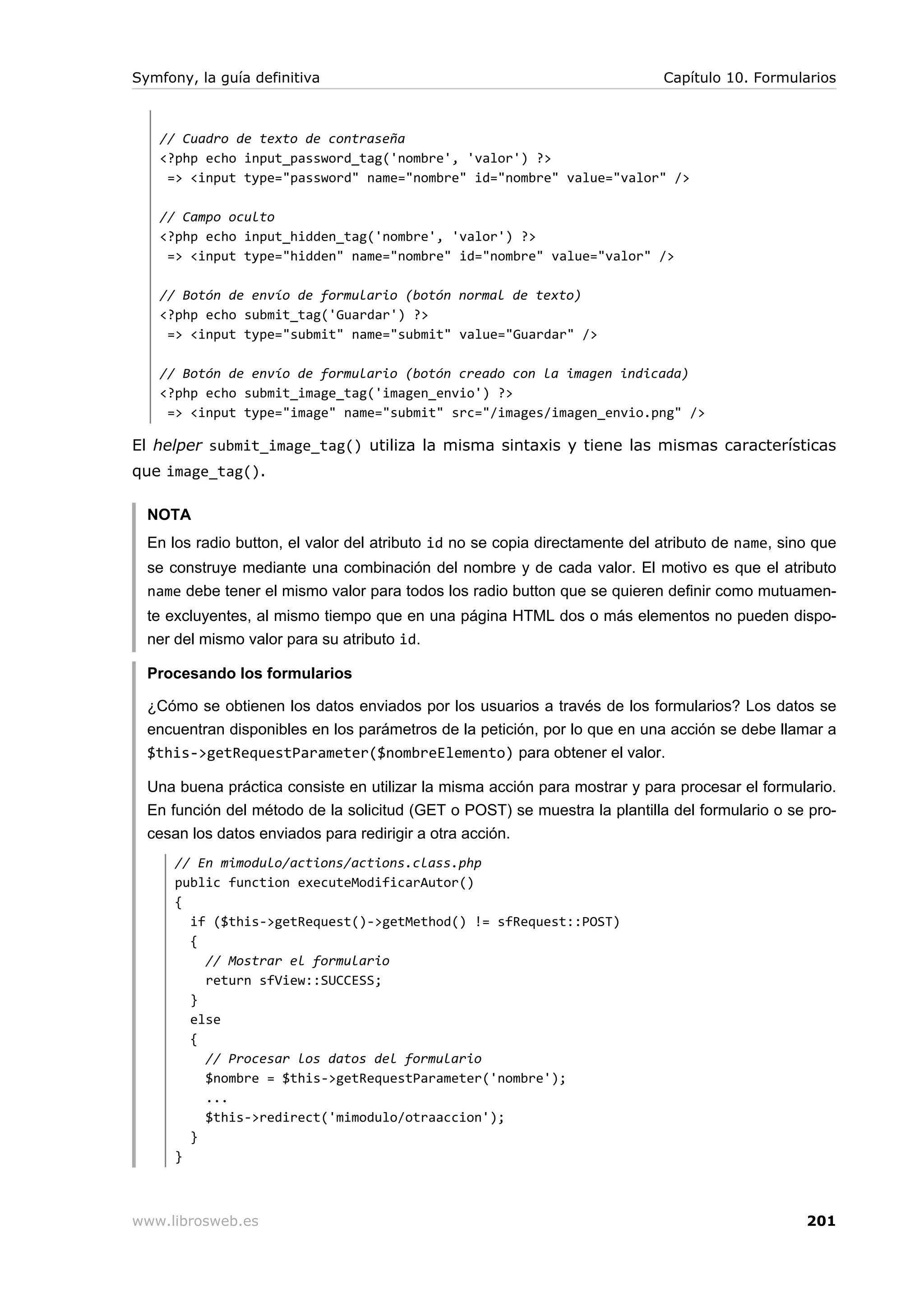 Symfony, la guía definitiva                                                  Capítulo 10. Formularios



   // Cuadro de texto de contraseña
   <?php echo input_password_tag('nombre', 'valor') ?>
    => <input type="password" name="nombre" id="nombre" value="valor" />

   // Campo oculto
   <?php echo input_hidden_tag('nombre', 'valor') ?>
    => <input type="hidden" name="nombre" id="nombre" value="valor" />

   // Botón de envío de formulario (botón normal de texto)
   <?php echo submit_tag('Guardar') ?>
    => <input type="submit" name="submit" value="Guardar" />

   // Botón de envío de formulario (botón creado con la imagen indicada)
   <?php echo submit_image_tag('imagen_envio') ?>
    => <input type="image" name="submit" src="/images/imagen_envio.png" />

El helper submit_image_tag() utiliza la misma sintaxis y tiene las mismas características
que image_tag().

  NOTA
  En los radio button, el valor del atributo id no se copia directamente del atributo de name, sino que
  se construye mediante una combinación del nombre y de cada valor. El motivo es que el atributo
  name debe tener el mismo valor para todos los radio button que se quieren definir como mutuamen-
  te excluyentes, al mismo tiempo que en una página HTML dos o más elementos no pueden dispo-
  ner del mismo valor para su atributo id.

  Procesando los formularios

  ¿Cómo se obtienen los datos enviados por los usuarios a través de los formularios? Los datos se
  encuentran disponibles en los parámetros de la petición, por lo que en una acción se debe llamar a
  $this->getRequestParameter($nombreElemento) para obtener el valor.

  Una buena práctica consiste en utilizar la misma acción para mostrar y para procesar el formulario.
  En función del método de la solicitud (GET o POST) se muestra la plantilla del formulario o se pro-
  cesan los datos enviados para redirigir a otra acción.
      // En mimodulo/actions/actions.class.php
      public function executeModificarAutor()
      {
        if ($this->getRequest()->getMethod() != sfRequest::POST)
        {
          // Mostrar el formulario
          return sfView::SUCCESS;
        }
        else
        {
          // Procesar los datos del formulario
          $nombre = $this->getRequestParameter('nombre');
          ...
          $this->redirect('mimodulo/otraaccion');
        }
      }



www.librosweb.es                                                                                  201
 