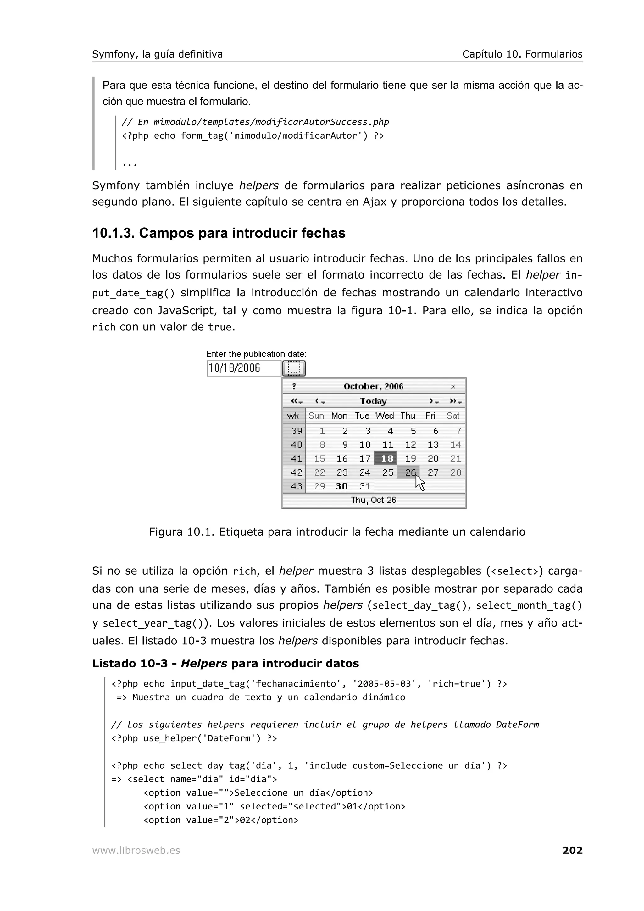 Symfony, la guía definitiva                                                Capítulo 10. Formularios


  Para que esta técnica funcione, el destino del formulario tiene que ser la misma acción que la ac-
  ción que muestra el formulario.
      // En mimodulo/templates/modificarAutorSuccess.php
      <?php echo form_tag('mimodulo/modificarAutor') ?>

      ...

Symfony también incluye helpers de formularios para realizar peticiones asíncronas en
segundo plano. El siguiente capítulo se centra en Ajax y proporciona todos los detalles.

10.1.3. Campos para introducir fechas
Muchos formularios permiten al usuario introducir fechas. Uno de los principales fallos en
los datos de los formularios suele ser el formato incorrecto de las fechas. El helper in-
put_date_tag() simplifica la introducción de fechas mostrando un calendario interactivo
creado con JavaScript, tal y como muestra la figura 10-1. Para ello, se indica la opción
rich con un valor de true.




            Figura 10.1. Etiqueta para introducir la fecha mediante un calendario


Si no se utiliza la opción rich, el helper muestra 3 listas desplegables (<select>) carga-
das con una serie de meses, días y años. También es posible mostrar por separado cada
una de estas listas utilizando sus propios helpers (select_day_tag(), select_month_tag()
y select_year_tag()). Los valores iniciales de estos elementos son el día, mes y año act-
uales. El listado 10-3 muestra los helpers disponibles para introducir fechas.

Listado 10-3 - Helpers para introducir datos
   <?php echo input_date_tag('fechanacimiento', '2005-05-03', 'rich=true') ?>
    => Muestra un cuadro de texto y un calendario dinámico

   // Los siguientes helpers requieren incluir el grupo de helpers llamado DateForm
   <?php use_helper('DateForm') ?>

   <?php echo select_day_tag('dia', 1, 'include_custom=Seleccione un día') ?>
   => <select name="dia" id="dia">
         <option value="">Seleccione un día</option>
         <option value="1" selected="selected">01</option>
         <option value="2">02</option>


www.librosweb.es                                                                               202
 