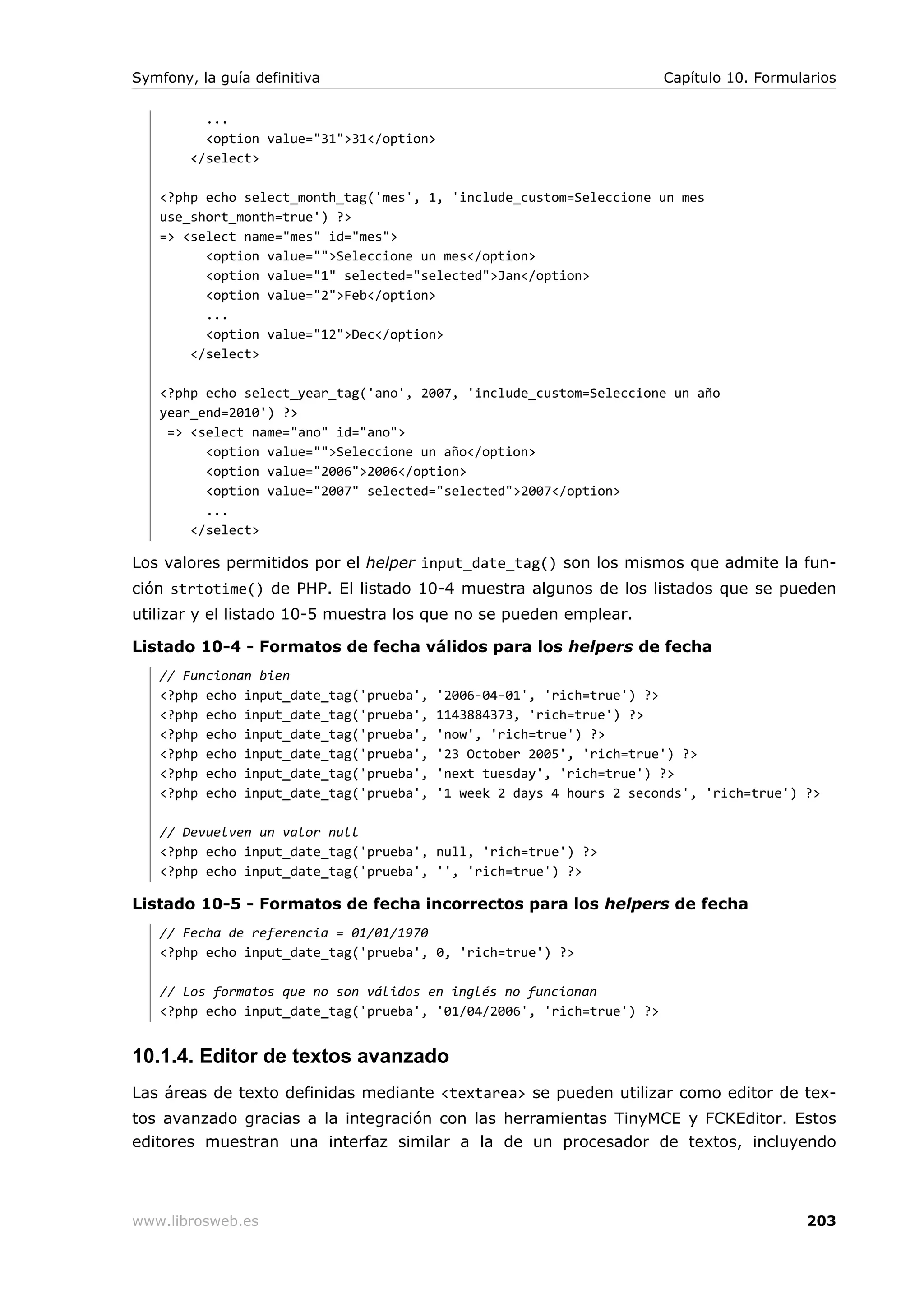 Symfony, la guía definitiva                                             Capítulo 10. Formularios

          ...
          <option value="31">31</option>
        </select>

   <?php echo select_month_tag('mes', 1, 'include_custom=Seleccione un mes
   use_short_month=true') ?>
   => <select name="mes" id="mes">
         <option value="">Seleccione un mes</option>
         <option value="1" selected="selected">Jan</option>
         <option value="2">Feb</option>
         ...
         <option value="12">Dec</option>
       </select>

   <?php echo select_year_tag('ano', 2007, 'include_custom=Seleccione un año
   year_end=2010') ?>
    => <select name="ano" id="ano">
         <option value="">Seleccione un año</option>
         <option value="2006">2006</option>
         <option value="2007" selected="selected">2007</option>
         ...
       </select>

Los valores permitidos por el helper input_date_tag() son los mismos que admite la fun-
ción strtotime() de PHP. El listado 10-4 muestra algunos de los listados que se pueden
utilizar y el listado 10-5 muestra los que no se pueden emplear.

Listado 10-4 - Formatos de fecha válidos para los helpers de fecha
   // Funcionan bien
   <?php echo input_date_tag('prueba',     '2006-04-01', 'rich=true') ?>
   <?php echo input_date_tag('prueba',     1143884373, 'rich=true') ?>
   <?php echo input_date_tag('prueba',     'now', 'rich=true') ?>
   <?php echo input_date_tag('prueba',     '23 October 2005', 'rich=true') ?>
   <?php echo input_date_tag('prueba',     'next tuesday', 'rich=true') ?>
   <?php echo input_date_tag('prueba',     '1 week 2 days 4 hours 2 seconds', 'rich=true') ?>

   // Devuelven un valor null
   <?php echo input_date_tag('prueba', null, 'rich=true') ?>
   <?php echo input_date_tag('prueba', '', 'rich=true') ?>

Listado 10-5 - Formatos de fecha incorrectos para los helpers de fecha
   // Fecha de referencia = 01/01/1970
   <?php echo input_date_tag('prueba', 0, 'rich=true') ?>

   // Los formatos que no son válidos en inglés no funcionan
   <?php echo input_date_tag('prueba', '01/04/2006', 'rich=true') ?>


10.1.4. Editor de textos avanzado
Las áreas de texto definidas mediante <textarea> se pueden utilizar como editor de tex-
tos avanzado gracias a la integración con las herramientas TinyMCE y FCKEditor. Estos
editores muestran una interfaz similar a la de un procesador de textos, incluyendo




www.librosweb.es                                                                           203
 