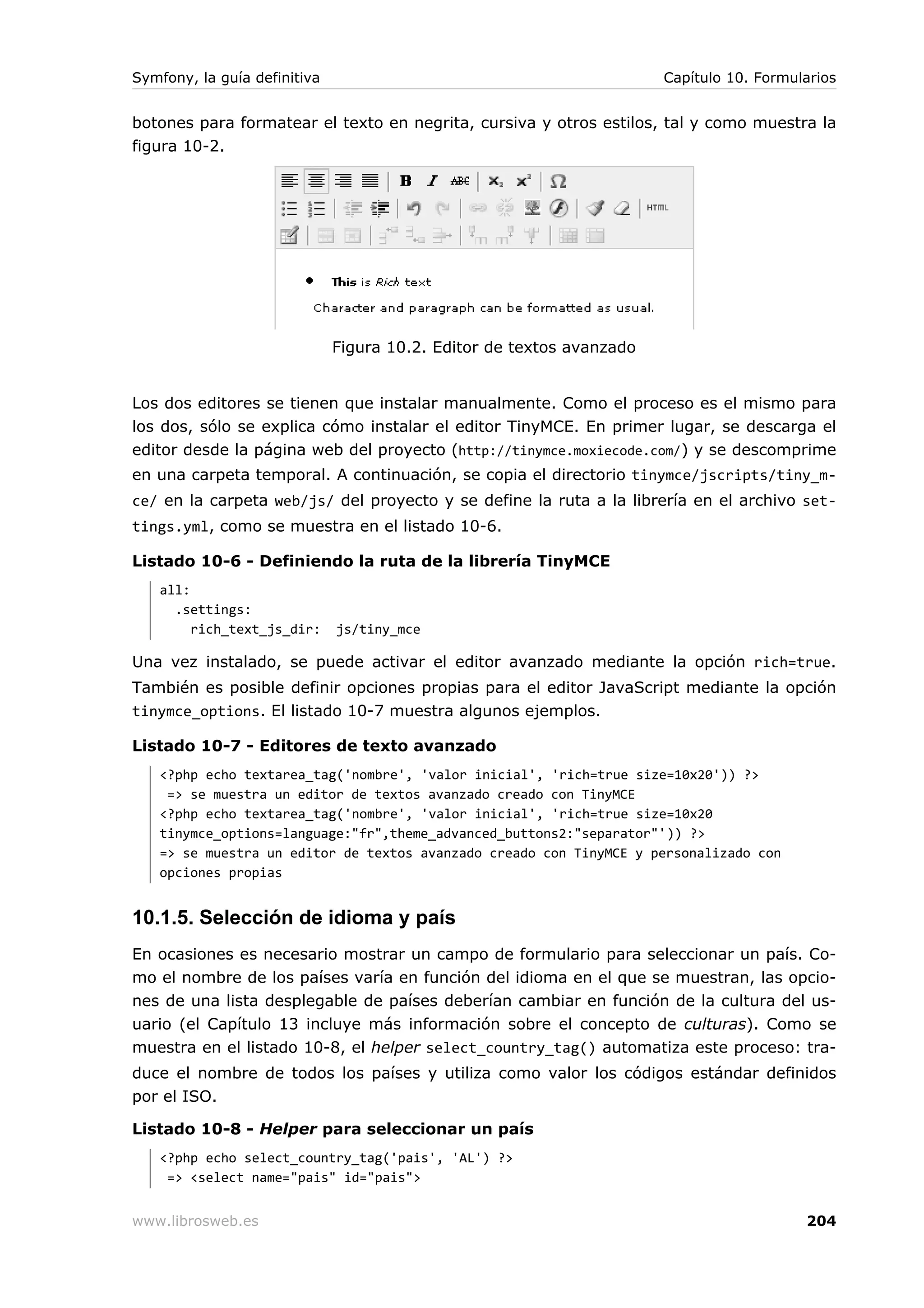 Symfony, la guía definitiva                                            Capítulo 10. Formularios


botones para formatear el texto en negrita, cursiva y otros estilos, tal y como muestra la
figura 10-2.




                              Figura 10.2. Editor de textos avanzado


Los dos editores se tienen que instalar manualmente. Como el proceso es el mismo para
los dos, sólo se explica cómo instalar el editor TinyMCE. En primer lugar, se descarga el
editor desde la página web del proyecto (http://tinymce.moxiecode.com/) y se descomprime
en una carpeta temporal. A continuación, se copia el directorio tinymce/jscripts/tiny_m-
ce/ en la carpeta web/js/ del proyecto y se define la ruta a la librería en el archivo set-
tings.yml, como se muestra en el listado 10-6.

Listado 10-6 - Definiendo la ruta de la librería TinyMCE
   all:
     .settings:
        rich_text_js_dir:     js/tiny_mce

Una vez instalado, se puede activar el editor avanzado mediante la opción rich=true.
También es posible definir opciones propias para el editor JavaScript mediante la opción
tinymce_options. El listado 10-7 muestra algunos ejemplos.

Listado 10-7 - Editores de texto avanzado
   <?php echo textarea_tag('nombre', 'valor inicial', 'rich=true size=10x20')) ?>
    => se muestra un editor de textos avanzado creado con TinyMCE
   <?php echo textarea_tag('nombre', 'valor inicial', 'rich=true size=10x20
   tinymce_options=language:"fr",theme_advanced_buttons2:"separator"')) ?>
   => se muestra un editor de textos avanzado creado con TinyMCE y personalizado con
   opciones propias


10.1.5. Selección de idioma y país
En ocasiones es necesario mostrar un campo de formulario para seleccionar un país. Co-
mo el nombre de los países varía en función del idioma en el que se muestran, las opcio-
nes de una lista desplegable de países deberían cambiar en función de la cultura del us-
uario (el Capítulo 13 incluye más información sobre el concepto de culturas). Como se
muestra en el listado 10-8, el helper select_country_tag() automatiza este proceso: tra-
duce el nombre de todos los países y utiliza como valor los códigos estándar definidos
por el ISO.

Listado 10-8 - Helper para seleccionar un país
   <?php echo select_country_tag('pais', 'AL') ?>
    => <select name="pais" id="pais">


www.librosweb.es                                                                          204
 