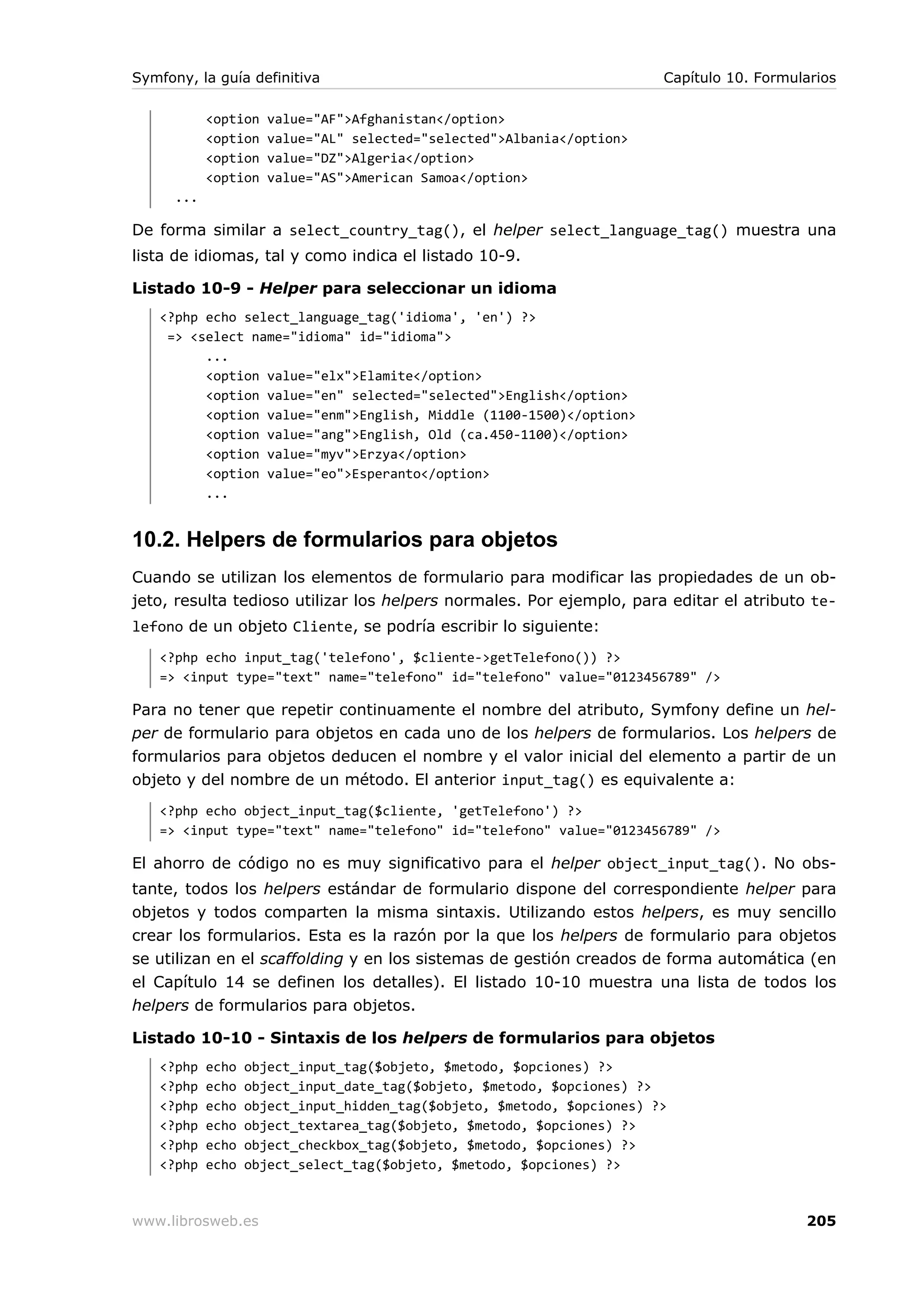 Symfony, la guía definitiva                                              Capítulo 10. Formularios

            <option   value="AF">Afghanistan</option>
            <option   value="AL" selected="selected">Albania</option>
            <option   value="DZ">Algeria</option>
            <option   value="AS">American Samoa</option>
      ...

De forma similar a select_country_tag(), el helper select_language_tag() muestra una
lista de idiomas, tal y como indica el listado 10-9.

Listado 10-9 - Helper para seleccionar un idioma
   <?php echo select_language_tag('idioma', 'en') ?>
    => <select name="idioma" id="idioma">
         ...
         <option value="elx">Elamite</option>
         <option value="en" selected="selected">English</option>
         <option value="enm">English, Middle (1100-1500)</option>
         <option value="ang">English, Old (ca.450-1100)</option>
         <option value="myv">Erzya</option>
         <option value="eo">Esperanto</option>
         ...


10.2. Helpers de formularios para objetos
Cuando se utilizan los elementos de formulario para modificar las propiedades de un ob-
jeto, resulta tedioso utilizar los helpers normales. Por ejemplo, para editar el atributo te-
lefono de un objeto Cliente, se podría escribir lo siguiente:
   <?php echo input_tag('telefono', $cliente->getTelefono()) ?>
   => <input type="text" name="telefono" id="telefono" value="0123456789" />

Para no tener que repetir continuamente el nombre del atributo, Symfony define un hel-
per de formulario para objetos en cada uno de los helpers de formularios. Los helpers de
formularios para objetos deducen el nombre y el valor inicial del elemento a partir de un
objeto y del nombre de un método. El anterior input_tag() es equivalente a:
   <?php echo object_input_tag($cliente, 'getTelefono') ?>
   => <input type="text" name="telefono" id="telefono" value="0123456789" />

El ahorro de código no es muy significativo para el helper object_input_tag(). No obs-
tante, todos los helpers estándar de formulario dispone del correspondiente helper para
objetos y todos comparten la misma sintaxis. Utilizando estos helpers, es muy sencillo
crear los formularios. Esta es la razón por la que los helpers de formulario para objetos
se utilizan en el scaffolding y en los sistemas de gestión creados de forma automática (en
el Capítulo 14 se definen los detalles). El listado 10-10 muestra una lista de todos los
helpers de formularios para objetos.

Listado 10-10 - Sintaxis de los helpers de formularios para objetos
   <?php    echo   object_input_tag($objeto, $metodo, $opciones) ?>
   <?php    echo   object_input_date_tag($objeto, $metodo, $opciones) ?>
   <?php    echo   object_input_hidden_tag($objeto, $metodo, $opciones) ?>
   <?php    echo   object_textarea_tag($objeto, $metodo, $opciones) ?>
   <?php    echo   object_checkbox_tag($objeto, $metodo, $opciones) ?>
   <?php    echo   object_select_tag($objeto, $metodo, $opciones) ?>



www.librosweb.es                                                                            205
 