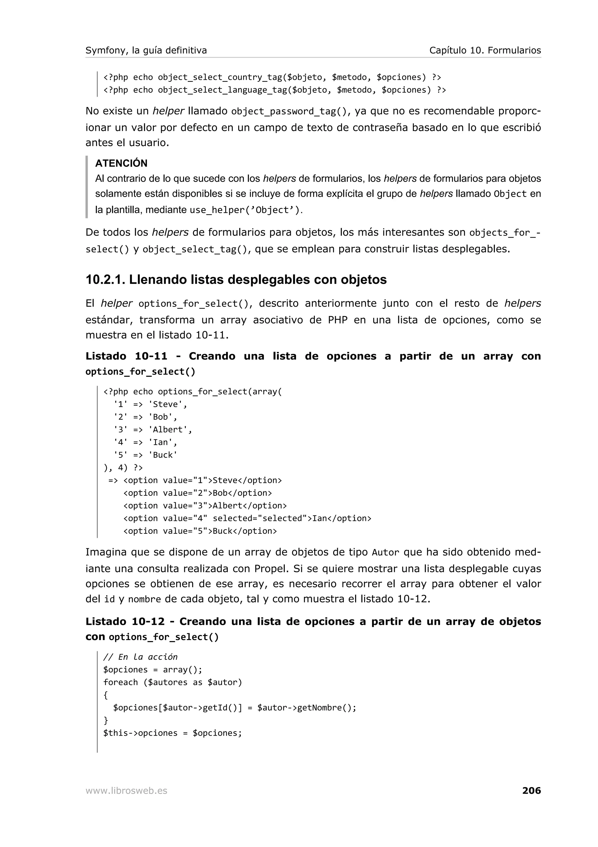 Symfony, la guía definitiva                                                  Capítulo 10. Formularios

   <?php echo object_select_country_tag($objeto, $metodo, $opciones) ?>
   <?php echo object_select_language_tag($objeto, $metodo, $opciones) ?>

No existe un helper llamado object_password_tag(), ya que no es recomendable proporc-
ionar un valor por defecto en un campo de texto de contraseña basado en lo que escribió
antes el usuario.

  ATENCIÓN
  Al contrario de lo que sucede con los helpers de formularios, los helpers de formularios para objetos
  solamente están disponibles si se incluye de forma explícita el grupo de helpers llamado Object en
  la plantilla, mediante use_helper(’Object’).

De todos los helpers de formularios para objetos, los más interesantes son objects_for_-
select() y object_select_tag(), que se emplean para construir listas desplegables.


10.2.1. Llenando listas desplegables con objetos
El helper options_for_select(), descrito anteriormente junto con el resto de helpers
estándar, transforma un array asociativo de PHP en una lista de opciones, como se
muestra en el listado 10-11.

Listado 10-11 - Creando una lista de opciones a partir de un array con
options_for_select()
   <?php echo options_for_select(array(
     '1' => 'Steve',
     '2' => 'Bob',
     '3' => 'Albert',
     '4' => 'Ian',
     '5' => 'Buck'
   ), 4) ?>
    => <option value="1">Steve</option>
       <option value="2">Bob</option>
       <option value="3">Albert</option>
       <option value="4" selected="selected">Ian</option>
       <option value="5">Buck</option>

Imagina que se dispone de un array de objetos de tipo Autor que ha sido obtenido med-
iante una consulta realizada con Propel. Si se quiere mostrar una lista desplegable cuyas
opciones se obtienen de ese array, es necesario recorrer el array para obtener el valor
del id y nombre de cada objeto, tal y como muestra el listado 10-12.

Listado 10-12 - Creando una lista de opciones a partir de un array de objetos
con options_for_select()
   // En la acción
   $opciones = array();
   foreach ($autores as $autor)
   {
     $opciones[$autor->getId()] = $autor->getNombre();
   }
   $this->opciones = $opciones;




www.librosweb.es                                                                                  206
 
