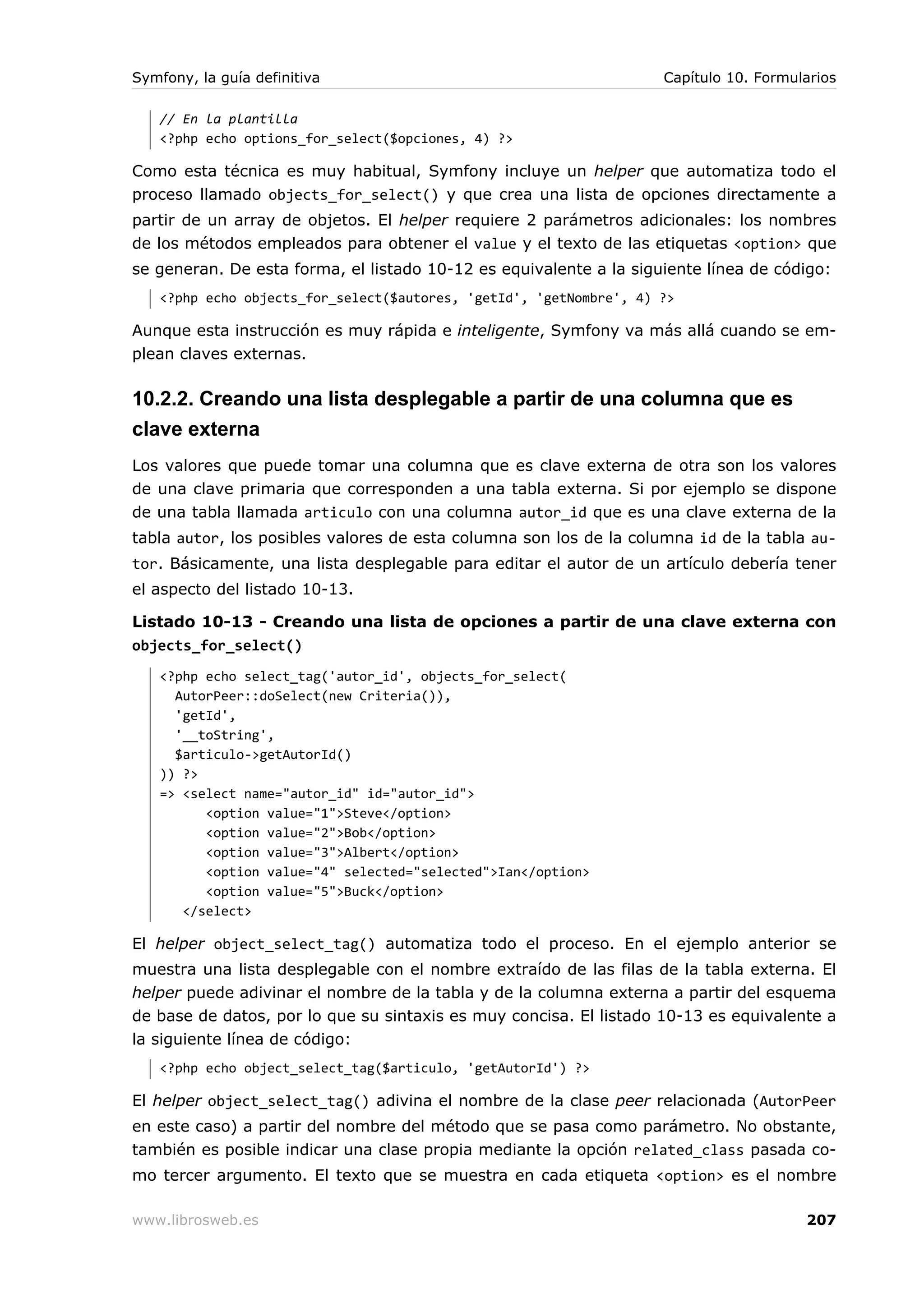 Symfony, la guía definitiva                                         Capítulo 10. Formularios

   // En la plantilla
   <?php echo options_for_select($opciones, 4) ?>

Como esta técnica es muy habitual, Symfony incluye un helper que automatiza todo el
proceso llamado objects_for_select() y que crea una lista de opciones directamente a
partir de un array de objetos. El helper requiere 2 parámetros adicionales: los nombres
de los métodos empleados para obtener el value y el texto de las etiquetas <option> que
se generan. De esta forma, el listado 10-12 es equivalente a la siguiente línea de código:
   <?php echo objects_for_select($autores, 'getId', 'getNombre', 4) ?>

Aunque esta instrucción es muy rápida e inteligente, Symfony va más allá cuando se em-
plean claves externas.

10.2.2. Creando una lista desplegable a partir de una columna que es
clave externa
Los valores que puede tomar una columna que es clave externa de otra son los valores
de una clave primaria que corresponden a una tabla externa. Si por ejemplo se dispone
de una tabla llamada articulo con una columna autor_id que es una clave externa de la
tabla autor, los posibles valores de esta columna son los de la columna id de la tabla au-
tor. Básicamente, una lista desplegable para editar el autor de un artículo debería tener
el aspecto del listado 10-13.

Listado 10-13 - Creando una lista de opciones a partir de una clave externa con
objects_for_select()
   <?php echo select_tag('autor_id', objects_for_select(
     AutorPeer::doSelect(new Criteria()),
     'getId',
     '__toString',
     $articulo->getAutorId()
   )) ?>
   => <select name="autor_id" id="autor_id">
         <option value="1">Steve</option>
         <option value="2">Bob</option>
         <option value="3">Albert</option>
         <option value="4" selected="selected">Ian</option>
         <option value="5">Buck</option>
      </select>

El helper object_select_tag() automatiza todo el proceso. En el ejemplo anterior se
muestra una lista desplegable con el nombre extraído de las filas de la tabla externa. El
helper puede adivinar el nombre de la tabla y de la columna externa a partir del esquema
de base de datos, por lo que su sintaxis es muy concisa. El listado 10-13 es equivalente a
la siguiente línea de código:
   <?php echo object_select_tag($articulo, 'getAutorId') ?>

El helper object_select_tag() adivina el nombre de la clase peer relacionada (AutorPeer
en este caso) a partir del nombre del método que se pasa como parámetro. No obstante,
también es posible indicar una clase propia mediante la opción related_class pasada co-
mo tercer argumento. El texto que se muestra en cada etiqueta <option> es el nombre

www.librosweb.es                                                                       207
 