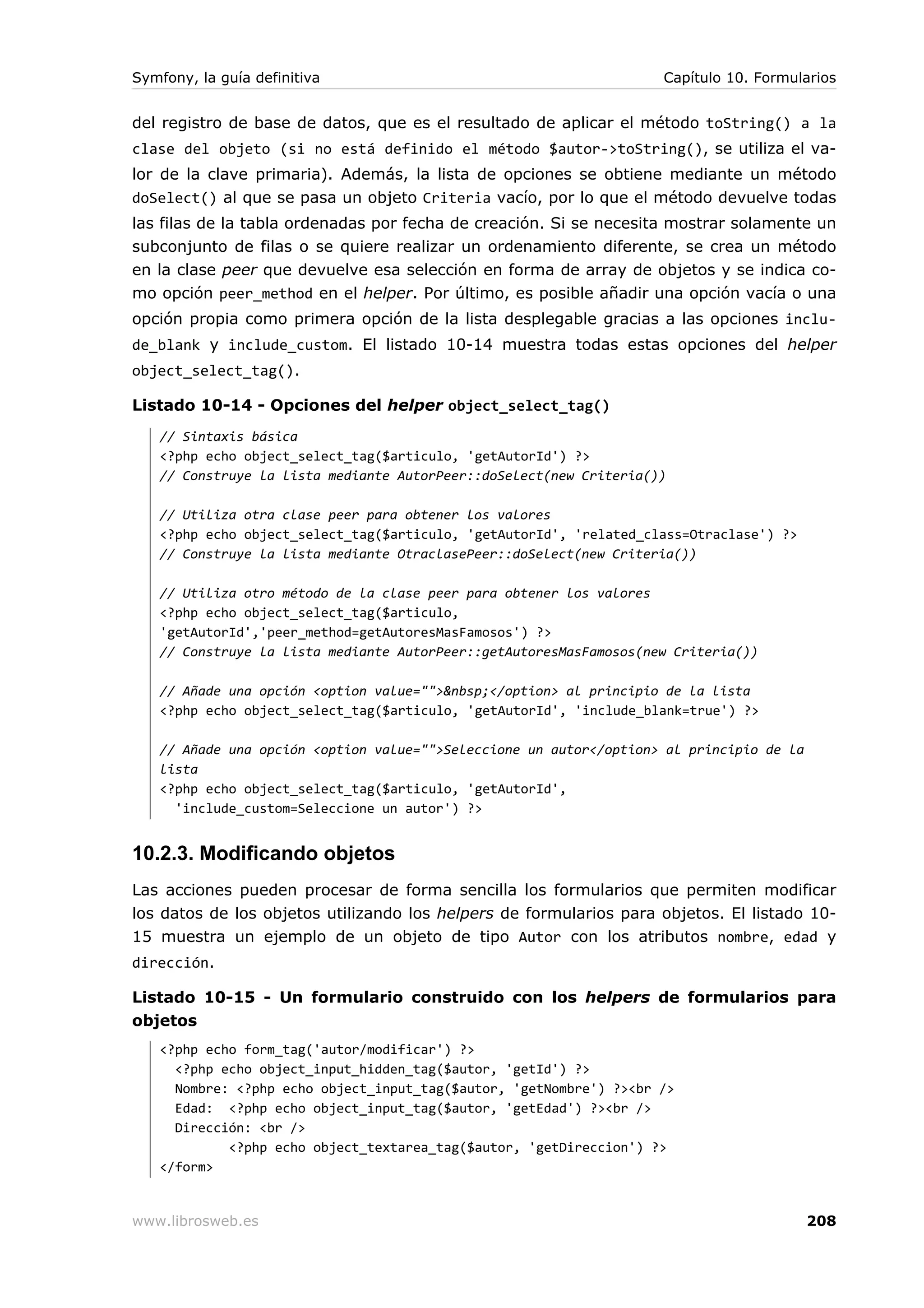 Symfony, la guía definitiva                                         Capítulo 10. Formularios


del registro de base de datos, que es el resultado de aplicar el método toString() a la
clase del objeto (si no está definido el método $autor->toString(), se utiliza el va-
lor de la clave primaria). Además, la lista de opciones se obtiene mediante un método
doSelect() al que se pasa un objeto Criteria vacío, por lo que el método devuelve todas
las filas de la tabla ordenadas por fecha de creación. Si se necesita mostrar solamente un
subconjunto de filas o se quiere realizar un ordenamiento diferente, se crea un método
en la clase peer que devuelve esa selección en forma de array de objetos y se indica co-
mo opción peer_method en el helper. Por último, es posible añadir una opción vacía o una
opción propia como primera opción de la lista desplegable gracias a las opciones inclu-
de_blank y include_custom. El listado 10-14 muestra todas estas opciones del helper
object_select_tag().

Listado 10-14 - Opciones del helper object_select_tag()
   // Sintaxis básica
   <?php echo object_select_tag($articulo, 'getAutorId') ?>
   // Construye la lista mediante AutorPeer::doSelect(new Criteria())

   // Utiliza otra clase peer para obtener los valores
   <?php echo object_select_tag($articulo, 'getAutorId', 'related_class=Otraclase') ?>
   // Construye la lista mediante OtraclasePeer::doSelect(new Criteria())

   // Utiliza otro método de la clase peer para obtener los valores
   <?php echo object_select_tag($articulo,
   'getAutorId','peer_method=getAutoresMasFamosos') ?>
   // Construye la lista mediante AutorPeer::getAutoresMasFamosos(new Criteria())

   // Añade una opción <option value="">&nbsp;</option> al principio de la lista
   <?php echo object_select_tag($articulo, 'getAutorId', 'include_blank=true') ?>

   // Añade una opción <option value="">Seleccione un autor</option> al principio de la
   lista
   <?php echo object_select_tag($articulo, 'getAutorId',
     'include_custom=Seleccione un autor') ?>


10.2.3. Modificando objetos
Las acciones pueden procesar de forma sencilla los formularios que permiten modificar
los datos de los objetos utilizando los helpers de formularios para objetos. El listado 10-
15 muestra un ejemplo de un objeto de tipo Autor con los atributos nombre, edad y
dirección.

Listado 10-15 - Un formulario construido con los helpers de formularios para
objetos
   <?php echo form_tag('autor/modificar') ?>
     <?php echo object_input_hidden_tag($autor, 'getId') ?>
     Nombre: <?php echo object_input_tag($autor, 'getNombre') ?><br />
     Edad: <?php echo object_input_tag($autor, 'getEdad') ?><br />
     Dirección: <br />
            <?php echo object_textarea_tag($autor, 'getDireccion') ?>
   </form>


www.librosweb.es                                                                          208
 