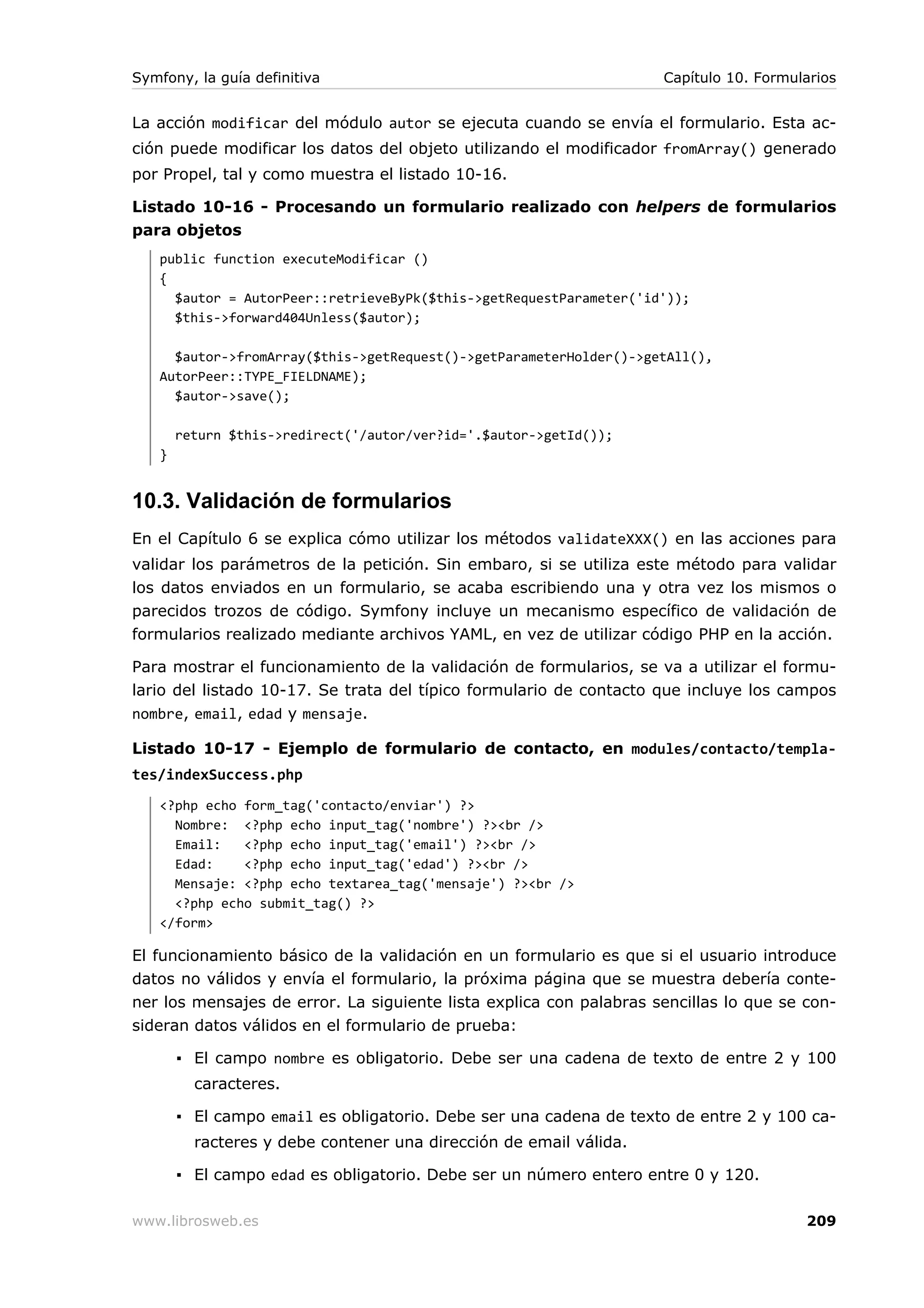 Symfony, la guía definitiva                                         Capítulo 10. Formularios


La acción modificar del módulo autor se ejecuta cuando se envía el formulario. Esta ac-
ción puede modificar los datos del objeto utilizando el modificador fromArray() generado
por Propel, tal y como muestra el listado 10-16.

Listado 10-16 - Procesando un formulario realizado con helpers de formularios
para objetos
   public function executeModificar ()
   {
     $autor = AutorPeer::retrieveByPk($this->getRequestParameter('id'));
     $this->forward404Unless($autor);

     $autor->fromArray($this->getRequest()->getParameterHolder()->getAll(),
   AutorPeer::TYPE_FIELDNAME);
     $autor->save();

       return $this->redirect('/autor/ver?id='.$autor->getId());
   }


10.3. Validación de formularios
En el Capítulo 6 se explica cómo utilizar los métodos validateXXX() en las acciones para
validar los parámetros de la petición. Sin embaro, si se utiliza este método para validar
los datos enviados en un formulario, se acaba escribiendo una y otra vez los mismos o
parecidos trozos de código. Symfony incluye un mecanismo específico de validación de
formularios realizado mediante archivos YAML, en vez de utilizar código PHP en la acción.

Para mostrar el funcionamiento de la validación de formularios, se va a utilizar el formu-
lario del listado 10-17. Se trata del típico formulario de contacto que incluye los campos
nombre, email, edad y mensaje.

Listado 10-17 - Ejemplo de formulario de contacto, en modules/contacto/templa-
tes/indexSuccess.php
   <?php echo form_tag('contacto/enviar') ?>
     Nombre: <?php echo input_tag('nombre') ?><br />
     Email:   <?php echo input_tag('email') ?><br />
     Edad:    <?php echo input_tag('edad') ?><br />
     Mensaje: <?php echo textarea_tag('mensaje') ?><br />
     <?php echo submit_tag() ?>
   </form>

El funcionamiento básico de la validación en un formulario es que si el usuario introduce
datos no válidos y envía el formulario, la próxima página que se muestra debería conte-
ner los mensajes de error. La siguiente lista explica con palabras sencillas lo que se con-
sideran datos válidos en el formulario de prueba:

       ▪ El campo nombre es obligatorio. Debe ser una cadena de texto de entre 2 y 100
         caracteres.

       ▪ El campo email es obligatorio. Debe ser una cadena de texto de entre 2 y 100 ca-
         racteres y debe contener una dirección de email válida.

       ▪ El campo edad es obligatorio. Debe ser un número entero entre 0 y 120.

www.librosweb.es                                                                       209
 