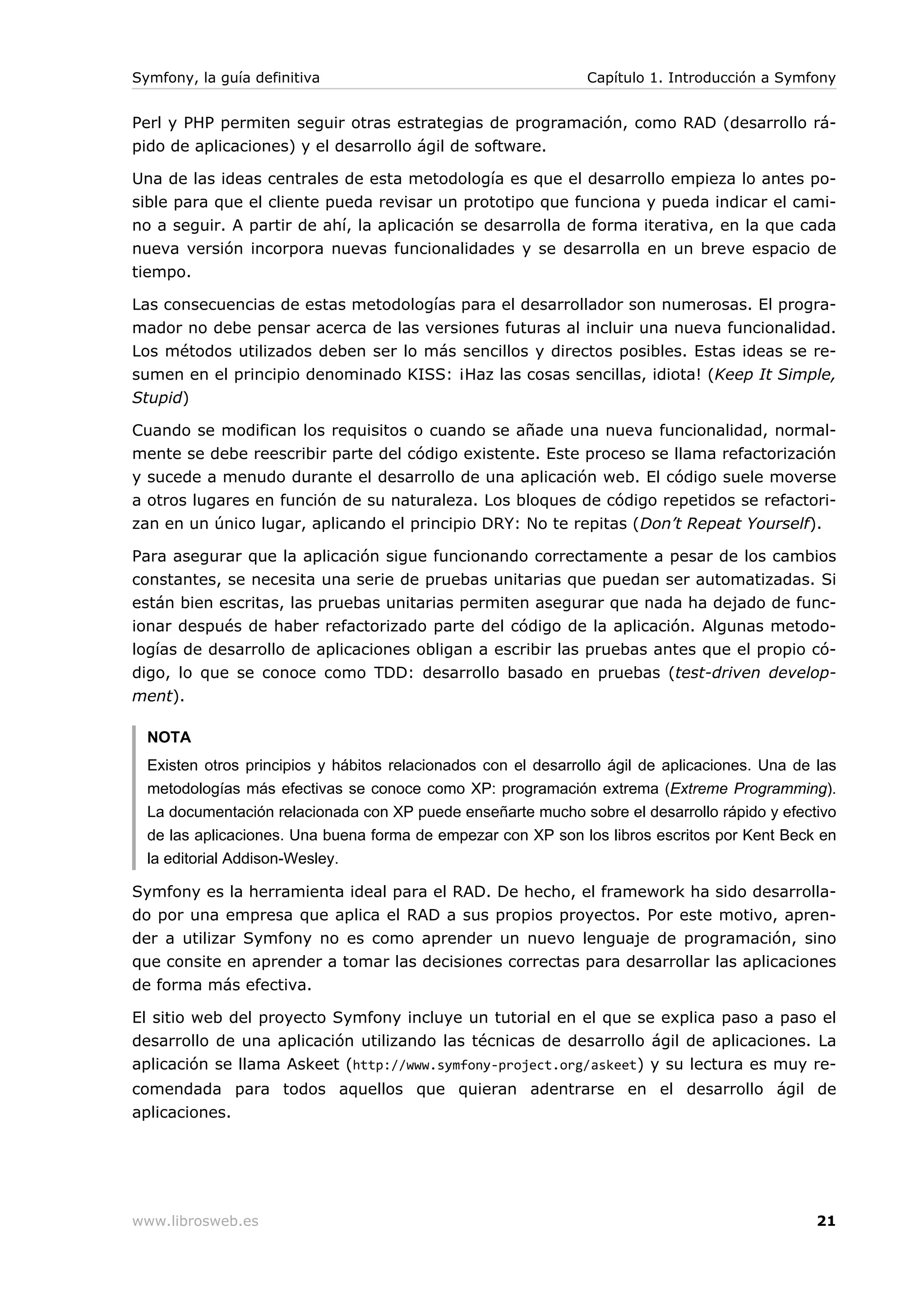 Symfony, la guía definitiva                                     Capítulo 1. Introducción a Symfony


Perl y PHP permiten seguir otras estrategias de programación, como RAD (desarrollo rá-
pido de aplicaciones) y el desarrollo ágil de software.

Una de las ideas centrales de esta metodología es que el desarrollo empieza lo antes po-
sible para que el cliente pueda revisar un prototipo que funciona y pueda indicar el cami-
no a seguir. A partir de ahí, la aplicación se desarrolla de forma iterativa, en la que cada
nueva versión incorpora nuevas funcionalidades y se desarrolla en un breve espacio de
tiempo.

Las consecuencias de estas metodologías para el desarrollador son numerosas. El progra-
mador no debe pensar acerca de las versiones futuras al incluir una nueva funcionalidad.
Los métodos utilizados deben ser lo más sencillos y directos posibles. Estas ideas se re-
sumen en el principio denominado KISS: ¡Haz las cosas sencillas, idiota! (Keep It Simple,
Stupid)

Cuando se modifican los requisitos o cuando se añade una nueva funcionalidad, normal-
mente se debe reescribir parte del código existente. Este proceso se llama refactorización
y sucede a menudo durante el desarrollo de una aplicación web. El código suele moverse
a otros lugares en función de su naturaleza. Los bloques de código repetidos se refactori-
zan en un único lugar, aplicando el principio DRY: No te repitas (Don’t Repeat Yourself).

Para asegurar que la aplicación sigue funcionando correctamente a pesar de los cambios
constantes, se necesita una serie de pruebas unitarias que puedan ser automatizadas. Si
están bien escritas, las pruebas unitarias permiten asegurar que nada ha dejado de func-
ionar después de haber refactorizado parte del código de la aplicación. Algunas metodo-
logías de desarrollo de aplicaciones obligan a escribir las pruebas antes que el propio có-
digo, lo que se conoce como TDD: desarrollo basado en pruebas (test-driven develop-
ment).

  NOTA
  Existen otros principios y hábitos relacionados con el desarrollo ágil de aplicaciones. Una de las
  metodologías más efectivas se conoce como XP: programación extrema (Extreme Programming).
  La documentación relacionada con XP puede enseñarte mucho sobre el desarrollo rápido y efectivo
  de las aplicaciones. Una buena forma de empezar con XP son los libros escritos por Kent Beck en
  la editorial Addison-Wesley.

Symfony es la herramienta ideal para el RAD. De hecho, el framework ha sido desarrolla-
do por una empresa que aplica el RAD a sus propios proyectos. Por este motivo, apren-
der a utilizar Symfony no es como aprender un nuevo lenguaje de programación, sino
que consite en aprender a tomar las decisiones correctas para desarrollar las aplicaciones
de forma más efectiva.

El sitio web del proyecto Symfony incluye un tutorial en el que se explica paso a paso el
desarrollo de una aplicación utilizando las técnicas de desarrollo ágil de aplicaciones. La
aplicación se llama Askeet (http://www.symfony-project.org/askeet) y su lectura es muy re-
comendada para todos aquellos que quieran adentrarse en el desarrollo ágil de
aplicaciones.




www.librosweb.es                                                                                 21
 