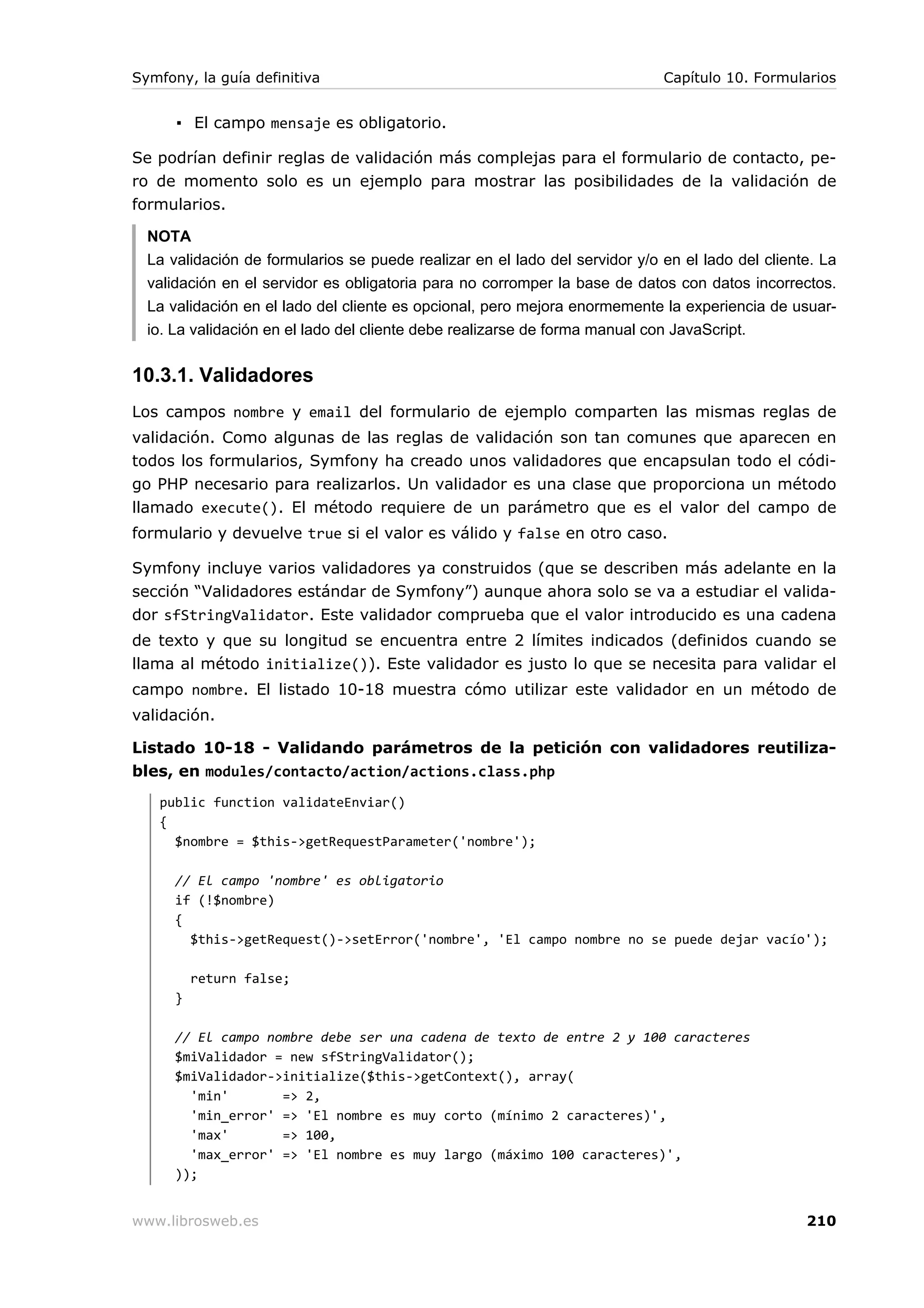 Symfony, la guía definitiva                                                  Capítulo 10. Formularios


      ▪ El campo mensaje es obligatorio.

Se podrían definir reglas de validación más complejas para el formulario de contacto, pe-
ro de momento solo es un ejemplo para mostrar las posibilidades de la validación de
formularios.

  NOTA
  La validación de formularios se puede realizar en el lado del servidor y/o en el lado del cliente. La
  validación en el servidor es obligatoria para no corromper la base de datos con datos incorrectos.
  La validación en el lado del cliente es opcional, pero mejora enormemente la experiencia de usuar-
  io. La validación en el lado del cliente debe realizarse de forma manual con JavaScript.


10.3.1. Validadores
Los campos nombre y email del formulario de ejemplo comparten las mismas reglas de
validación. Como algunas de las reglas de validación son tan comunes que aparecen en
todos los formularios, Symfony ha creado unos validadores que encapsulan todo el códi-
go PHP necesario para realizarlos. Un validador es una clase que proporciona un método
llamado execute(). El método requiere de un parámetro que es el valor del campo de
formulario y devuelve true si el valor es válido y false en otro caso.

Symfony incluye varios validadores ya construidos (que se describen más adelante en la
sección “Validadores estándar de Symfony”) aunque ahora solo se va a estudiar el valida-
dor sfStringValidator. Este validador comprueba que el valor introducido es una cadena
de texto y que su longitud se encuentra entre 2 límites indicados (definidos cuando se
llama al método initialize()). Este validador es justo lo que se necesita para validar el
campo nombre. El listado 10-18 muestra cómo utilizar este validador en un método de
validación.

Listado 10-18 - Validando parámetros de la petición con validadores reutiliza-
bles, en modules/contacto/action/actions.class.php
   public function validateEnviar()
   {
     $nombre = $this->getRequestParameter('nombre');

      // El campo 'nombre' es obligatorio
      if (!$nombre)
      {
        $this->getRequest()->setError('nombre', 'El campo nombre no se puede dejar vacío');

          return false;
      }

      // El campo nombre debe ser una cadena de texto de entre 2 y 100 caracteres
      $miValidador = new sfStringValidator();
      $miValidador->initialize($this->getContext(), array(
        'min'       => 2,
        'min_error' => 'El nombre es muy corto (mínimo 2 caracteres)',
        'max'       => 100,
        'max_error' => 'El nombre es muy largo (máximo 100 caracteres)',
      ));


www.librosweb.es                                                                                  210
 