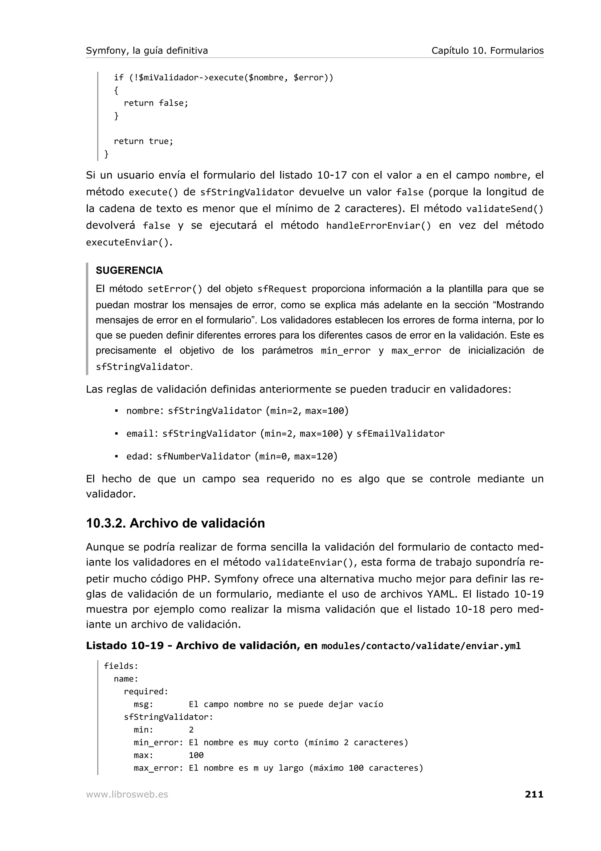 Symfony, la guía definitiva                                                  Capítulo 10. Formularios

       if (!$miValidador->execute($nombre, $error))
       {
         return false;
       }

       return true;
   }

Si un usuario envía el formulario del listado 10-17 con el valor a en el campo nombre, el
método execute() de sfStringValidator devuelve un valor false (porque la longitud de
la cadena de texto es menor que el mínimo de 2 caracteres). El método validateSend()
devolverá false y se ejecutará el método handleErrorEnviar() en vez del método
executeEnviar().

  SUGERENCIA
  El método setError() del objeto sfRequest proporciona información a la plantilla para que se
  puedan mostrar los mensajes de error, como se explica más adelante en la sección “Mostrando
  mensajes de error en el formulario”. Los validadores establecen los errores de forma interna, por lo
  que se pueden definir diferentes errores para los diferentes casos de error en la validación. Este es
  precisamente el objetivo de los parámetros min_error y max_error de inicialización de
  sfStringValidator.

Las reglas de validación definidas anteriormente se pueden traducir en validadores:

       ▪ nombre: sfStringValidator (min=2, max=100)

       ▪ email: sfStringValidator (min=2, max=100) y sfEmailValidator

       ▪ edad: sfNumberValidator (min=0, max=120)

El hecho de que un campo sea requerido no es algo que se controle mediante un
validador.

10.3.2. Archivo de validación
Aunque se podría realizar de forma sencilla la validación del formulario de contacto med-
iante los validadores en el método validateEnviar(), esta forma de trabajo supondría re-
petir mucho código PHP. Symfony ofrece una alternativa mucho mejor para definir las re-
glas de validación de un formulario, mediante el uso de archivos YAML. El listado 10-19
muestra por ejemplo como realizar la misma validación que el listado 10-18 pero med-
iante un archivo de validación.

Listado 10-19 - Archivo de validación, en modules/contacto/validate/enviar.yml
   fields:
     name:
       required:
         msg:       El campo nombre no se puede dejar vacío
       sfStringValidator:
         min:       2
         min_error: El nombre es muy corto (mínimo 2 caracteres)
         max:       100
         max_error: El nombre es m uy largo (máximo 100 caracteres)

www.librosweb.es                                                                                  211
 