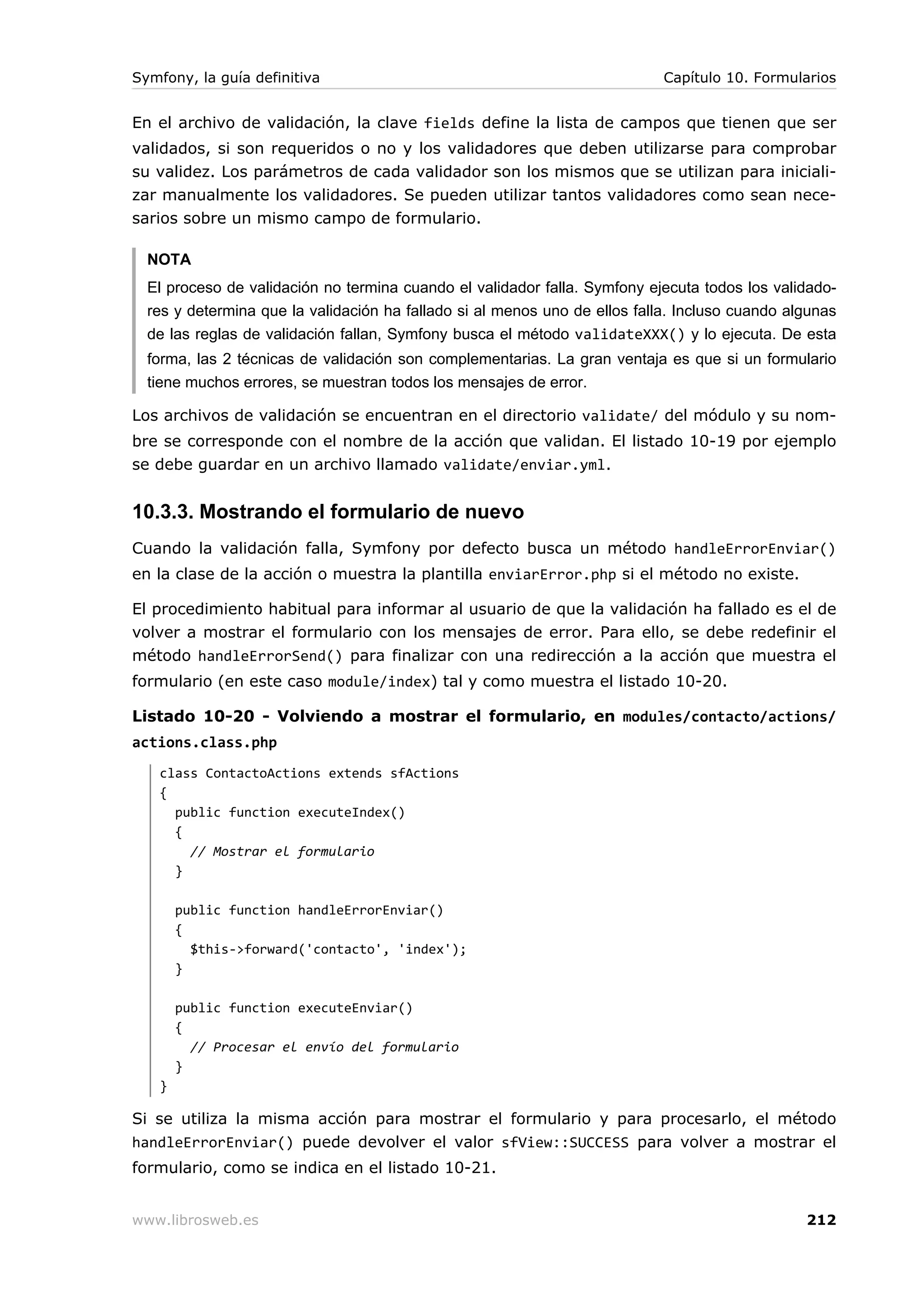 Symfony, la guía definitiva                                                 Capítulo 10. Formularios


En el archivo de validación, la clave fields define la lista de campos que tienen que ser
validados, si son requeridos o no y los validadores que deben utilizarse para comprobar
su validez. Los parámetros de cada validador son los mismos que se utilizan para iniciali-
zar manualmente los validadores. Se pueden utilizar tantos validadores como sean nece-
sarios sobre un mismo campo de formulario.

  NOTA
  El proceso de validación no termina cuando el validador falla. Symfony ejecuta todos los validado-
  res y determina que la validación ha fallado si al menos uno de ellos falla. Incluso cuando algunas
  de las reglas de validación fallan, Symfony busca el método validateXXX() y lo ejecuta. De esta
  forma, las 2 técnicas de validación son complementarias. La gran ventaja es que si un formulario
  tiene muchos errores, se muestran todos los mensajes de error.

Los archivos de validación se encuentran en el directorio validate/ del módulo y su nom-
bre se corresponde con el nombre de la acción que validan. El listado 10-19 por ejemplo
se debe guardar en un archivo llamado validate/enviar.yml.


10.3.3. Mostrando el formulario de nuevo
Cuando la validación falla, Symfony por defecto busca un método handleErrorEnviar()
en la clase de la acción o muestra la plantilla enviarError.php si el método no existe.

El procedimiento habitual para informar al usuario de que la validación ha fallado es el de
volver a mostrar el formulario con los mensajes de error. Para ello, se debe redefinir el
método handleErrorSend() para finalizar con una redirección a la acción que muestra el
formulario (en este caso module/index) tal y como muestra el listado 10-20.

Listado 10-20 - Volviendo a mostrar el formulario, en modules/contacto/actions/
actions.class.php
   class ContactoActions extends sfActions
   {
     public function executeIndex()
     {
       // Mostrar el formulario
     }

       public function handleErrorEnviar()
       {
         $this->forward('contacto', 'index');
       }

       public function executeEnviar()
       {
         // Procesar el envío del formulario
       }
   }

Si se utiliza la misma acción para mostrar el formulario y para procesarlo, el método
handleErrorEnviar() puede devolver el valor sfView::SUCCESS para volver a mostrar el
formulario, como se indica en el listado 10-21.


www.librosweb.es                                                                                212
 