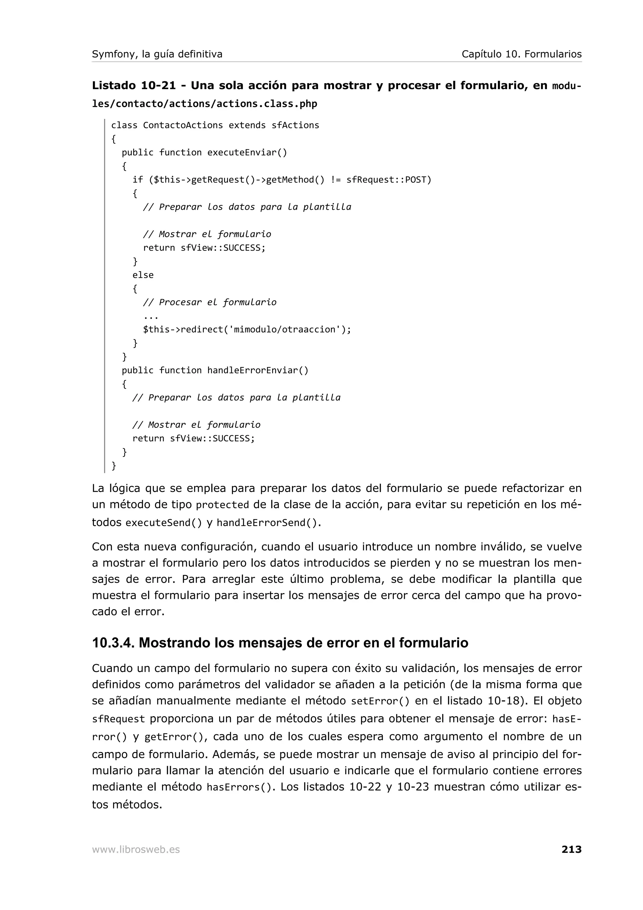 Symfony, la guía definitiva                                        Capítulo 10. Formularios


Listado 10-21 - Una sola acción para mostrar y procesar el formulario, en modu-
les/contacto/actions/actions.class.php
   class ContactoActions extends sfActions
   {
     public function executeEnviar()
     {
       if ($this->getRequest()->getMethod() != sfRequest::POST)
       {
         // Preparar los datos para la plantilla

             // Mostrar el formulario
             return sfView::SUCCESS;
           }
           else
           {
             // Procesar el formulario
             ...
             $this->redirect('mimodulo/otraaccion');
           }
       }
       public function handleErrorEnviar()
       {
         // Preparar los datos para la plantilla

           // Mostrar el formulario
           return sfView::SUCCESS;
       }
   }

La lógica que se emplea para preparar los datos del formulario se puede refactorizar en
un método de tipo protected de la clase de la acción, para evitar su repetición en los mé-
todos executeSend() y handleErrorSend().

Con esta nueva configuración, cuando el usuario introduce un nombre inválido, se vuelve
a mostrar el formulario pero los datos introducidos se pierden y no se muestran los men-
sajes de error. Para arreglar este último problema, se debe modificar la plantilla que
muestra el formulario para insertar los mensajes de error cerca del campo que ha provo-
cado el error.

10.3.4. Mostrando los mensajes de error en el formulario
Cuando un campo del formulario no supera con éxito su validación, los mensajes de error
definidos como parámetros del validador se añaden a la petición (de la misma forma que
se añadían manualmente mediante el método setError() en el listado 10-18). El objeto
sfRequest proporciona un par de métodos útiles para obtener el mensaje de error: hasE-
rror() y getError(), cada uno de los cuales espera como argumento el nombre de un
campo de formulario. Además, se puede mostrar un mensaje de aviso al principio del for-
mulario para llamar la atención del usuario e indicarle que el formulario contiene errores
mediante el método hasErrors(). Los listados 10-22 y 10-23 muestran cómo utilizar es-
tos métodos.



www.librosweb.es                                                                      213
 