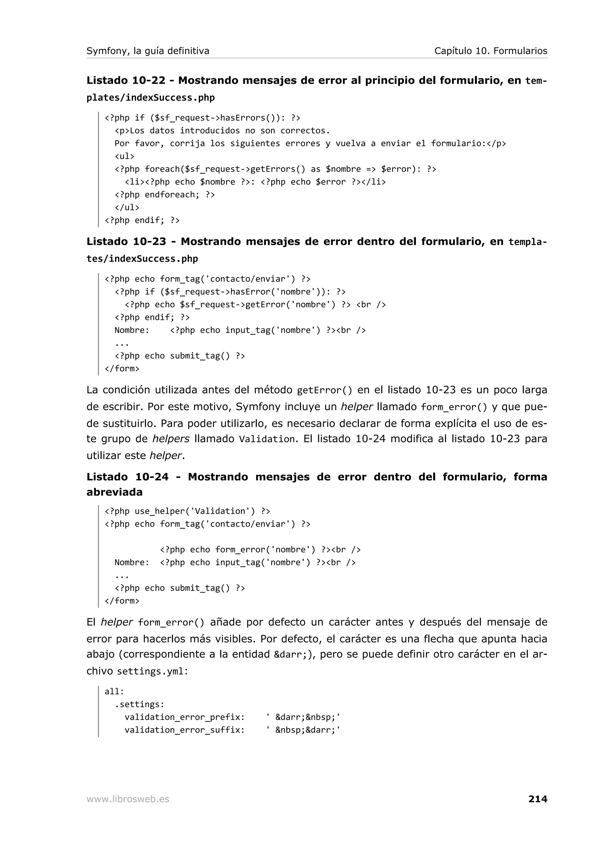 Symfony, la guía definitiva                                           Capítulo 10. Formularios


Listado 10-22 - Mostrando mensajes de error al principio del formulario, en tem-
plates/indexSuccess.php
   <?php if ($sf_request->hasErrors()): ?>
     <p>Los datos introducidos no son correctos.
     Por favor, corrija los siguientes errores y vuelva a enviar el formulario:</p>
     <ul>
     <?php foreach($sf_request->getErrors() as $nombre => $error): ?>
       <li><?php echo $nombre ?>: <?php echo $error ?></li>
     <?php endforeach; ?>
     </ul>
   <?php endif; ?>

Listado 10-23 - Mostrando mensajes de error dentro del formulario, en templa-
tes/indexSuccess.php
   <?php echo form_tag('contacto/enviar') ?>
     <?php if ($sf_request->hasError('nombre')): ?>
       <?php echo $sf_request->getError('nombre') ?> <br />
     <?php endif; ?>
     Nombre:    <?php echo input_tag('nombre') ?><br />
     ...
     <?php echo submit_tag() ?>
   </form>

La condición utilizada antes del método getError() en el listado 10-23 es un poco larga
de escribir. Por este motivo, Symfony incluye un helper llamado form_error() y que pue-
de sustituirlo. Para poder utilizarlo, es necesario declarar de forma explícita el uso de es-
te grupo de helpers llamado Validation. El listado 10-24 modifica al listado 10-23 para
utilizar este helper.

Listado 10-24 - Mostrando mensajes de error dentro del formulario, forma
abreviada
   <?php use_helper('Validation') ?>
   <?php echo form_tag('contacto/enviar') ?>

              <?php echo form_error('nombre') ?><br />
     Nombre: <?php echo input_tag('nombre') ?><br />
     ...
     <?php echo submit_tag() ?>
   </form>

El helper form_error() añade por defecto un carácter antes y después del mensaje de
error para hacerlos más visibles. Por defecto, el carácter es una flecha que apunta hacia
abajo (correspondiente a la entidad &darr;), pero se puede definir otro carácter en el ar-
chivo settings.yml:
   all:
     .settings:
        validation_error_prefix:    ' &darr;&nbsp;'
        validation_error_suffix:    ' &nbsp;&darr;'




www.librosweb.es                                                                         214
 