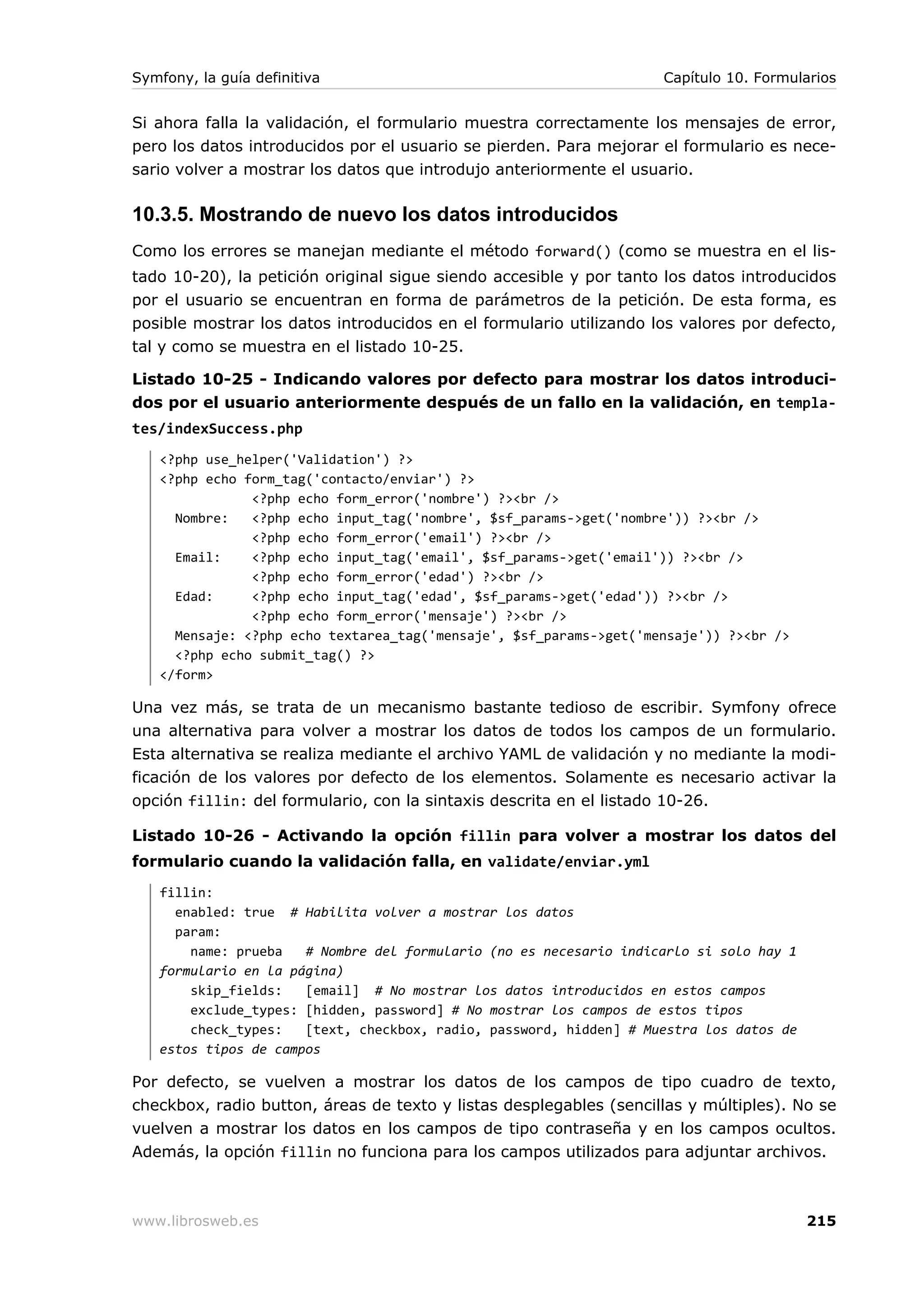 Symfony, la guía definitiva                                         Capítulo 10. Formularios


Si ahora falla la validación, el formulario muestra correctamente los mensajes de error,
pero los datos introducidos por el usuario se pierden. Para mejorar el formulario es nece-
sario volver a mostrar los datos que introdujo anteriormente el usuario.

10.3.5. Mostrando de nuevo los datos introducidos
Como los errores se manejan mediante el método forward() (como se muestra en el lis-
tado 10-20), la petición original sigue siendo accesible y por tanto los datos introducidos
por el usuario se encuentran en forma de parámetros de la petición. De esta forma, es
posible mostrar los datos introducidos en el formulario utilizando los valores por defecto,
tal y como se muestra en el listado 10-25.

Listado 10-25 - Indicando valores por defecto para mostrar los datos introduci-
dos por el usuario anteriormente después de un fallo en la validación, en templa-
tes/indexSuccess.php
   <?php use_helper('Validation') ?>
   <?php echo form_tag('contacto/enviar') ?>
               <?php echo form_error('nombre') ?><br />
     Nombre:   <?php echo input_tag('nombre', $sf_params->get('nombre')) ?><br />
               <?php echo form_error('email') ?><br />
     Email:    <?php echo input_tag('email', $sf_params->get('email')) ?><br />
               <?php echo form_error('edad') ?><br />
     Edad:     <?php echo input_tag('edad', $sf_params->get('edad')) ?><br />
               <?php echo form_error('mensaje') ?><br />
     Mensaje: <?php echo textarea_tag('mensaje', $sf_params->get('mensaje')) ?><br />
     <?php echo submit_tag() ?>
   </form>

Una vez más, se trata de un mecanismo bastante tedioso de escribir. Symfony ofrece
una alternativa para volver a mostrar los datos de todos los campos de un formulario.
Esta alternativa se realiza mediante el archivo YAML de validación y no mediante la modi-
ficación de los valores por defecto de los elementos. Solamente es necesario activar la
opción fillin: del formulario, con la sintaxis descrita en el listado 10-26.

Listado 10-26 - Activando la opción fillin para volver a mostrar los datos del
formulario cuando la validación falla, en validate/enviar.yml
   fillin:
     enabled: true # Habilita volver a mostrar los datos
     param:
       name: prueba   # Nombre del formulario (no es necesario indicarlo si solo hay 1
   formulario en la página)
       skip_fields:   [email] # No mostrar los datos introducidos en estos campos
       exclude_types: [hidden, password] # No mostrar los campos de estos tipos
       check_types:   [text, checkbox, radio, password, hidden] # Muestra los datos de
   estos tipos de campos

Por defecto, se vuelven a mostrar los datos de los campos de tipo cuadro de texto,
checkbox, radio button, áreas de texto y listas desplegables (sencillas y múltiples). No se
vuelven a mostrar los datos en los campos de tipo contraseña y en los campos ocultos.
Además, la opción fillin no funciona para los campos utilizados para adjuntar archivos.



www.librosweb.es                                                                         215
 