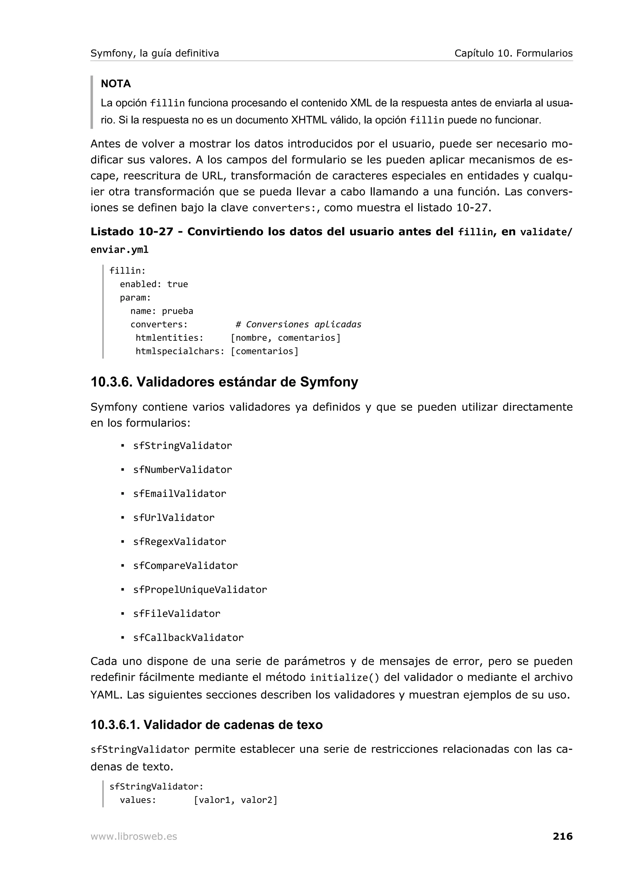 Symfony, la guía definitiva                                               Capítulo 10. Formularios


  NOTA
  La opción fillin funciona procesando el contenido XML de la respuesta antes de enviarla al usua-
  rio. Si la respuesta no es un documento XHTML válido, la opción fillin puede no funcionar.

Antes de volver a mostrar los datos introducidos por el usuario, puede ser necesario mo-
dificar sus valores. A los campos del formulario se les pueden aplicar mecanismos de es-
cape, reescritura de URL, transformación de caracteres especiales en entidades y cualqu-
ier otra transformación que se pueda llevar a cabo llamando a una función. Las convers-
iones se definen bajo la clave converters:, como muestra el listado 10-27.

Listado 10-27 - Convirtiendo los datos del usuario antes del fillin, en validate/
enviar.yml
   fillin:
     enabled: true
     param:
       name: prueba
       converters:         # Conversiones aplicadas
        htmlentities:     [nombre, comentarios]
        htmlspecialchars: [comentarios]


10.3.6. Validadores estándar de Symfony
Symfony contiene varios validadores ya definidos y que se pueden utilizar directamente
en los formularios:

      ▪ sfStringValidator

      ▪ sfNumberValidator

      ▪ sfEmailValidator

      ▪ sfUrlValidator

      ▪ sfRegexValidator

      ▪ sfCompareValidator

      ▪ sfPropelUniqueValidator

      ▪ sfFileValidator

      ▪ sfCallbackValidator

Cada uno dispone de una serie de parámetros y de mensajes de error, pero se pueden
redefinir fácilmente mediante el método initialize() del validador o mediante el archivo
YAML. Las siguientes secciones describen los validadores y muestran ejemplos de su uso.

10.3.6.1. Validador de cadenas de texo
sfStringValidator permite establecer una serie de restricciones relacionadas con las ca-
denas de texto.
   sfStringValidator:
     values:       [valor1, valor2]


www.librosweb.es                                                                               216
 