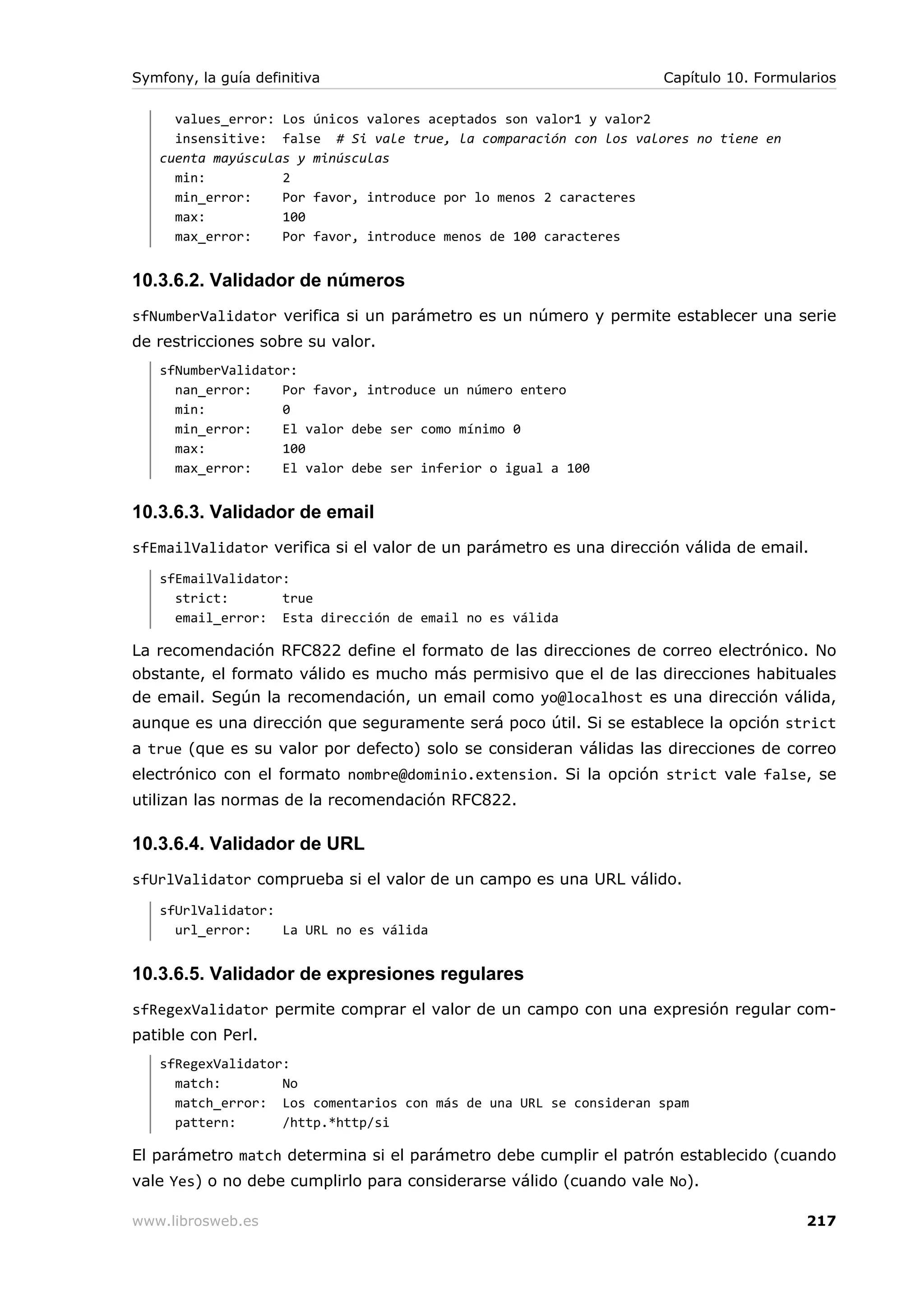 Symfony, la guía definitiva                                         Capítulo 10. Formularios

     values_error: Los únicos valores aceptados son valor1 y valor2
     insensitive: false # Si vale true, la comparación con los valores no tiene en
   cuenta mayúsculas y minúsculas
     min:          2
     min_error:    Por favor, introduce por lo menos 2 caracteres
     max:          100
     max_error:    Por favor, introduce menos de 100 caracteres


10.3.6.2. Validador de números
sfNumberValidator verifica si un parámetro es un número y permite establecer una serie
de restricciones sobre su valor.
   sfNumberValidator:
     nan_error:    Por favor, introduce un número entero
     min:          0
     min_error:    El valor debe ser como mínimo 0
     max:          100
     max_error:    El valor debe ser inferior o igual a 100


10.3.6.3. Validador de email
sfEmailValidator verifica si el valor de un parámetro es una dirección válida de email.
   sfEmailValidator:
     strict:       true
     email_error: Esta dirección de email no es válida

La recomendación RFC822 define el formato de las direcciones de correo electrónico. No
obstante, el formato válido es mucho más permisivo que el de las direcciones habituales
de email. Según la recomendación, un email como yo@localhost es una dirección válida,
aunque es una dirección que seguramente será poco útil. Si se establece la opción strict
a true (que es su valor por defecto) solo se consideran válidas las direcciones de correo
electrónico con el formato nombre@dominio.extension. Si la opción strict vale false, se
utilizan las normas de la recomendación RFC822.

10.3.6.4. Validador de URL
sfUrlValidator comprueba si el valor de un campo es una URL válido.
   sfUrlValidator:
     url_error:    La URL no es válida


10.3.6.5. Validador de expresiones regulares
sfRegexValidator permite comprar el valor de un campo con una expresión regular com-
patible con Perl.
   sfRegexValidator:
     match:        No
     match_error: Los comentarios con más de una URL se consideran spam
     pattern:      /http.*http/si

El parámetro match determina si el parámetro debe cumplir el patrón establecido (cuando
vale Yes) o no debe cumplirlo para considerarse válido (cuando vale No).

www.librosweb.es                                                                       217
 