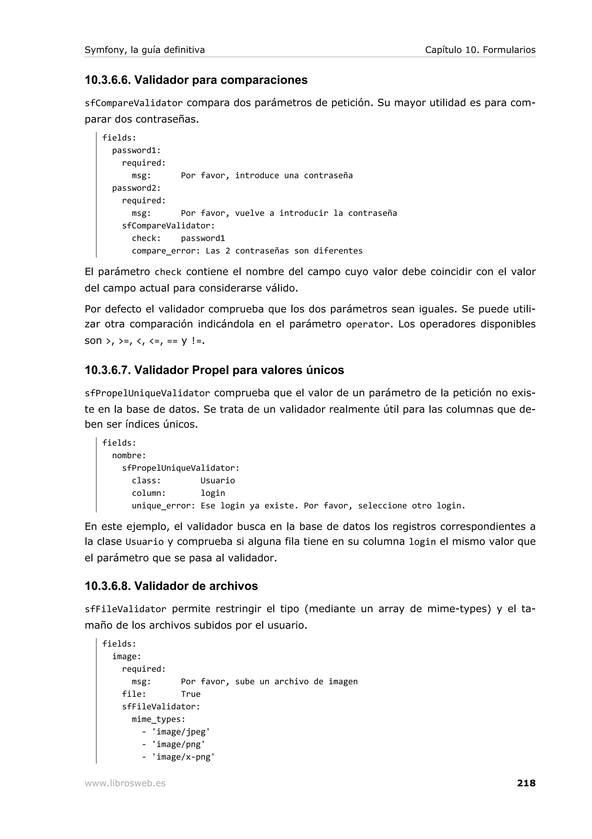 Symfony, la guía definitiva                                         Capítulo 10. Formularios


10.3.6.6. Validador para comparaciones
sfCompareValidator compara dos parámetros de petición. Su mayor utilidad es para com-
parar dos contraseñas.
   fields:
     password1:
       required:
         msg:      Por favor, introduce una contraseña
     password2:
       required:
         msg:      Por favor, vuelve a introducir la contraseña
       sfCompareValidator:
         check:    password1
         compare_error: Las 2 contraseñas son diferentes

El parámetro check contiene el nombre del campo cuyo valor debe coincidir con el valor
del campo actual para considerarse válido.

Por defecto el validador comprueba que los dos parámetros sean iguales. Se puede utili-
zar otra comparación indicándola en el parámetro operator. Los operadores disponibles
son >, >=, <, <=, == y !=.


10.3.6.7. Validador Propel para valores únicos
sfPropelUniqueValidator comprueba que el valor de un parámetro de la petición no exis-
te en la base de datos. Se trata de un validador realmente útil para las columnas que de-
ben ser índices únicos.
   fields:
     nombre:
       sfPropelUniqueValidator:
         class:        Usuario
         column:       login
         unique_error: Ese login ya existe. Por favor, seleccione otro login.

En este ejemplo, el validador busca en la base de datos los registros correspondientes a
la clase Usuario y comprueba si alguna fila tiene en su columna login el mismo valor que
el parámetro que se pasa al validador.

10.3.6.8. Validador de archivos
sfFileValidator permite restringir el tipo (mediante un array de mime-types) y el ta-
maño de los archivos subidos por el usuario.
   fields:
     image:
       required:
         msg:       Por favor, sube un archivo de imagen
       file:        True
       sfFileValidator:
         mime_types:
            - 'image/jpeg'
            - 'image/png'
            - 'image/x-png'

www.librosweb.es                                                                       218
 