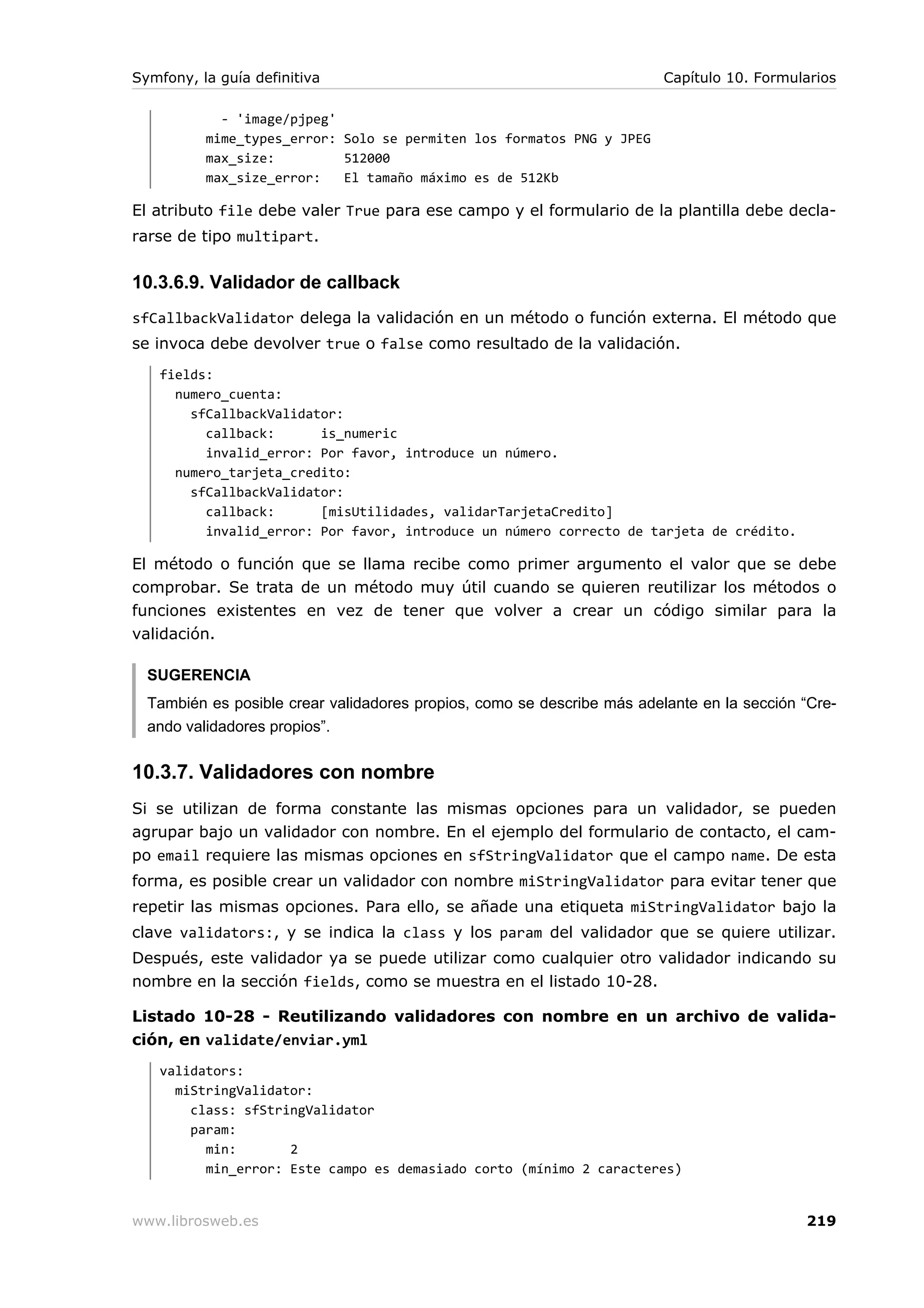 Symfony, la guía definitiva                                              Capítulo 10. Formularios

            - 'image/pjpeg'
          mime_types_error: Solo se permiten los formatos PNG y JPEG
          max_size:         512000
          max_size_error:   El tamaño máximo es de 512Kb

El atributo file debe valer True para ese campo y el formulario de la plantilla debe decla-
rarse de tipo multipart.


10.3.6.9. Validador de callback
sfCallbackValidator delega la validación en un método o función externa. El método que
se invoca debe devolver true o false como resultado de la validación.
   fields:
     numero_cuenta:
       sfCallbackValidator:
         callback:      is_numeric
         invalid_error: Por favor, introduce un número.
     numero_tarjeta_credito:
       sfCallbackValidator:
         callback:      [misUtilidades, validarTarjetaCredito]
         invalid_error: Por favor, introduce un número correcto de tarjeta de crédito.

El método o función que se llama recibe como primer argumento el valor que se debe
comprobar. Se trata de un método muy útil cuando se quieren reutilizar los métodos o
funciones existentes en vez de tener que volver a crear un código similar para la
validación.

  SUGERENCIA
  También es posible crear validadores propios, como se describe más adelante en la sección “Cre-
  ando validadores propios”.


10.3.7. Validadores con nombre
Si se utilizan de forma constante las mismas opciones para un validador, se pueden
agrupar bajo un validador con nombre. En el ejemplo del formulario de contacto, el cam-
po email requiere las mismas opciones en sfStringValidator que el campo name. De esta
forma, es posible crear un validador con nombre miStringValidator para evitar tener que
repetir las mismas opciones. Para ello, se añade una etiqueta miStringValidator bajo la
clave validators:, y se indica la class y los param del validador que se quiere utilizar.
Después, este validador ya se puede utilizar como cualquier otro validador indicando su
nombre en la sección fields, como se muestra en el listado 10-28.

Listado 10-28 - Reutilizando validadores con nombre en un archivo de valida-
ción, en validate/enviar.yml
   validators:
     miStringValidator:
       class: sfStringValidator
       param:
         min:       2
         min_error: Este campo es demasiado corto (mínimo 2 caracteres)


www.librosweb.es                                                                            219
 