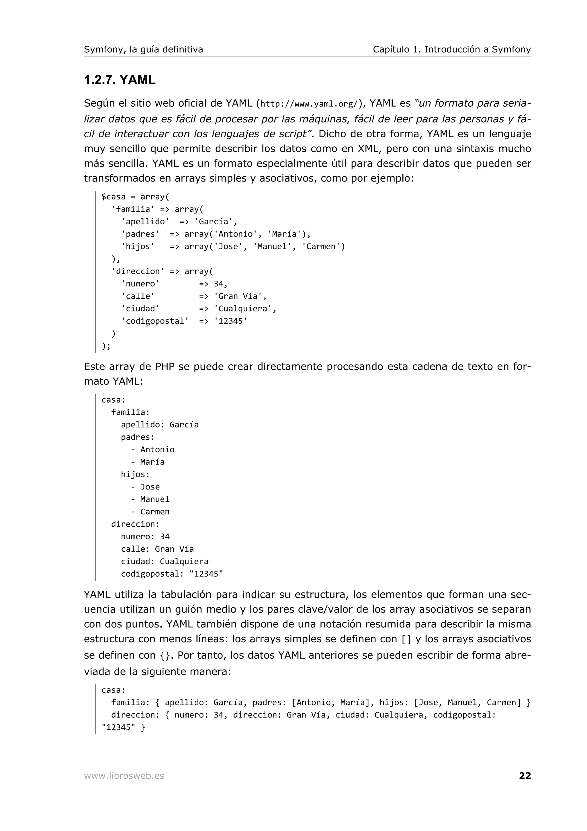 Symfony, la guía definitiva                                Capítulo 1. Introducción a Symfony


1.2.7. YAML
Según el sitio web oficial de YAML (http://www.yaml.org/), YAML es “un formato para seria-
lizar datos que es fácil de procesar por las máquinas, fácil de leer para las personas y fá-
cil de interactuar con los lenguajes de script”. Dicho de otra forma, YAML es un lenguaje
muy sencillo que permite describir los datos como en XML, pero con una sintaxis mucho
más sencilla. YAML es un formato especialmente útil para describir datos que pueden ser
transformados en arrays simples y asociativos, como por ejemplo:
   $casa = array(
      'familia' => array(
         'apellido' => 'García',
         'padres' => array('Antonio', 'María'),
         'hijos'   => array('Jose', 'Manuel', 'Carmen')
      ),
      'direccion' => array(
         'numero'        => 34,
         'calle'         => 'Gran Vía',
         'ciudad'        => 'Cualquiera',
         'codigopostal' => '12345'
      )
   );

Este array de PHP se puede crear directamente procesando esta cadena de texto en for-
mato YAML:
   casa:
     familia:
       apellido: García
       padres:
         - Antonio
         - María
       hijos:
         - Jose
         - Manuel
         - Carmen
     direccion:
       numero: 34
       calle: Gran Vía
       ciudad: Cualquiera
       codigopostal: "12345"

YAML utiliza la tabulación para indicar su estructura, los elementos que forman una sec-
uencia utilizan un guión medio y los pares clave/valor de los array asociativos se separan
con dos puntos. YAML también dispone de una notación resumida para describir la misma
estructura con menos líneas: los arrays simples se definen con [] y los arrays asociativos
se definen con {}. Por tanto, los datos YAML anteriores se pueden escribir de forma abre-
viada de la siguiente manera:
   casa:
     familia: { apellido: García, padres: [Antonio, María], hijos: [Jose, Manuel, Carmen] }
     direccion: { numero: 34, direccion: Gran Vía, ciudad: Cualquiera, codigopostal:
   "12345" }




www.librosweb.es                                                                          22
 