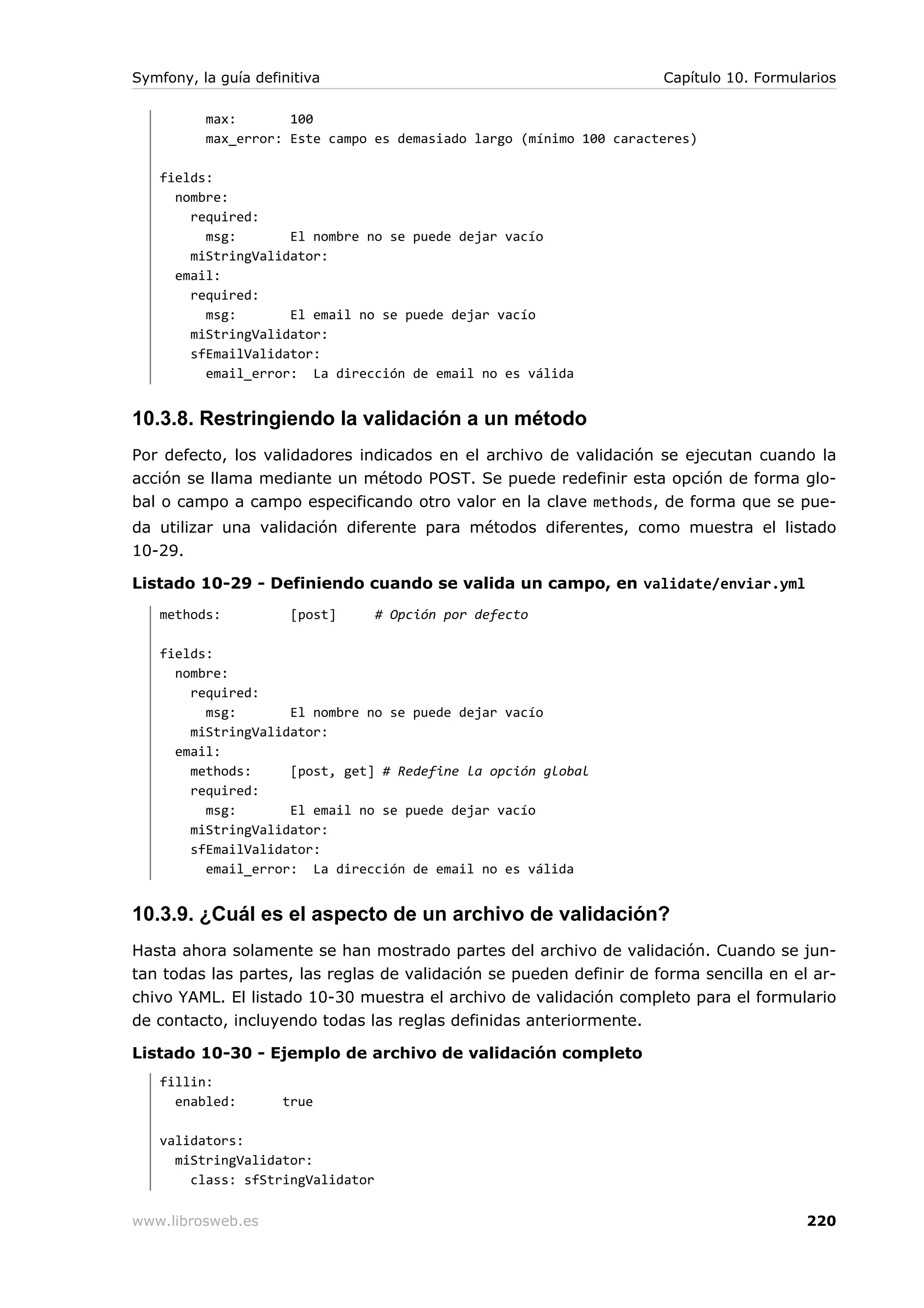 Symfony, la guía definitiva                                          Capítulo 10. Formularios

          max:       100
          max_error: Este campo es demasiado largo (mínimo 100 caracteres)

   fields:
     nombre:
       required:
         msg:       El nombre no se puede dejar vacío
       miStringValidator:
     email:
       required:
         msg:       El email no se puede dejar vacío
       miStringValidator:
       sfEmailValidator:
         email_error: La dirección de email no es válida


10.3.8. Restringiendo la validación a un método
Por defecto, los validadores indicados en el archivo de validación se ejecutan cuando la
acción se llama mediante un método POST. Se puede redefinir esta opción de forma glo-
bal o campo a campo especificando otro valor en la clave methods, de forma que se pue-
da utilizar una validación diferente para métodos diferentes, como muestra el listado
10-29.

Listado 10-29 - Definiendo cuando se valida un campo, en validate/enviar.yml
   methods:           [post]      # Opción por defecto

   fields:
     nombre:
       required:
         msg:       El nombre no se puede dejar vacío
       miStringValidator:
     email:
       methods:     [post, get] # Redefine la opción global
       required:
         msg:       El email no se puede dejar vacío
       miStringValidator:
       sfEmailValidator:
         email_error: La dirección de email no es válida


10.3.9. ¿Cuál es el aspecto de un archivo de validación?
Hasta ahora solamente se han mostrado partes del archivo de validación. Cuando se jun-
tan todas las partes, las reglas de validación se pueden definir de forma sencilla en el ar-
chivo YAML. El listado 10-30 muestra el archivo de validación completo para el formulario
de contacto, incluyendo todas las reglas definidas anteriormente.

Listado 10-30 - Ejemplo de archivo de validación completo
   fillin:
     enabled:        true

   validators:
     miStringValidator:
       class: sfStringValidator

www.librosweb.es                                                                        220
 