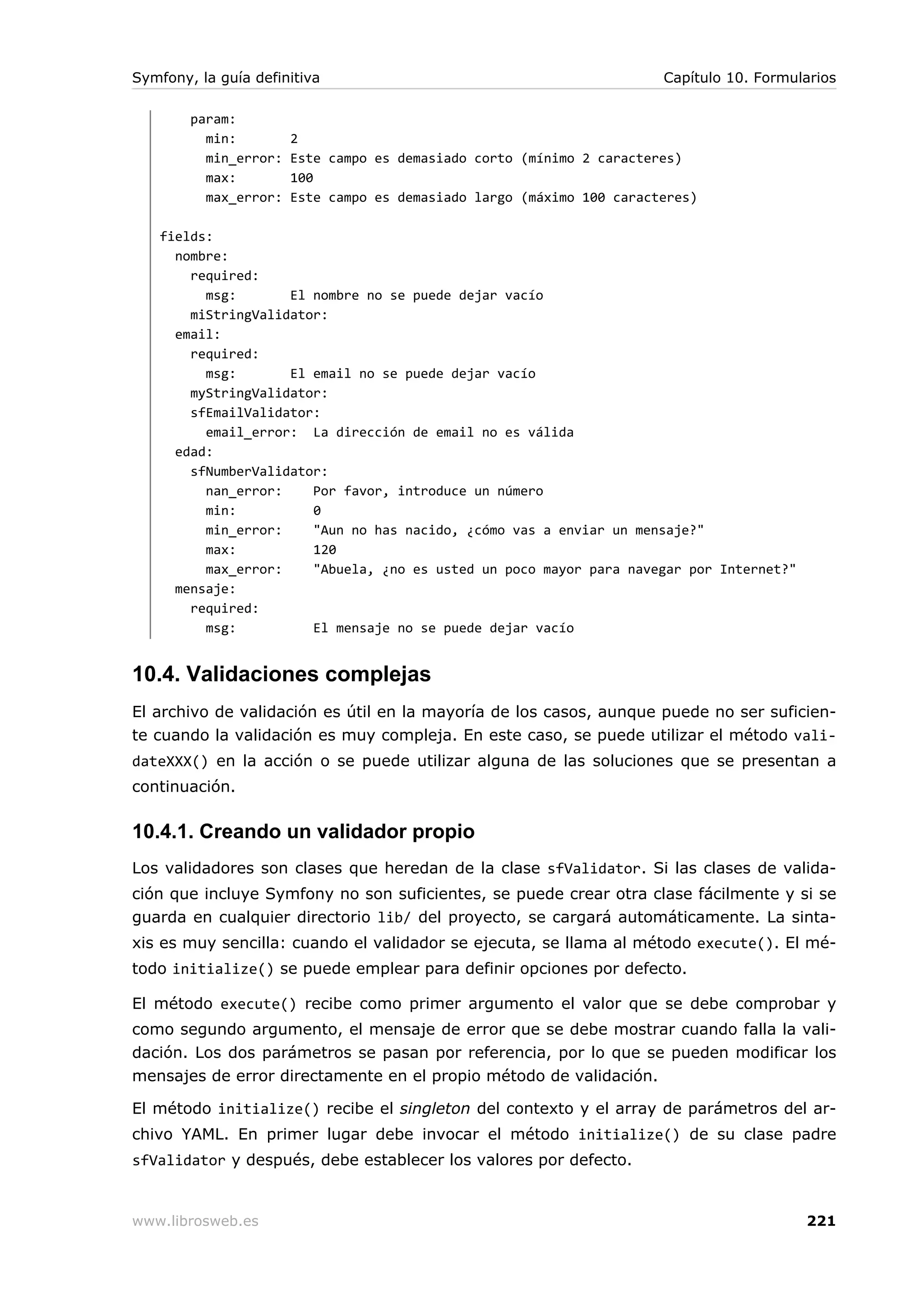 Symfony, la guía definitiva                                            Capítulo 10. Formularios

        param:
          min:         2
          min_error:   Este campo es demasiado corto (mínimo 2 caracteres)
          max:         100
          max_error:   Este campo es demasiado largo (máximo 100 caracteres)

   fields:
     nombre:
       required:
         msg:       El nombre no se puede dejar vacío
       miStringValidator:
     email:
       required:
         msg:       El email no se puede dejar vacío
       myStringValidator:
       sfEmailValidator:
         email_error: La dirección de email no es válida
     edad:
       sfNumberValidator:
         nan_error:    Por favor, introduce un número
         min:          0
         min_error:    "Aun no has nacido, ¿cómo vas a enviar un mensaje?"
         max:          120
         max_error:    "Abuela, ¿no es usted un poco mayor para navegar por Internet?"
     mensaje:
       required:
         msg:          El mensaje no se puede dejar vacío


10.4. Validaciones complejas
El archivo de validación es útil en la mayoría de los casos, aunque puede no ser suficien-
te cuando la validación es muy compleja. En este caso, se puede utilizar el método vali-
dateXXX() en la acción o se puede utilizar alguna de las soluciones que se presentan a
continuación.

10.4.1. Creando un validador propio
Los validadores son clases que heredan de la clase sfValidator. Si las clases de valida-
ción que incluye Symfony no son suficientes, se puede crear otra clase fácilmente y si se
guarda en cualquier directorio lib/ del proyecto, se cargará automáticamente. La sinta-
xis es muy sencilla: cuando el validador se ejecuta, se llama al método execute(). El mé-
todo initialize() se puede emplear para definir opciones por defecto.

El método execute() recibe como primer argumento el valor que se debe comprobar y
como segundo argumento, el mensaje de error que se debe mostrar cuando falla la vali-
dación. Los dos parámetros se pasan por referencia, por lo que se pueden modificar los
mensajes de error directamente en el propio método de validación.

El método initialize() recibe el singleton del contexto y el array de parámetros del ar-
chivo YAML. En primer lugar debe invocar el método initialize() de su clase padre
sfValidator y después, debe establecer los valores por defecto.


www.librosweb.es                                                                          221
 