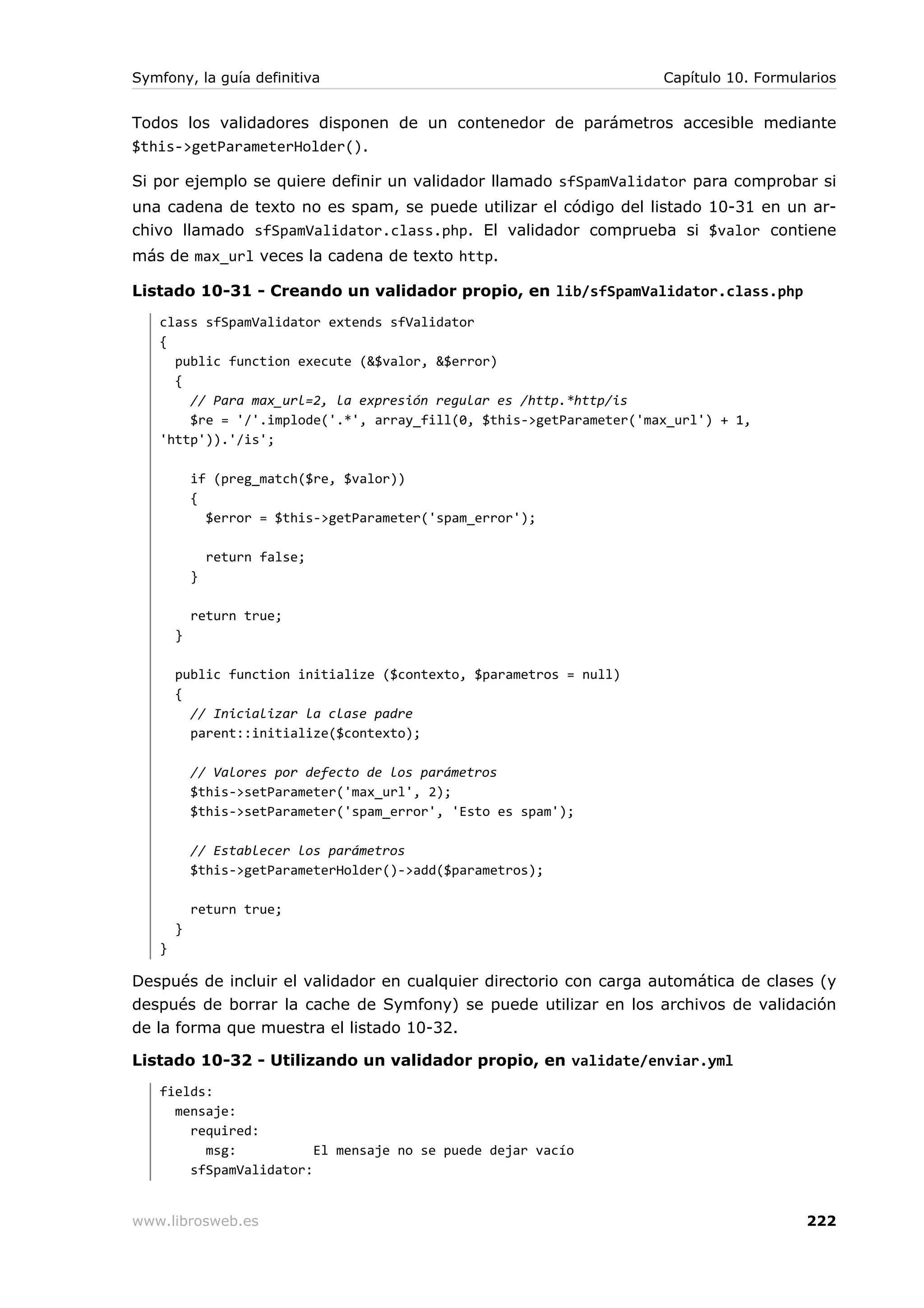 Symfony, la guía definitiva                                         Capítulo 10. Formularios


Todos los validadores disponen de un contenedor de parámetros accesible mediante
$this->getParameterHolder().

Si por ejemplo se quiere definir un validador llamado sfSpamValidator para comprobar si
una cadena de texto no es spam, se puede utilizar el código del listado 10-31 en un ar-
chivo llamado sfSpamValidator.class.php. El validador comprueba si $valor contiene
más de max_url veces la cadena de texto http.

Listado 10-31 - Creando un validador propio, en lib/sfSpamValidator.class.php
   class sfSpamValidator extends sfValidator
   {
     public function execute (&$valor, &$error)
     {
       // Para max_url=2, la expresión regular es /http.*http/is
       $re = '/'.implode('.*', array_fill(0, $this->getParameter('max_url') + 1,
   'http')).'/is';

           if (preg_match($re, $valor))
           {
             $error = $this->getParameter('spam_error');

               return false;
           }

           return true;
       }

       public function initialize ($contexto, $parametros = null)
       {
         // Inicializar la clase padre
         parent::initialize($contexto);

           // Valores por defecto de los parámetros
           $this->setParameter('max_url', 2);
           $this->setParameter('spam_error', 'Esto es spam');

           // Establecer los parámetros
           $this->getParameterHolder()->add($parametros);

           return true;
       }
   }

Después de incluir el validador en cualquier directorio con carga automática de clases (y
después de borrar la cache de Symfony) se puede utilizar en los archivos de validación
de la forma que muestra el listado 10-32.

Listado 10-32 - Utilizando un validador propio, en validate/enviar.yml
   fields:
     mensaje:
       required:
         msg:           El mensaje no se puede dejar vacío
       sfSpamValidator:


www.librosweb.es                                                                       222
 