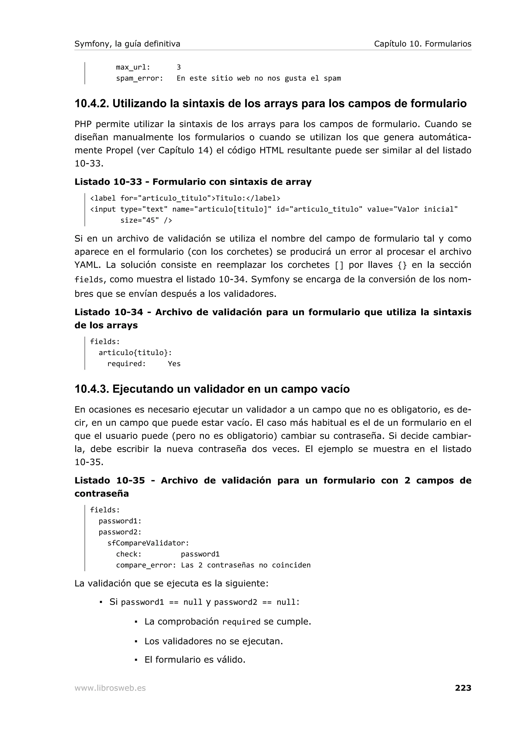 Symfony, la guía definitiva                                         Capítulo 10. Formularios

          max_url:        3
          spam_error:     En este sitio web no nos gusta el spam


10.4.2. Utilizando la sintaxis de los arrays para los campos de formulario
PHP permite utilizar la sintaxis de los arrays para los campos de formulario. Cuando se
diseñan manualmente los formularios o cuando se utilizan los que genera automática-
mente Propel (ver Capítulo 14) el código HTML resultante puede ser similar al del listado
10-33.

Listado 10-33 - Formulario con sintaxis de array
   <label for="articulo_titulo">Titulo:</label>
   <input type="text" name="articulo[titulo]" id="articulo_titulo" value="Valor inicial"
          size="45" />

Si en un archivo de validación se utiliza el nombre del campo de formulario tal y como
aparece en el formulario (con los corchetes) se producirá un error al procesar el archivo
YAML. La solución consiste en reemplazar los corchetes [] por llaves {} en la sección
fields, como muestra el listado 10-34. Symfony se encarga de la conversión de los nom-
bres que se envían después a los validadores.

Listado 10-34 - Archivo de validación para un formulario que utiliza la sintaxis
de los arrays
   fields:
     articulo{titulo}:
       required:     Yes


10.4.3. Ejecutando un validador en un campo vacío
En ocasiones es necesario ejecutar un validador a un campo que no es obligatorio, es de-
cir, en un campo que puede estar vacío. El caso más habitual es el de un formulario en el
que el usuario puede (pero no es obligatorio) cambiar su contraseña. Si decide cambiar-
la, debe escribir la nueva contraseña dos veces. El ejemplo se muestra en el listado
10-35.

Listado 10-35 - Archivo de validación para un formulario con 2 campos de
contraseña
   fields:
     password1:
     password2:
       sfCompareValidator:
         check:         password1
         compare_error: Las 2 contraseñas no coinciden

La validación que se ejecuta es la siguiente:

      ▪ Si password1 == null y password2 == null:

               ▪ La comprobación required se cumple.

               ▪ Los validadores no se ejecutan.

               ▪ El formulario es válido.


www.librosweb.es                                                                       223
 