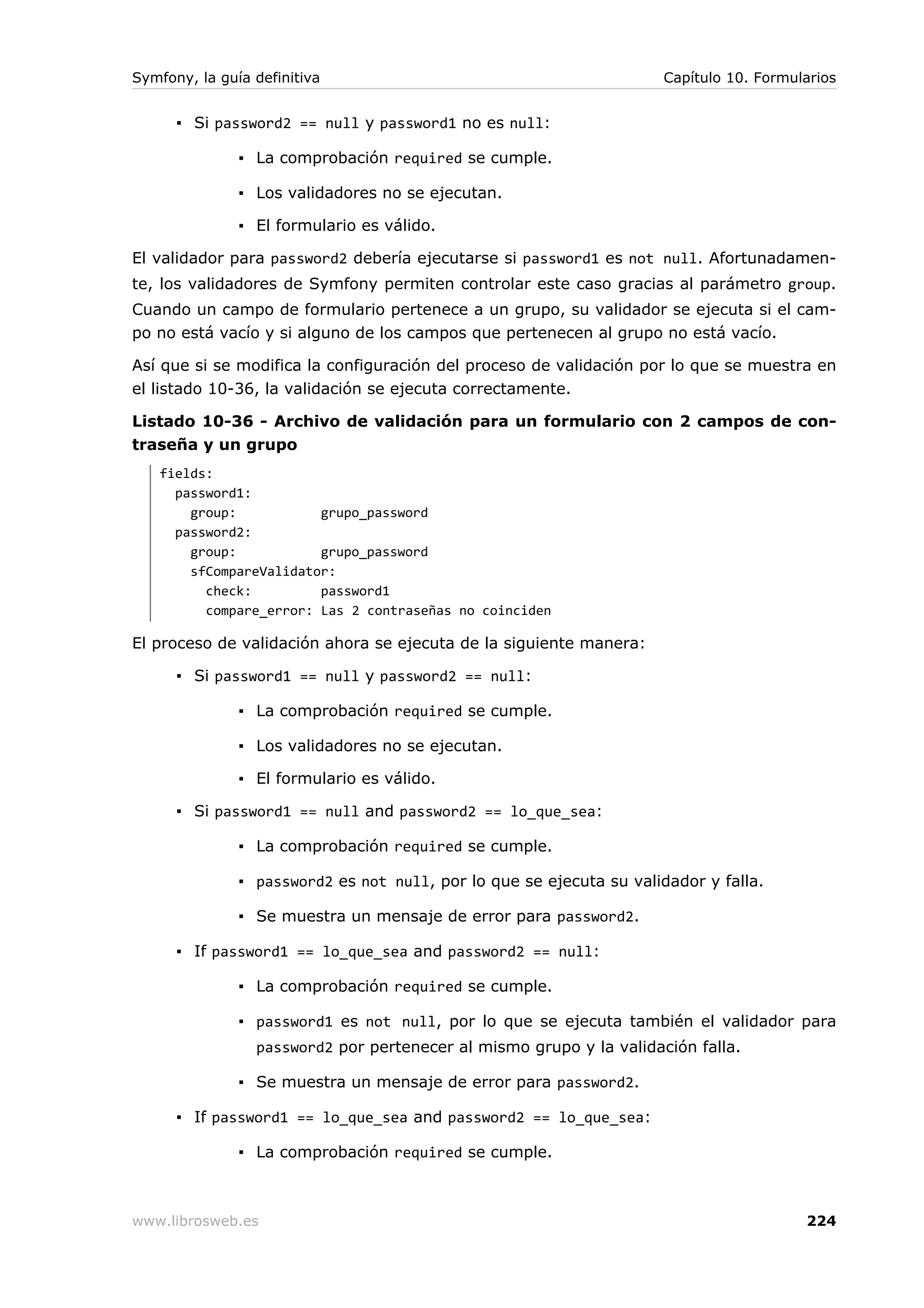 Symfony, la guía definitiva                                           Capítulo 10. Formularios


      ▪ Si password2 == null y password1 no es null:

               ▪ La comprobación required se cumple.

               ▪ Los validadores no se ejecutan.

               ▪ El formulario es válido.

El validador para password2 debería ejecutarse si password1 es not null. Afortunadamen-
te, los validadores de Symfony permiten controlar este caso gracias al parámetro group.
Cuando un campo de formulario pertenece a un grupo, su validador se ejecuta si el cam-
po no está vacío y si alguno de los campos que pertenecen al grupo no está vacío.

Así que si se modifica la configuración del proceso de validación por lo que se muestra en
el listado 10-36, la validación se ejecuta correctamente.

Listado 10-36 - Archivo de validación para un formulario con 2 campos de con-
traseña y un grupo
   fields:
     password1:
       group:           grupo_password
     password2:
       group:           grupo_password
       sfCompareValidator:
         check:         password1
         compare_error: Las 2 contraseñas no coinciden

El proceso de validación ahora se ejecuta de la siguiente manera:

      ▪ Si password1 == null y password2 == null:

               ▪ La comprobación required se cumple.

               ▪ Los validadores no se ejecutan.

               ▪ El formulario es válido.

      ▪ Si password1 == null and password2 == lo_que_sea:

               ▪ La comprobación required se cumple.

               ▪ password2 es not null, por lo que se ejecuta su validador y falla.

               ▪ Se muestra un mensaje de error para password2.

      ▪ If password1 == lo_que_sea and password2 == null:

               ▪ La comprobación required se cumple.

               ▪ password1 es not null, por lo que se ejecuta también el validador para
                 password2 por pertenecer al mismo grupo y la validación falla.

               ▪ Se muestra un mensaje de error para password2.

      ▪ If password1 == lo_que_sea and password2 == lo_que_sea:

               ▪ La comprobación required se cumple.



www.librosweb.es                                                                         224
 
