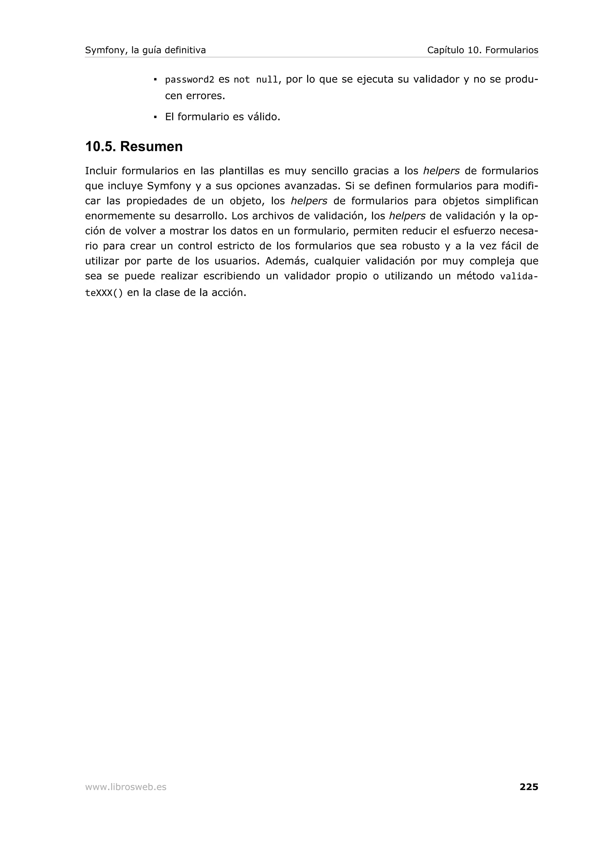 Symfony, la guía definitiva                                        Capítulo 10. Formularios


               ▪ password2 es not null, por lo que se ejecuta su validador y no se produ-
                 cen errores.

               ▪ El formulario es válido.


10.5. Resumen
Incluir formularios en las plantillas es muy sencillo gracias a los helpers de formularios
que incluye Symfony y a sus opciones avanzadas. Si se definen formularios para modifi-
car las propiedades de un objeto, los helpers de formularios para objetos simplifican
enormemente su desarrollo. Los archivos de validación, los helpers de validación y la op-
ción de volver a mostrar los datos en un formulario, permiten reducir el esfuerzo necesa-
rio para crear un control estricto de los formularios que sea robusto y a la vez fácil de
utilizar por parte de los usuarios. Además, cualquier validación por muy compleja que
sea se puede realizar escribiendo un validador propio o utilizando un método valida-
teXXX() en la clase de la acción.




www.librosweb.es                                                                      225
 