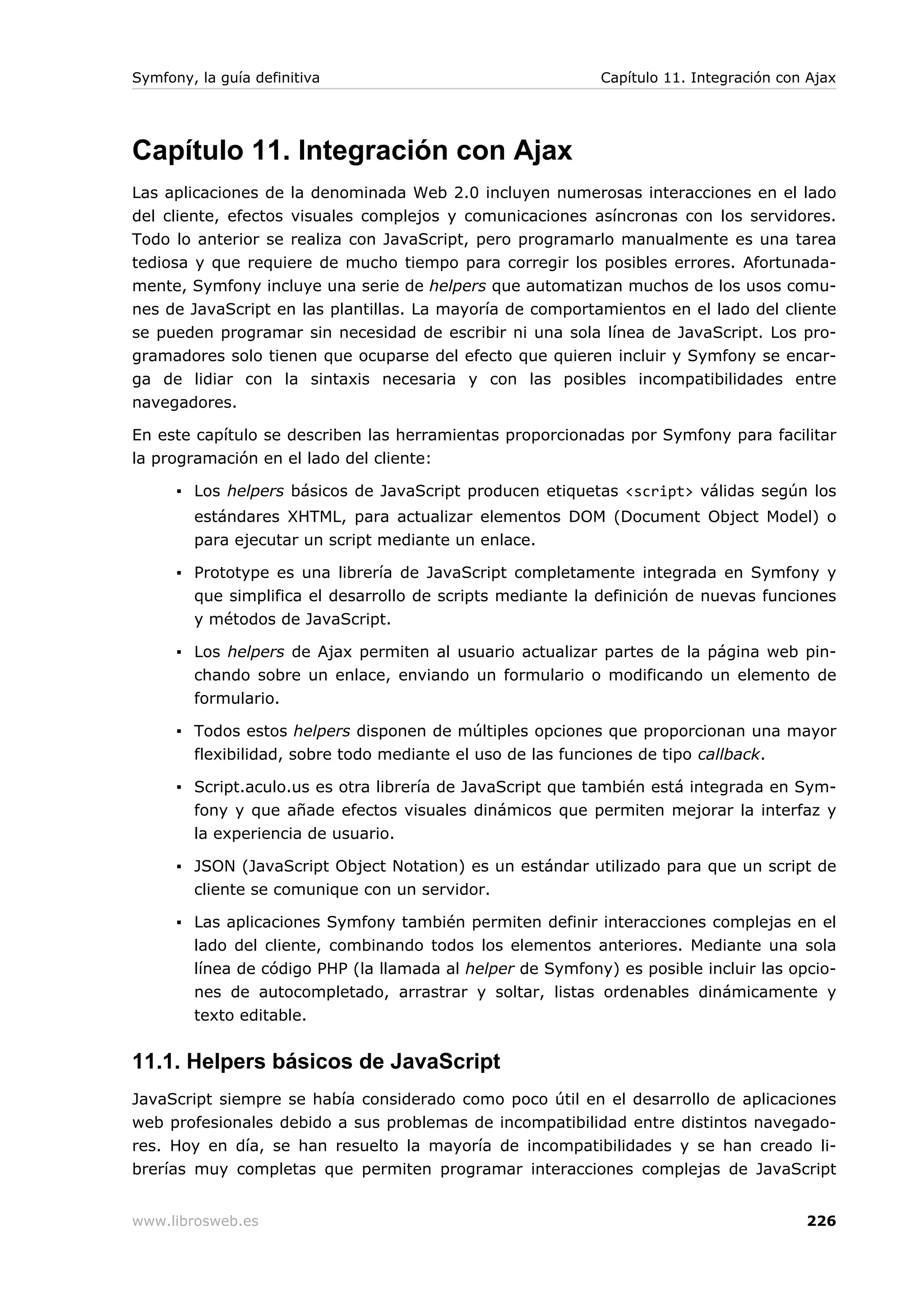 Symfony, la guía definitiva                                 Capítulo 11. Integración con Ajax




Capítulo 11. Integración con Ajax
Las aplicaciones de la denominada Web 2.0 incluyen numerosas interacciones en el lado
del cliente, efectos visuales complejos y comunicaciones asíncronas con los servidores.
Todo lo anterior se realiza con JavaScript, pero programarlo manualmente es una tarea
tediosa y que requiere de mucho tiempo para corregir los posibles errores. Afortunada-
mente, Symfony incluye una serie de helpers que automatizan muchos de los usos comu-
nes de JavaScript en las plantillas. La mayoría de comportamientos en el lado del cliente
se pueden programar sin necesidad de escribir ni una sola línea de JavaScript. Los pro-
gramadores solo tienen que ocuparse del efecto que quieren incluir y Symfony se encar-
ga de lidiar con la sintaxis necesaria y con las posibles incompatibilidades entre
navegadores.

En este capítulo se describen las herramientas proporcionadas por Symfony para facilitar
la programación en el lado del cliente:

      ▪ Los helpers básicos de JavaScript producen etiquetas <script> válidas según los
        estándares XHTML, para actualizar elementos DOM (Document Object Model) o
        para ejecutar un script mediante un enlace.

      ▪ Prototype es una librería de JavaScript completamente integrada en Symfony y
        que simplifica el desarrollo de scripts mediante la definición de nuevas funciones
        y métodos de JavaScript.

      ▪ Los helpers de Ajax permiten al usuario actualizar partes de la página web pin-
        chando sobre un enlace, enviando un formulario o modificando un elemento de
        formulario.

      ▪ Todos estos helpers disponen de múltiples opciones que proporcionan una mayor
        flexibilidad, sobre todo mediante el uso de las funciones de tipo callback.

      ▪ Script.aculo.us es otra librería de JavaScript que también está integrada en Sym-
        fony y que añade efectos visuales dinámicos que permiten mejorar la interfaz y
        la experiencia de usuario.

      ▪ JSON (JavaScript Object Notation) es un estándar utilizado para que un script de
        cliente se comunique con un servidor.

      ▪ Las aplicaciones Symfony también permiten definir interacciones complejas en el
        lado del cliente, combinando todos los elementos anteriores. Mediante una sola
        línea de código PHP (la llamada al helper de Symfony) es posible incluir las opcio-
        nes de autocompletado, arrastrar y soltar, listas ordenables dinámicamente y
        texto editable.


11.1. Helpers básicos de JavaScript
JavaScript siempre se había considerado como poco útil en el desarrollo de aplicaciones
web profesionales debido a sus problemas de incompatibilidad entre distintos navegado-
res. Hoy en día, se han resuelto la mayoría de incompatibilidades y se han creado li-
brerías muy completas que permiten programar interacciones complejas de JavaScript


www.librosweb.es                                                                        226
 