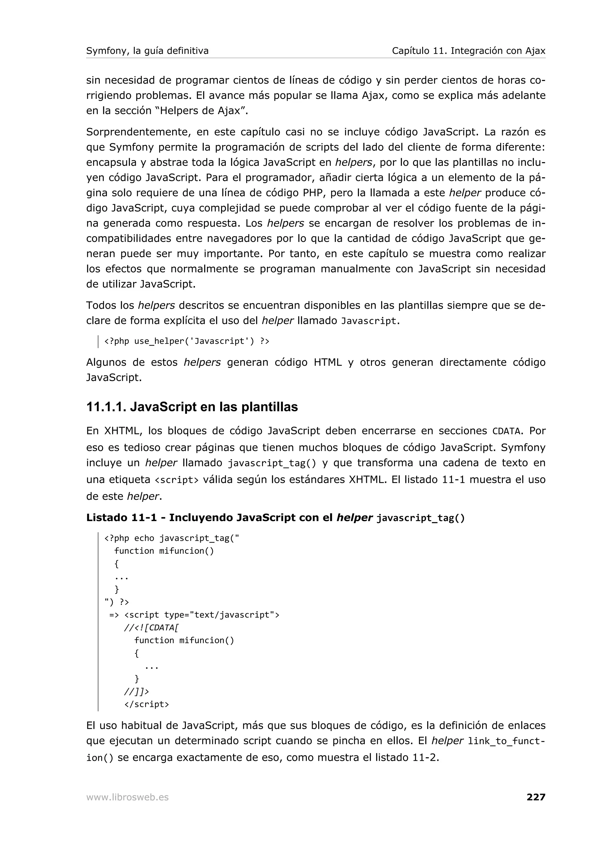 Symfony, la guía definitiva                                  Capítulo 11. Integración con Ajax


sin necesidad de programar cientos de líneas de código y sin perder cientos de horas co-
rrigiendo problemas. El avance más popular se llama Ajax, como se explica más adelante
en la sección “Helpers de Ajax”.

Sorprendentemente, en este capítulo casi no se incluye código JavaScript. La razón es
que Symfony permite la programación de scripts del lado del cliente de forma diferente:
encapsula y abstrae toda la lógica JavaScript en helpers, por lo que las plantillas no inclu-
yen código JavaScript. Para el programador, añadir cierta lógica a un elemento de la pá-
gina solo requiere de una línea de código PHP, pero la llamada a este helper produce có-
digo JavaScript, cuya complejidad se puede comprobar al ver el código fuente de la pági-
na generada como respuesta. Los helpers se encargan de resolver los problemas de in-
compatibilidades entre navegadores por lo que la cantidad de código JavaScript que ge-
neran puede ser muy importante. Por tanto, en este capítulo se muestra como realizar
los efectos que normalmente se programan manualmente con JavaScript sin necesidad
de utilizar JavaScript.

Todos los helpers descritos se encuentran disponibles en las plantillas siempre que se de-
clare de forma explícita el uso del helper llamado Javascript.
   <?php use_helper('Javascript') ?>

Algunos de estos helpers generan código HTML y otros generan directamente código
JavaScript.

11.1.1. JavaScript en las plantillas
En XHTML, los bloques de código JavaScript deben encerrarse en secciones CDATA. Por
eso es tedioso crear páginas que tienen muchos bloques de código JavaScript. Symfony
incluye un helper llamado javascript_tag() y que transforma una cadena de texto en
una etiqueta <script> válida según los estándares XHTML. El listado 11-1 muestra el uso
de este helper.

Listado 11-1 - Incluyendo JavaScript con el helper javascript_tag()
   <?php echo javascript_tag("
     function mifuncion()
     {
     ...
     }
   ") ?>
    => <script type="text/javascript">
       //<![CDATA[
         function mifuncion()
         {
           ...
         }
       //]]>
       </script>

El uso habitual de JavaScript, más que sus bloques de código, es la definición de enlaces
que ejecutan un determinado script cuando se pincha en ellos. El helper link_to_funct-
ion() se encarga exactamente de eso, como muestra el listado 11-2.


www.librosweb.es                                                                         227
 