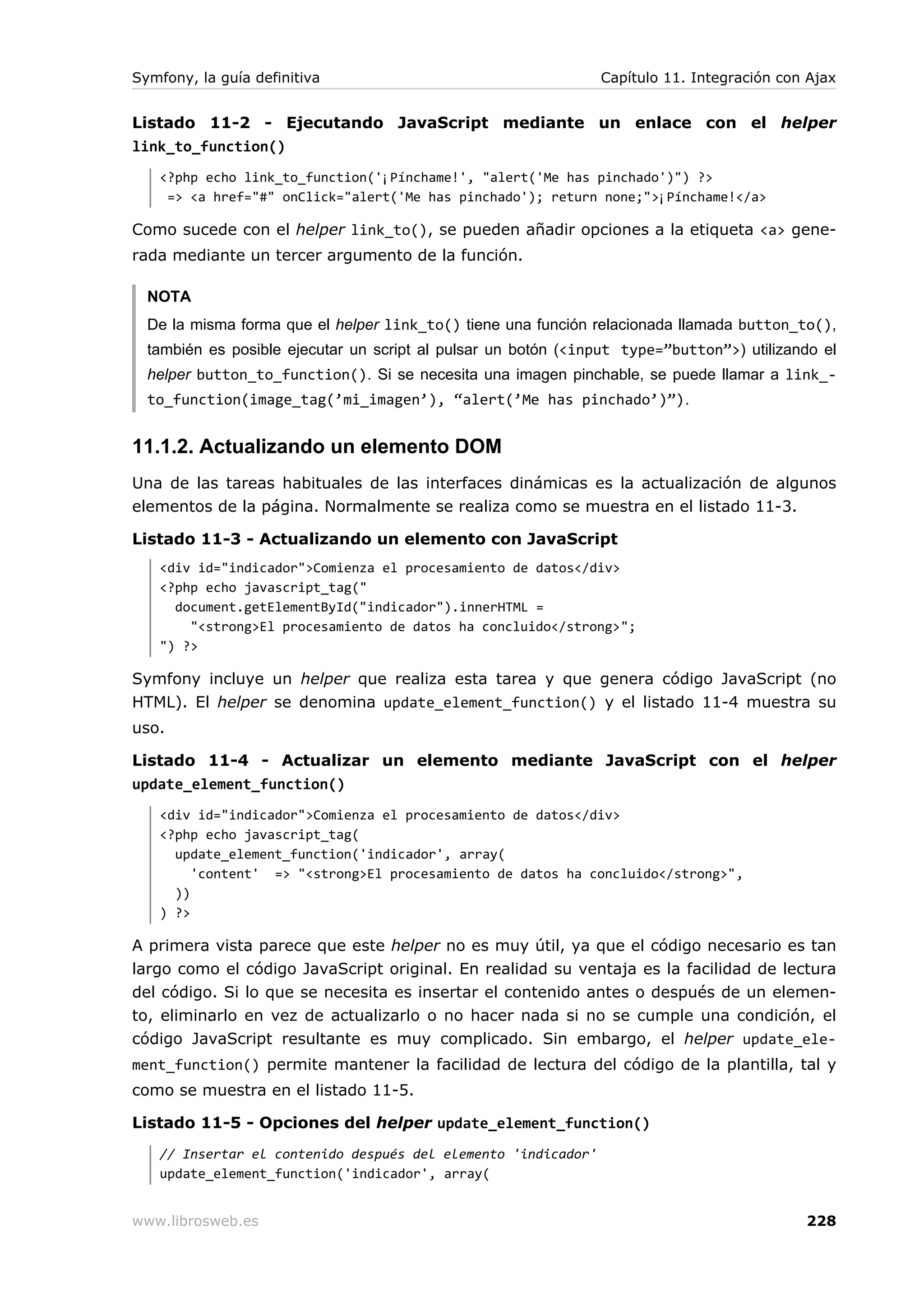 Symfony, la guía definitiva                                    Capítulo 11. Integración con Ajax


Listado 11-2 - Ejecutando JavaScript mediante un enlace con el helper
link_to_function()
   <?php echo link_to_function('¡Pínchame!', "alert('Me has pinchado')") ?>
    => <a href="#" onClick="alert('Me has pinchado'); return none;">¡Pínchame!</a>

Como sucede con el helper link_to(), se pueden añadir opciones a la etiqueta <a> gene-
rada mediante un tercer argumento de la función.

  NOTA
  De la misma forma que el helper link_to() tiene una función relacionada llamada button_to(),
  también es posible ejecutar un script al pulsar un botón (<input type=”button”>) utilizando el
  helper button_to_function(). Si se necesita una imagen pinchable, se puede llamar a link_-
  to_function(image_tag(’mi_imagen’), “alert(’Me has pinchado’)”).


11.1.2. Actualizando un elemento DOM
Una de las tareas habituales de las interfaces dinámicas es la actualización de algunos
elementos de la página. Normalmente se realiza como se muestra en el listado 11-3.

Listado 11-3 - Actualizando un elemento con JavaScript
   <div id="indicador">Comienza el procesamiento de datos</div>
   <?php echo javascript_tag("
     document.getElementById("indicador").innerHTML =
       "<strong>El procesamiento de datos ha concluido</strong>";
   ") ?>

Symfony incluye un helper que realiza esta tarea y que genera código JavaScript (no
HTML). El helper se denomina update_element_function() y el listado 11-4 muestra su
uso.

Listado 11-4 - Actualizar un elemento mediante JavaScript con el helper
update_element_function()
   <div id="indicador">Comienza el procesamiento de datos</div>
   <?php echo javascript_tag(
     update_element_function('indicador', array(
        'content' => "<strong>El procesamiento de datos ha concluido</strong>",
     ))
   ) ?>

A primera vista parece que este helper no es muy útil, ya que el código necesario es tan
largo como el código JavaScript original. En realidad su ventaja es la facilidad de lectura
del código. Si lo que se necesita es insertar el contenido antes o después de un elemen-
to, eliminarlo en vez de actualizarlo o no hacer nada si no se cumple una condición, el
código JavaScript resultante es muy complicado. Sin embargo, el helper update_ele-
ment_function() permite mantener la facilidad de lectura del código de la plantilla, tal y
como se muestra en el listado 11-5.

Listado 11-5 - Opciones del helper update_element_function()
   // Insertar el contenido después del elemento 'indicador'
   update_element_function('indicador', array(


www.librosweb.es                                                                           228
 
