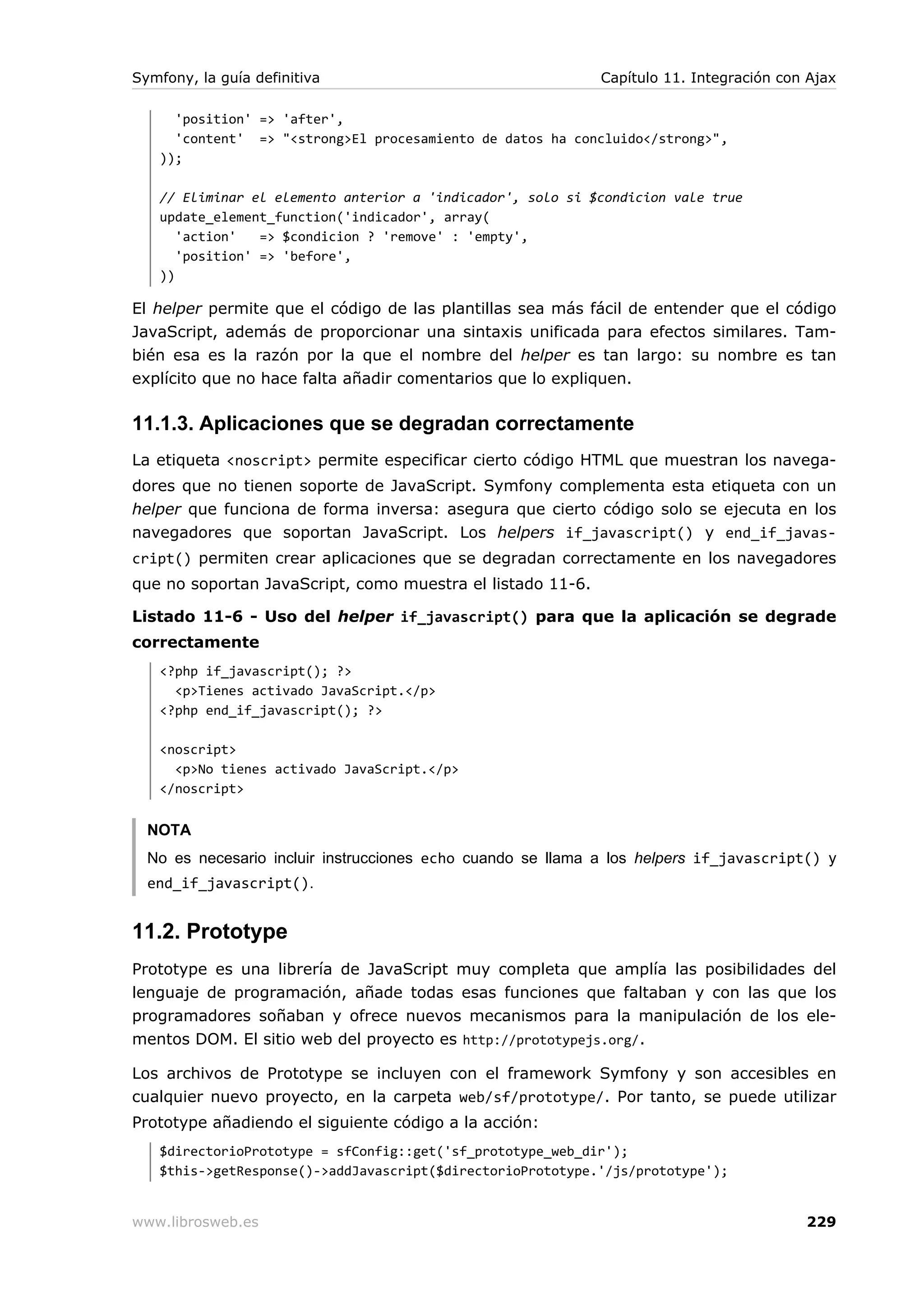 Symfony, la guía definitiva                                  Capítulo 11. Integración con Ajax

     'position' => 'after',
     'content' => "<strong>El procesamiento de datos ha concluido</strong>",
   ));

   // Eliminar el elemento anterior a 'indicador', solo si $condicion vale true
   update_element_function('indicador', array(
      'action'   => $condicion ? 'remove' : 'empty',
      'position' => 'before',
   ))

El helper permite que el código de las plantillas sea más fácil de entender que el código
JavaScript, además de proporcionar una sintaxis unificada para efectos similares. Tam-
bién esa es la razón por la que el nombre del helper es tan largo: su nombre es tan
explícito que no hace falta añadir comentarios que lo expliquen.

11.1.3. Aplicaciones que se degradan correctamente
La etiqueta <noscript> permite especificar cierto código HTML que muestran los navega-
dores que no tienen soporte de JavaScript. Symfony complementa esta etiqueta con un
helper que funciona de forma inversa: asegura que cierto código solo se ejecuta en los
navegadores que soportan JavaScript. Los helpers if_javascript() y end_if_javas-
cript() permiten crear aplicaciones que se degradan correctamente en los navegadores
que no soportan JavaScript, como muestra el listado 11-6.

Listado 11-6 - Uso del helper if_javascript() para que la aplicación se degrade
correctamente
   <?php if_javascript(); ?>
     <p>Tienes activado JavaScript.</p>
   <?php end_if_javascript(); ?>

   <noscript>
     <p>No tienes activado JavaScript.</p>
   </noscript>


  NOTA
  No es necesario incluir instrucciones echo cuando se llama a los helpers if_javascript() y
  end_if_javascript().


11.2. Prototype
Prototype es una librería de JavaScript muy completa que amplía las posibilidades del
lenguaje de programación, añade todas esas funciones que faltaban y con las que los
programadores soñaban y ofrece nuevos mecanismos para la manipulación de los ele-
mentos DOM. El sitio web del proyecto es http://prototypejs.org/.

Los archivos de Prototype se incluyen con el framework Symfony y son accesibles en
cualquier nuevo proyecto, en la carpeta web/sf/prototype/. Por tanto, se puede utilizar
Prototype añadiendo el siguiente código a la acción:
   $directorioPrototype = sfConfig::get('sf_prototype_web_dir');
   $this->getResponse()->addJavascript($directorioPrototype.'/js/prototype');


www.librosweb.es                                                                         229
 